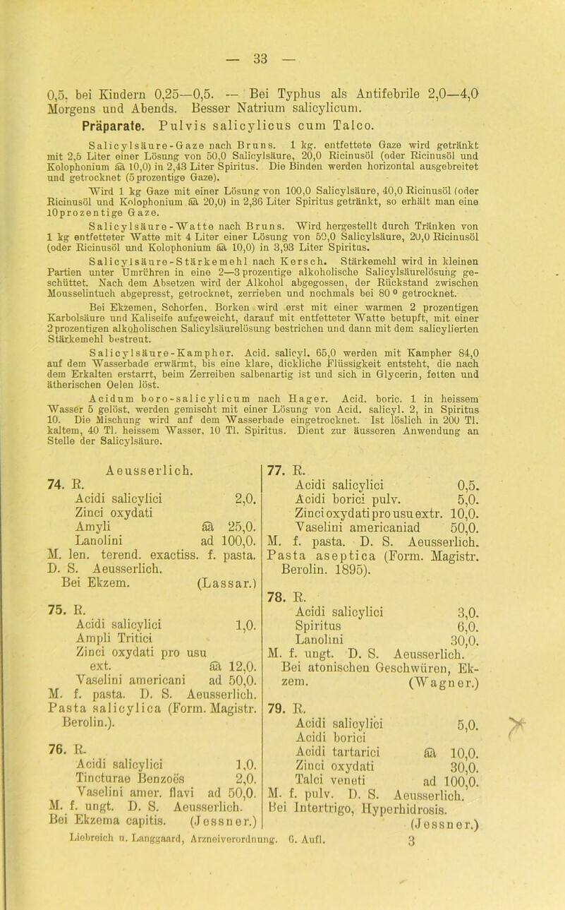 0,5; bei Kindern 0,25—0,5. — Bei Typhus als Antifebrile 2,0—4,0 Morgens und Abends. Besser Natrium salicylicum. Präparate. Pulvis salicylicus cum Talco. Salicyl säure-Gaze nach Bruns. 1 hg. entfettete Gaze wird getränkt mit 2,5 Liter einer Lösung von 50,0 Salicylsäure, 20,0 Ricinusöl (oder Rieinusöl und Kolophonium ffit 10,0) in 2,43 Liter Spiritus. Die Binden werden horizontal ausgebreitet und getrocknet (öprozentige Gaze). TVird 1 kg Gaze mit einer Lösung von 100,0 Salicylsäure, 40,0 Ricinusöl (oder Ricinusöl und Kolophonium fiä 20,0) in 2,36 Liter Spiritus getränkt, so erhält man eine lOprozentige Gaze. Salicylsäure-Watte nach Bruns. Wird hergestellt durch Tränken von 1 kg entfetteter Watte mit 4 Liter einer Lösung von 50,0 Salicylsäure, 20,0 Ricinusöl (oder Ricinusöl und Kolophonium fia 10,0) in 3,93 Liter Spiritus. Salicylsäure-Stärkemehl nach Kersch. Stärkemehl wird in kleinen Partien unter Umrühren in eine 2—3prozentige alkoholische Salicylsäurelösung ge- schüttet. Nach dem Absetzen wird der Alkohol abgegossen, der Rückstand zwischen Mousselintuch abgepresst, getrocknet, zerrieben und nochmals bei 80 0 getrocknet. Bei Ekzemen, Sohorfen, Borken wird erst mit einer warmen 2 prozentigen Karbolsäure und Kaliseife aufgeweicht, darauf mit entfetteter Watte betupft, mit einer 2 prozentigen alkoholischen Salicylsäurelösung bestrichen und dann mit dem salicylierten Stärkemehl bestreut. Salicylsäure-Kampher. Acid. salicyl. 65,0 werden mit Kampher 84,0 auf dem Wasserbade erwärmt, bis eine klare, dickliche Flüssigkeit entsteht, die nach dem Erkalten erstarrt, beim Zerreiben salbenartig ist und sich in Glycerin, fetten und ätherischen Oelen löst. Acidum boro-sal icylicum nach Hager. Acid. boric. 1 in heissem Wasser 5 gelöst, werden gemischt mit einer Lösung von Acid. salicyl. 2, in Spiritus 10. Die Mischung wird anf dem Wasserbade eingetrocknet. Ist löslich in 200 TI. kaltem, 40 TI. heissem Wasser. 10 TI. Spiritus. Dient zur äussoren Anwendung an Stelle der Salicylsäure. Aeusserlich. 74. E. Acidi salicvlici 2,0. Zinci oxydati Amyli ää 25,0. Lanolini ad 100,0. M. len. terend. exactiss. f. pasta. D. S. Aeusserlich. Bei Ekzem. (Lassar.) 75. E. Acidi salicylici 1,0. Ampli Tritici Zinci oxydati pro usu ext. Sä 12,0. Vaselini americani ad 50,0. M. f. pasta. D. S. Aeusserlich. Pasta salicylica (Form. Magistr. Berolin.). 76. E. Acidi salicylici 1,0. Tincturae Benzoes 2,0. Vaselini am er. flavi ad 50,0. M. f. ungt. D. S. Aeusserlich. Bei Ekzema capitis. (Jessner.) 77. E. Acidi salicylici 0,5. Acidi borici pulv. 5,0. Zinci oxydati pro usu extr. 10,0. Vaselini americaniad 50,0. M. f. pasta. D. S. Aeusserlich. Pasta aseptica (Form. Magistr. Berolin. 1895). 78. E. Acidi salicylici 3,0. Spiritus 6,0. Lanolini 30,0. M. f. ungt. D. S. Aeusserlich. Bei atonischen Geschwüren, Ek- zem. (Wagner.) 79. E. Acidi salicylici Acidi borici Acidi tartarici Sä Zinci oxydati Talei veneti ad M. f. pulv. D. S. Aeusserlich. Hei Intertrigo, Hyperhidrosis. (Jessner.) 5,0. 10,0. 30,0. 100,0. Liobreich n. Langgaard, Arznei Verordnung. 6. Aufl. 3