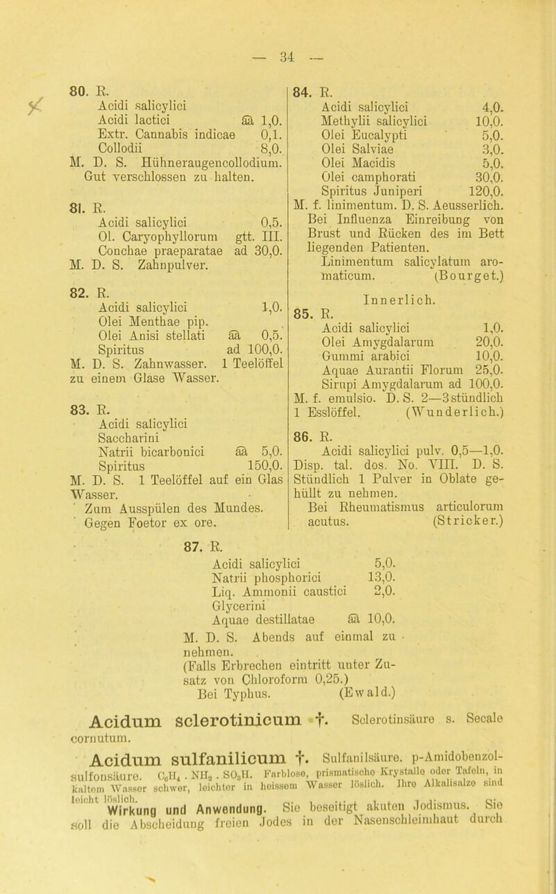80. R. Acidi salicylici Acidi lactici Sä 1,0. Extr. Cannabis indicae 0,1. Collodii 8,0. M. D. S. Hühneraugencollodium. Gut verschlossen zu halten. 81. R. Acidi salicylici 0,5. 01. Caryophyllorum gtt. III. Conchae praeparatae ad 30,0. D. S. Zahnpulver. R. Acidi salicylici 1,0. Olei Menthae pip. Olei Anisi stellati Sä 0,5. Spiritus ad 100,0. D. S. Zahnwasser. 1 L Teelöffel zu einetn Glase Wasser. 83. E. Acidi salicylici Saccharini Natrii bicarbonici ää 5,0. Spiritus 150,0. M. D. S. 1 Teelöffel auf ein Glas Wasser. Zum Ausspülen des Mundes. Gegen Eoetor ex ore. 84. R. Acidi salicylici 4,0. Methylii salicylici 10,0. Olei Eucalypti 5,0. Olei Salviae 3,0. Olei Macidis 5,0. Olei camphorati 30,0. Spiritus Juniperi 120,0. M. f. linimentum. D. S. Aeusserlich. Bei Influenza Einreibung von Brust und Rücken des im Bett liegenden Patienten. Linimentum salicylatum aro- maticum. (Bourget.) Innerlich. 85. R. Acidi salicylici 1,0. Olei Amvgdalarum 20,0. Gummi arabici 10,0. Aquae Aurantii Florum 25,0. Sirupi Amygdalarum ad 100,0. M. f. emulsio. D. S. 2—3 stündlich 1 Esslöffel. (Wunderlich.) 86. R. Acidi salicylici pulv, 0,5—1,0. Disp. tal. dos. No. VIII. D. S. Stündlich 1 Pulver in Oblate ge- hüllt zu nehmen. Bei Rheumatismus articulorum acutus. (Stricker.) 87. R. Acidi salicylici 5,0. Natrii phosphorici 13,0. Liq. Ammonii caustici 2,0. Glycerini Aquae destillatae Sä 10,0. M. D. S. Abends auf einmal zu nehmen. (Falls Erbrechen eintritt unter Zu- satz von Chloroform 0,25.) Bei Typhus. (Ewald.) Acidum sclerotinicum f. Sclerotinsäure s. Secalo cornutum. Acidum sulfanilicum f. Sulfanilsäure. p-Amidobenzol- <uilfonsäure C„U, . NH, . SO.JI. Farblose, prismatischo Krystallo oder Tafeln, in kaltem Wasser schwer, loichtor in hoissom Wassor lüslich. Ihro Alknlisnlzo sind ' ' Wirkung und Anwendung. Sie beseitigt akuten Jodismus. Sie soll die Abscheidung freien Jodes in der Nasenschleimkaut durch