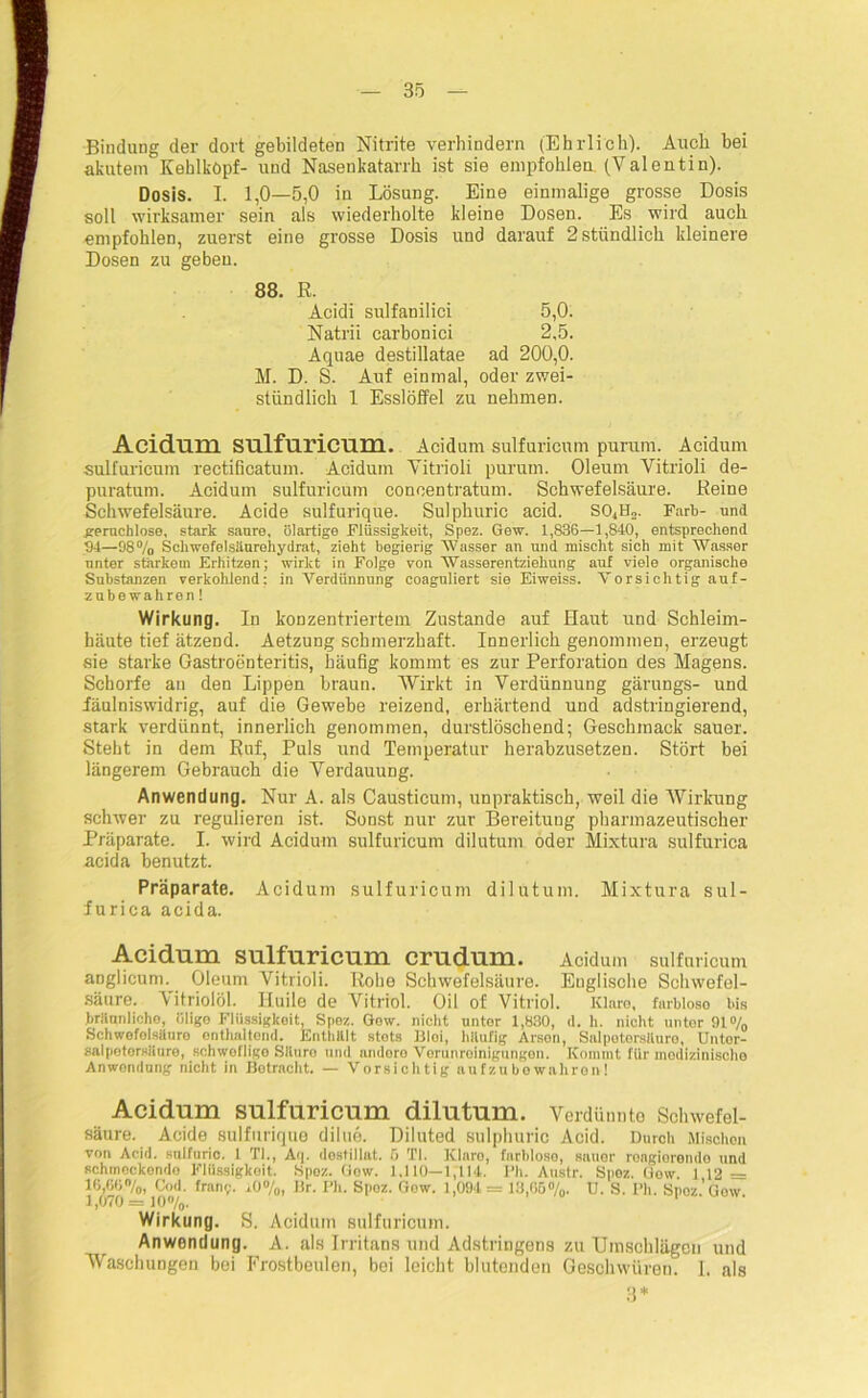 Bindung der dort gebildeten Nitrite verhindern (Ehrlich). Auch bei akutem Kehlkopf- und Nasenkatarrh ist sie empfohlen (Valentin). Dosis. I. 1,0—5,0 in Lösung. Eine einmalige grosse Dosis soll wirksamer sein als wiederholte kleine Dosen. Es wird auch empfohlen, zuerst eine grosse Dosis und darauf 2 stündlich kleinere Dosen zu geben. 88. R. Acidi sulfanilici 5,0. Natrii carbonici 2,5. Aquae destillatae ad 200,0. M. D. S. Auf einmal, oder zwei- stündlich 1 Esslöffel zu nehmen. Acidmn sulfuricum. Acidum sulfuricum purum. Acidum sulfuricum rectificatum. Acidum Vitrioli purum. Oleum Vitrioli de- puratum. Acidum sulfuricum coneentratum. Schwefelsäure. Reine Schwefelsäure. Acide sulfurique. Sulphuric acid. S04n„. Färb- und geruchlose, stark saure, ölartige Flüssigkeit, Spez. Gew. 1,836—1,840, entsprechend Ol—98% Schwefelsäurehydrat, zieht begierig Wasser an und mischt sich mit Wasser unter starkem Erhitzen; wirkt in Folge von Wasserentziehung auf viele organische Substanzen verkohlend; in Verdünnung coaguliert sie Eiweiss. Vorsichtig auf- zubewahren ! Wirkung. In konzentriertem Zustande auf Haut und Schleim- häute tief ätzend. Aetzung schmerzhaft. Innerlich genommen, erzeugt sie starke Gastroenteritis, häufig kommt es zur Perforation des Magens. Schorfe an den Lippen braun. Wirkt in Verdünnung gärungs- und fäulniswidrig, auf die Gewebe reizend, erhärtend und adstringierend, stark verdünnt, innerlich genommen, durstlöschend; Geschmack sauer. Steht in dem Ruf, Puls und Temperatur herabzusetzen. Stört bei längerem Gebrauch die Verdauung. Anwendung. Nur A. als Causticum, unpraktisch, weil die Wirkung schwer zu regulieren ist. Sonst nur zur Bereitung pharmazeutischer Präparate. I. wird Acidum sulfuricum dilutum oder Mixtura sulfurica acida benutzt. Präparate. Acidum sulfuricum dilutum. Mixtura sul- furica acida. Acidnm sulfuricum crudum. Acidum sulfuricum aDglicum. Oleum Vitrioli. Rohe Schwefelsäure. Englische Schwefel- säure. Vitriolöl. Huile de Vitriol. Oil of Vitriol. Klare, fnrbloso bis brHunliche, öligo Flüssigkeit, Spoz. Gow. nicht nntor 1,830, d. h. nicht unter 91% Schwofolsiluro enthaltend. Enthalt stets Bloi, häufig Arsen, Salpetersäure, Untor- salpetersäure, schweflige Säure und andoro Verunreinigungen. Kommt für medizinische Anwendung nicht in Botracht. — Vorsichtig aufzubowaliron! Acidum sulfuricum dilutum. Verdünnte Schwefel- säure. Acide sulfurique dilue. Diluted sulphuric Acid. Durch Mischen von Acid. sulfuric. 1 TI., A'|. destillat. 5 TI. Klare, farblose, sauer rongioremlo und schmeckende Flüssigkeit. Spoz. Gew. 1,110—1,114. Ph. Austr. Spoz. Gow. 1 12 - 16,66%, Cod. franp. i.0%, Br. Ph. Spoz. Gow. 1,094 = 13,65%. U. S. Ph. Spoz.’Gow 1,070= 10%. Wirkung. S. Acidum sulfuricum. Anwendung. A. als Irritans und Adstringens zu Umschlägen und Waschungen bei Frostbeulen, bei leicht blutenden Geschwüren. I. als 3*