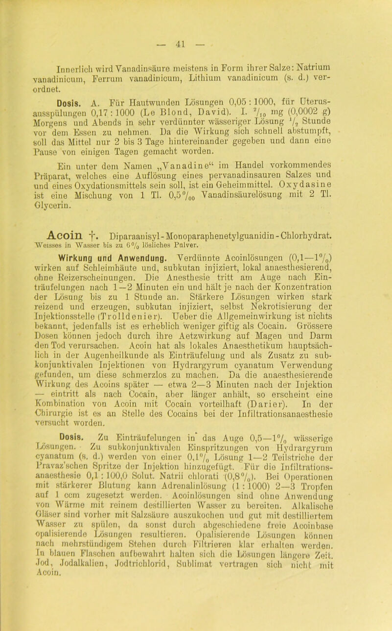 Innerlich wird Vanadinsäure meistens in Form ihrer Salze: Natrium vanadinicum, Ferrum vanadinicum, Lithium vanadinicum (s. d.) ver- ordnet. Dosis. A. Für Hautwunden Lösungen 0,05:1000, für Uterus- ausspülungen 0,17 : 1000 (Le Blond, David). I. 7io nig (0,0002 g) Morgens und Abends in sehr verdünnter wässeriger Lösung V2 Stunde vor dem Essen zu nehmen. Da die Wirkung sich schnell abstumpft, soll das Mittel nur 2 bis 3 Tage hintereinander gegeben und dann eine Pause von einigen Tagen gemacht worden. Ein unter dom Namen „Vanadine“ im Handel vorkommendes Präparat, welches eine Auflösung eines pervanadinsauren Salzes und und eines Oxydationsmittels sein soll, ist ein Geheimmittel. Oxydasine ist eine Mischung von 1 TL 0,5%o Vanadinsäurelösung mit 2 TI. Glycerin. Acoill f. Diparaanisyl-Monoparaphenetylguanidin-Chlorhydrat. Weisses in Wasser bis zu 6% lösliches Pulver. Wirkung und Anwendung. Verdünnte Acoinlösungen (0,1—1%) wirken auf Schleimhäute und, subkutan injiziert, lokal anaesthesierend, ohne Reizerscheinungen. Die Anesthesie tritt am Auge nach Ein- träufelungen nach 1—2 Minuten ein und hält je nach der Konzentration der Lösung bis zu 1 Stunde an. Stärkere Lösungen wirken stark reizend und erzeugen, subkutan injiziert, selbst Nekrotisierung der Injektionsstello (Trolldenier). Ueber die Allgemeinwirkung ist nichts bekannt, jedenfalls ist es erheblich weniger giftig als Cocain. Grössere Dosen können jedoch durch ihre Aetzwirkung auf Magen und Darm den Tod verursachen. Acoin hat als lokales Anaesthetikum hauptsäch- lich in der Augenheilkunde als Einträufelung und als Zusatz zu sub- konjunktivalon Injektionen von Ilydrargyrum cyanatum Verwendung gefunden, um diese schmerzlos zu machen. Da die anaesthesierende Wirkung des Acoins später — etwa 2—3 Minuten nach der Injektion — eintritt als nach Cocain, aber länger anhält, so erscheint eine Kombination von Acoin mit Cocain vorteilhaft (Darier). In der Chirurgie ist es an Stelle des Cocains bei der Infiltrationsanaesthesie versucht worden. Dosis. Zu Einträufelungen in das Auge 0,5—1 °/0 wässerige Lösungen. Zu subkonjunktivalen Einspritzungen von Ilydrargyrum cyanatum (s. d.) werden von einer 0,l°/o Lösung 1—2 Teilstriche der Pravaz’schen Spritze der Injektion hinzugefügt. Für die Infiltrations- anaesthesie 0,1 : 100,0 Solut. Natrii chlorati (0,8%). Bei Operationen mit stärkerer Blutung kann Adrenalinlösung (1 :1000) 2—3 Tropfen auf 1 ccm zugesetzt worden. Acoinlösungen sind ohne Anwendung von Wärme mit reinem destillierten Wasser zu bereiten. Alkalische Gläser sind vorher mit Salzsäure auszukochen und gut mit destilliertem Wasser zu spülen, da sonst durch abgeschiedene freie Acoinbase opalisierende Lösungen resultieren. Opalisierende Lösungeu können nach mehrstündigem Stehen durch Filtrieren klar erhalten werden. In blauen Flaschen aufbewahrt halten sich die Lösungen längere Zeit. Jod, Jodalkalien, Jodtrichlorid, Sublimat vertragen sich nicht mit Acoin.