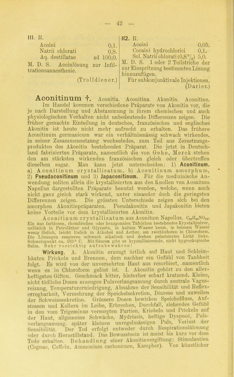 III. R. Acoini 0,1. Natrii chlorati 0,8. Aq. destillatae ad 100,0. AL D. S. Acoinlösung zur Infil- trationsanaesthesie. (Trolldiener.) 112. E. Acoini 0,05. Cocaini hydrochlorici 0,1. Sol. Natrii chlorati (0,8%) 5,0. M. D. S. 1 oder 2 Teilstriche der zur Einspritzung bestimmten Lösung hinzuzufügen. Für subkonjunktivale Injektionen. (Darier.} Aconitinum 'f*. Aconitia. Aconitina. Akonitin. Aconitine. Im Handel kommen verschiedene Präparate von Akonitin vor, die je nach Darstellung und Abstammung in ihrem chemischen und auch physiologischen Verhalten nicht unbedeutende Differenzen zeigen. Die früher gemachte Einteilung in deutsches, französisches und englisches Akonitin ist heute nicht mehr aufrecht zu erhalten. Das frühere Aconitinum germanicum war ein verhältnismässig schwach wirkendes, in seiner Zusammensetzung wechselndes, zum Teil aus Zersetzungs- produkten des Akonitin bestehendes Präparat. Die jetzt in Deutsch- land fabrizierten Präparate, namentlich die von Gehe, Merck stehen den am stärksten wirkenden französischen gleich oder übertreffen dieselben sogar. Man kann jetzt unterscheiden: 1) Aconitinum. a) Aconitinum crystallisatum, b) Aconitinum ainorphum, 2) Pseudaconitinum und 3) Japaconitinum. Für die medizinische An- wendung sollten allein die krystallisierten aus den Knollen von Aconitum Napellus dargestellten Präparate benutzt werden, welche, wenn auch nicht ganz gleich stark wirkend, unter einander doch die geringsten Differenzen zeigen. Die grössten Unterschiede zeigen sich bei den amorphen Akonitinpräparaten. Pseudakonitin und Japakonitin bieten keine Vorteile vor dem krystallisierten Akonitin. Aconitinum crystallisatum aus Aconitum Napellus. CasH^NOj.. Ein aus farblosen, rhombischon oder hexagonalen Titfelchon bestehendes Krystallpulver, unlöslich in Petrolilther und Glycerin, in kaltem Wasser kaum, in heissem Wasser wenig löslich, leicht löslich in Alkohol und Aethor. am reichlichsten in Chloroform. Die Lösungeu reagieren schwach alkalisch und drehen polarisiertes Licht links. Schmelzpunkt ca. 183° C. -Mit Säuren gibt es krystallisierendo, nicht hygroskopische Salze. Sehr vorsichtig aufzube wahren ! Wirkung. A. Akonitin erzeugt örtlich auf Ilaut und Schleim- häuten Prickeln und Brennen, dem nachher ein Gefühl von Taubheit folgt. Es wird von der unversehrten Haut aus resorbiert,. namentlich wenn es in Chloroform gelöst ist. I. Akonitin gehört zu den aller- heftigsten Giften. Geschmack bitter, hinterher scharf kratzend. Kleine, nicht tödliche Dosen erzeugen Pulsverlangsamung durch zentrale Vagus- reizung, Temperaturerniedrigung, Abnahme der Sensibilität und Reflex- erregbarkeit, Vermehrung der Speichelsekretion, Diurese und zuweilen der Schweisssekretion. Grössere Dosen bewirken Speichelfluss, Auf- stossen und Kollern im Leibe, Erbrechen, Durchfall, ziehendes Gefühl in den vom Trigeminus versorgten Partien, Kriebeln und Prickeln auf der Haut, allgemeine Schwäche, Mydriasis, heftige Dyspnoe, 1 uls- verlangsamung, später kleinen unregelmässigen Puls, \ erlöst der Sensibilität. Dor Tod erfolgt entweder durch Respirationsluhnuuig* oder durch Herzstillstand. Das Bewusstsein ist meist bis kurz \oi dem Tode erhalten. Behandlung einer Akonitinvergiftung: Stinnilantieu (Cognac, Coffein, Ammonium carbouicum, Kampher). Von künstlicher