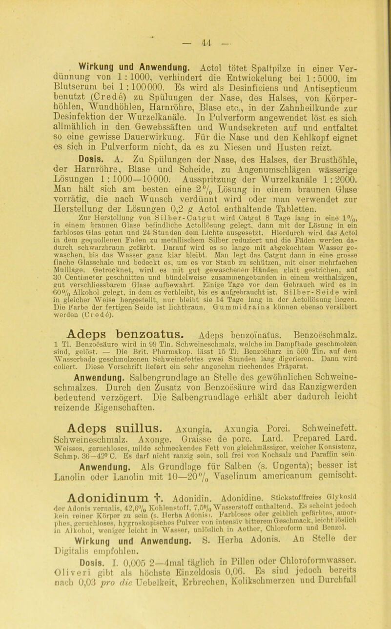 Wirkung und Anwendung. Actol tötet Spaltpilze in einer Ver- dünnung von 1 : 1000, verhindert die Entwickelung bei 1:5000, im Blutserum bei 1:100000. Es wird als Desinfieiens und Antisepticuin benutzt (Credo) zu Spülungen der Nase, des Halses, von Körper- hohlen, Wundhöhlen, Harnröhre, Blase etc., in der Zahnheilkunde zur Desinfektion der Wurzelkanäle. In Pulverform angewendet löst es sich allmählich in den Gewebssäften und Wundsekreten auf und entfaltet so eine gewisse Dauerwirkung. Für die Nase und den Kehlkopf eignet es sich in Pulverform nicht, da es zu Niesen und Husten reizt. Dosis. A. Zu Spülungen der Nase, des Halses, der Brusthöhle, der Harnröhre, Blase und Scheide, zu Augenumschlägen wässerige Lösungen 1:1000—10000. Ausspritzung der Wurzelkanäle 1:2000. Man hält sich am besten eine 2°/0 Lösung in einem braunen Glase vorrätig, die nach Wunsch verdünnt wird oder man verwendet zur Herstellung der Lösungen 0,2 g Actol enthaltende Tabletten. Zur Herstellung von Silber-Catgut wird Catgut 8 Tage lang in eine 1%, in einem braunen Glase befindliche Actollösung gelegt, dann mit der Lösung in ein farbloses Glas getan und 24 Stunden dem Lichte ausgesetzt. Hierdurch wird das Actol in dem gequollenen Faden zu metallischem Silber reduziert und die Fiiden werden da- durch schwarzbraun gefärbt. Darauf wird es so lange mit abgekochtem Wasser ge- waschen, bis das Wasser ganz klar bleibt. Man legt das Catgut dann in eine grosse flache Glasschalo und bedeckt es, um es vor Staub zu schützen, mit einer mehrfachen Mulllage. Getrocknet, wird es mit gut gewaschenen Händen glatt gestrichen, auf 30 Centimeter geschnitten und bündelweise zusammengebunden in einem weithalsigen, gut verschliessbarem Glase aufbewahrt. Einige Tage vor dem Gebrauch wird es in 60% Alkohol gelegt, in dem es verbleibt, bis es aufgebraucht ist. Silber- Seide wird in gleicher Weise hergestellt, nur bleibt sie 14 Tage lang in der Actollösung liegen. Die Farbe der fertigen Seide ist lichtbraun. Gummidrains können ebenso versilbert werden (Credo). Adeps beiLZOatUS. Adeps benzoinatüs. Benzoeschmalz. 1 Tl. Benzoesäure wird in 99 Tin. Schweineschmalz, welche im Dampfbade geschmolzen sind, gelöst. — Die Brit. Pharmakop. lässt 16 Tl. Benzoeharz in 500 Tin. auf dem Wasserbade geschmolzenen Schweinefettes zwei Stunden lang digerieren. Dann wird coliort. Diese Vorschrift liefert ein sehr angenehm riechendes Präparat. Anwendung. Salbengnmdlage an Stelle des gewöhnlichen Schweine- schmalzes. Durch den Zusatz von Benzoesäure wird das Rauzigwerden bedeutend verzögert. Die Salbengruudlage erhält aber dadurch leicht reizende Eigenschaften. Adeps suillus. Axungia. Axungia Porci. Schweinefett. Schweineschmalz. Axouge. Graisse de porc. Lard. Prepared Lard. NVoissos, geruchloses, milde schinockondes Fett von gloichnillssiger, weicher Konsistenz, Schmp. 36—42° C. Es darf nicht ranzig sein, soll frei von Kochsalz und Paraffin sein Anwendung. Als Grundlage für Salben (s. Ungenta); besser ist Lanolin oder Lanolin mit 10—‘20% Vaselinum americanum gemischt. Adonidinum f. Adonidin. Adonidine. Stickstofffreies Glykosid dor Adonis vormtlis, 42,6% Kohlenstoff, 7,6% Wassorsloff enthaltend. Es scheint jedoch kein reiner Körper zu sein (s. Herb« Adonisi. Farbloses odor golblich gefärbtes, amor- phes, goruchlosos, hygroskopisches Pulver von intensiv bitterem Geschmack, leicht löslich in Alkohol, woniger leicht in Wasser, unlöslich in Aethor, Chloroform und Benzol. Wirkung und Anwendung. S. Horba Adonis. An Stelle der Digitalis empfohlen. Dosis. I. 0,005 2—4mal täglich in Pillen oder Chlorofonmv&sser. Oliveri gibt als höchsto Einzeldosis 0,0(5. Es sind jedoch bereits nach 0,03 jrro die Uebelkeit, Erbrechen, Kolikschmerzen und Durchfall