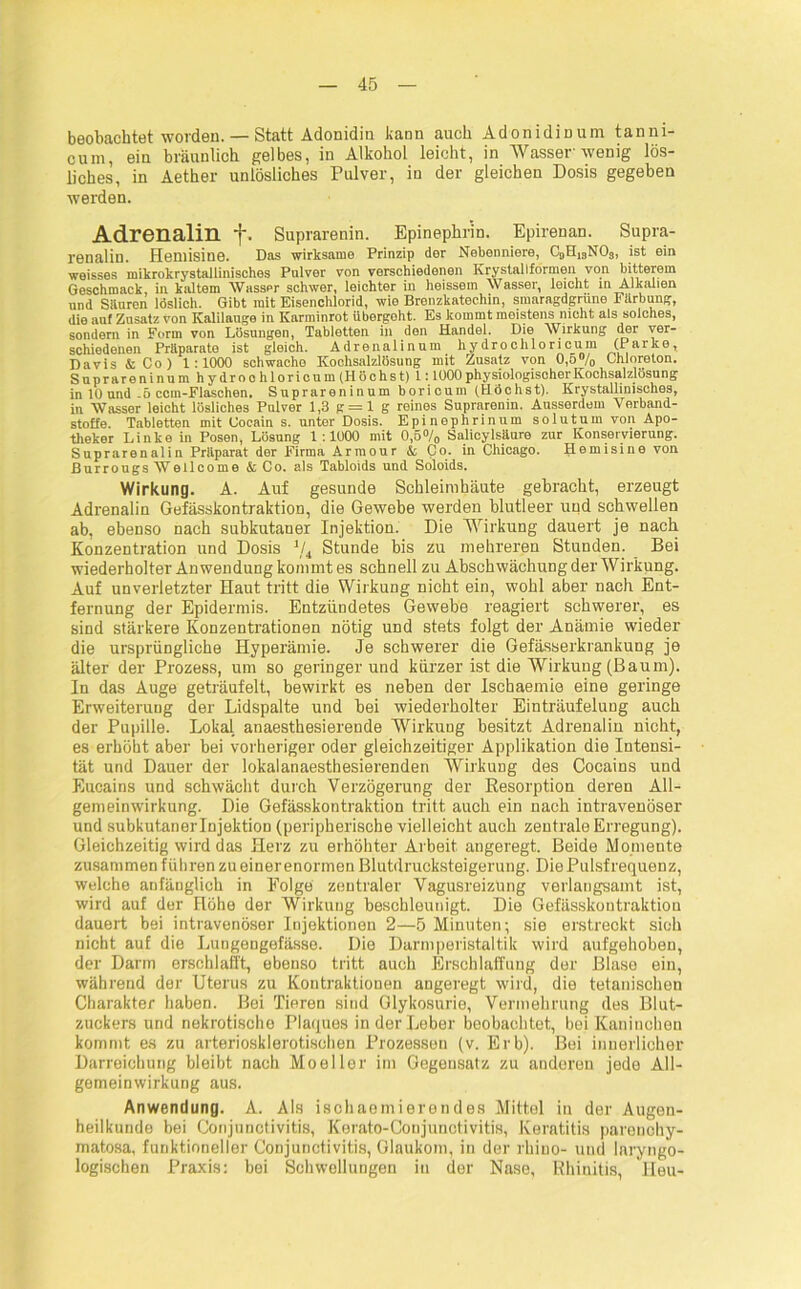 beobachtet worden. — Statt Adoniditi kann auch Adonidinum tanni- cum, ein bräunlich gelbes, in Alkohol leicht, in Wasser wenig lös- liches, in Aether unlösliches Pulver, in der gleichen Dosis gegeben werden. Adrenalin f. Suprarenin. Epinephr’in. Epirenan. Supra- renalin. Hemisine. Das wirksame Prinzip der Nebenniere, C9H13NOs, ist ein weisses mikrokrystallinisches Pulver von verschiedenen Krystallformen von bitterem Geschmack, in kaltem Wasspr schwer, leichter in heissem Wasser, leicht in Alkalien und Säuren löslich. Gibt mit Eisenchlorid, wie Brenzkatechin, smaragdgrüne Färbung, die auf Zusatz von Kalilauge in Karminrot übergeht. Es kommt meistens nicht als solches, sondern in Form von Lösungen, Tabletten in den Handel. Die Wirkung der ver- schiedenen Präparate ist gleich. Adrenalinum hydrochloricum (Parke, Davis & Co ) 1:1000 schwache Kochsalzlösung mit Zusatz von 0,o% Chloreton. Suprareninum hydroohloricum (Höchst) 1:1000 physiologischer Kochsalzlösung in 10 und 5 ccm-Flaschen. Suprareninum boricum (Höchst). Krystallinisches, in Wasser leicht lösliches Pnlver 1,3 g = l g reines Suprarenin. Ausserdem Verband- stoffe. Tabletten mit Cocain s. unter Dosis. Epinephrinum solutum von Apo- theker Linke in Posen, Lösung 1:1000 mit 0,5°/0 Salicylsäure zur Konservierung. Suprarenalin Präparat der Firma Armour & Co. in Chicago. Hemisine von Burrougs Wellcome & Co. als Tabloids und Soloids. Wirkung. A. Auf gesunde Schleimhäute gebracht, erzeugt Adrenalin Gefässkontraktion, die Gewebe werden blutleer und schwellen ab, ebenso nach subkutaner Injektion. Die Wirkung dauert je nach Konzentration und Dosis 1ji Stunde bis zu mehreren Stunden. Bei wiederholter Anwendung kommt es schnell zu Abschwächung der Wirkung. Auf unverletzter Haut tritt die Wirkung nicht ein, wohl aber nach Ent- fernung der Epidermis. Entzündetes Gewebe reagiert schwerer, es sind stärkere Konzentrationen nötig und stets folgt der Anämie wieder die ursprüngliche Hyperämie. Je schwerer die Gefässerkrankung je älter der Prozess, um so geringerund kürzer ist die Wirkung (Baum). In das Auge geträufelt, bewirkt es neben der Ischaemie eine geringe Erweiterung der Lidspalte und bei wiederholter Einträufelung auch der Pupille. Lokal anaesthesierende Wirkung besitzt Adrenalin nicht, es erhöht aber bei vorheriger oder gleichzeitiger Applikation die Intensi- tät und Dauer der lokalanaesthesierenden Wirkung des Cocains und Eucains und schwächt durch Verzögerung der Kesorption deren All- gemeinwirkung. Die Gefässkontraktion tritt auch ein nach intravenöser und subkutanerlujektion (peripherische vielleicht auch zentrale Erregung). Gleichzeitig wird das Herz zu erhöhter Arbeit angeregt. Beide Momente zusammen führen zu einer enormen Blutdrucksteigerung. Die Pulsfrequenz, welche anfänglich in Folge zentraler Vagusreizung verlangsamt ist, wird auf der Höhe der Wirkung beschleunigt. Die Gefässkontraktiou dauert bei intravenöser Injektionen 2—5 Minuten; sie erstreckt sich nicht auf die Lungengefässe. Die Darmperistaltik wird aufgehoben, der Darm erschlafft, ebenso tritt auch Erschlaffung der Blase ein, während der Uterus zu Kontraktionen angeregt wird, die tetanischen Charakter haben. Bei Tieren sind Glykosurie, Vermehrung des Blut- zuckers und nekrotische Plaques in der Leber beobachtet, bei Kaninchen kommt es zu arteriosklerotischen Prozessen (v. Erb). Bei innerlicher Darreichung bleibt nach Moeller im Gegensatz zu anderen jede All- gemeinwirkung aus. Anwendung. A. Als ischaemierondes Mittel in der Augen- heilkunde bei Conjunctivitis, Kerato-Coujunctivitis, Keratitis parenohy- matosa, funktioneller Conjunctivitis, Glaukom, in der rhino- und laryngo- logischen Praxis: bei Schwellungen in der Nase, Rhinitis, Heu-