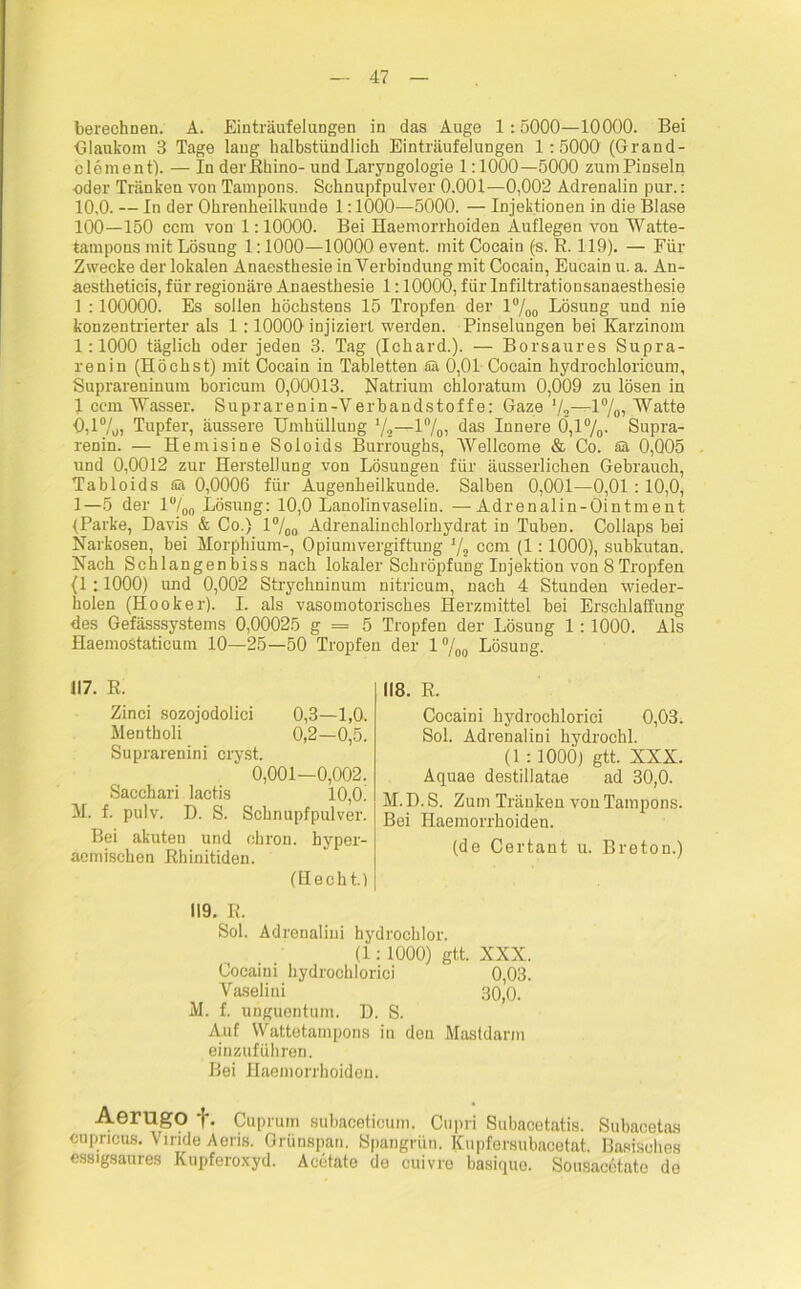 berechnen. A. Einträufelungen in das Auge 1:5000—10000. Bei Glaukom 3 Tage laug halbstündlich Einträufelungen 1:5000 (Grand- clement). — In der Rhino- und Laryngologie 1:1000—5000 zum Pinseln oder Tränken von Tampons. Schnupfpulver 0.001—0,002 Adrenalin pur.: 10.0. — In der Ohrenheilkunde 1:1000—5000. — Injektionen in die Blase 100—150 ccm von 1:10000. Bei Haemorrhoiden Auflegen von Watte- tampons mit Lösung 1:1000—10000 event. mit Cocain (s. R. 119). — Für Zwecke der lokalen Anaesthesie in Verbindung mit Cocain, Eucain u. a. An- aestheticis, für regionäre Anaesthesie 1:10000, für Infiltrationsanaesthesie 1 :100000. Es sollen höchstens 15 Tropfen der l°/00 Lösung und nie konzentrierter als 1 :10000 injiziert werden. Pinselungen bei Karzinom 1:1000 täglich oder jeden 3. Tag (Ichard.). — Borsaures Supra- renin (Höchst) mit Cocain in Tabletten fiä 0,01 Cocain hydrochloricum, Suprareninum boricum 0,00013. Natrium chloratum 0,009 zu lösen in 1 ccm Wasser. Suprarenin-Verbandstoffe: Gaze ’/2—-1%, Watte 0,1%, Tupfer, äussere Umhüllung —1°/0, das Innere 0,1 °/0. Supra- renin. — Henrisine Soloids Burroughs, Wellcome & Co. Sä 0,005 und 0,0012 zur Herstellung von Lösungen für äusserlichen Gebrauch, Tabloids fiä 0,0006 für Augenheilkunde. Salben 0,001—0,01: 10,0, 1—5 der 1 °/00 Lösung: 10,0 Lanolinvaselin. —Adrenalin-Ointment {Parke, Davis & Co.) 1 °/00 Adrenalinchlorhydrat in Tuben. Collaps bei Narkosen, bei Morphium-, Opiumvergiftung 1/t ccm (1:1000), subkutan. Nach Schlangenbiss nach lokaler Schröpfung Injektion von 8 Tropfen (1:1000) und 0,002 Strychninuni nitricum, nach 4 Stunden wieder- holen (Hooker). I. als vasomotorisches Herzmittel bei Erschlaffung des Gefässsystems 0,00025 g = 5 Tropfen der Lösung 1: 1000. Als Haemostaticum 10—25—50 Tropfen der 1%0 Lösung. 117. R. Zinci sozojodolici 0,3—1,0. Mentholi 0,2—0,5. Suprarenini cryst. 0,001—0,002. Sacchari lactis 10,0! M. f. pulv. D. S. Schnupfpulver. Bei akuten und ohron. hyper- aemischen Rhinitiden. (Hecht.) 119. R. Sol. Adrenalini hydrochlor. (1: 1000) gtt. XXX. Cocaini hydrochlorici 0,03. Vaselini 30,0. M. f. unguentum. D. S. Amf Wattetampons in den Mastdarm einzuführen. Bei Haemorrhoiden. 118. R. Cocaini hydrochlorici 0,03. Sol. Adrenalini hydrochl. (1 :100Ö) gtt. XXX. Aquae destillatae ad 30,0. M. D. S. Zum Tränken von Tampons. Bei Haemorrhoiden. (de Certant u. Breton.) Aerugo T- Cuprum subaceticum. Cupri Subacetatis. Subacetas cupricus. Vinde Aens. Grünspan. Spangrün. Kupfersubacetat. Basisches essigsaures Kupferoxyd. Acetate de cuivro basiquo. Sousacetatc de