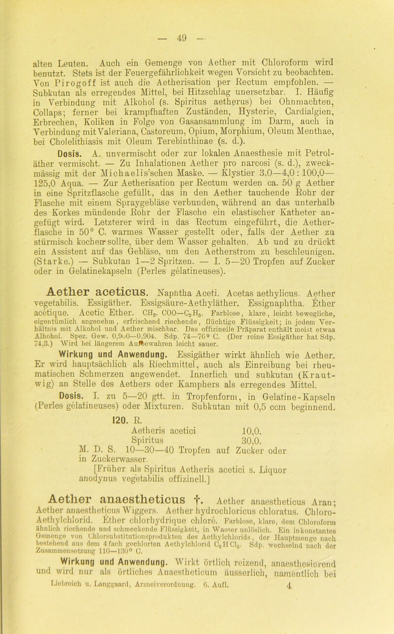 alten Leviten. Auch ein Gemenge von Aether mit Chloroform wird benutzt. Stets ist der Feuergefährlichkeit wegen Vorsicht zu beobachten. Von Pirogoff ist auch die Aetherisation per Rectum empfohlen. — Subkutan als erregendes Mittel, bei Hitzschlag unersetzbar. I. Häufig in Verbindung mit Alkohol (s. Spiritus aethprus) bei Ohnmächten, Collaps; ferner bei krampfhaften Zuständen, Hysterie, Cardialgien, Erbrechen, Koliken in Folge von Gasansammlung im Darm, auch in Verbindung mit Valeriana, Castoreum, Opium, Morphium, Oleum Menthae, bei Cholelithiasis mit Oleum Terebinthinae (s. d.). Dosis. A. unvermischt oder zur lokalen Anaesthesie mit Petrol- äther vermischt. — Zu Inhalationen Aether pro narcosi (s. d.), zweck- mässig mit der Michaelis’schen Maske. — Klystier 3,0—4,0:100,0— 125,0 Aqua. — Zur Aetherisation per Eectum werden ca. 50 g Aether in eine Spritzflasche gefüllt, das in den Aether tauchende Rohr der Flasche mit einem Spraygebläse verbunden, während an das unterhalb des Korkes mündende Eohr der Flasche ein elastischer Katheter an- gefügt wird. Letzterer wird in das Eectum eingeführt, die Aether- flasche in 50° C. warmes Wasser gestellt oder, falls der Aether zu stürmisch kocherr sollte, über dem Wasser gehalten. Ab und zu drückt ein Assistent auf das Gebläse, um den Aetherstrom zu beschleunigen. (Starke.) — Subkutan 1—2 Spritzen. — I. 5—20 Tropfen auf Zucker oder in Gelatinekapseln (Perles gelatineuses). Aether aceticns. Naphtha Aceti. Acetas aethylicus. Aether vegetabilis. Essigäther. Essigsäure-Aethyläther. Essignaphtha. Ether acetique. Acetic Ether. CHS. COO—CaHB. Farblose , klare , leicht bewegliche, eigentümlich angenehm, erfrischend riechende, flüchtige Flüssigkeit; in jedem Ver- hältnis mit Alkohol und Aether mischbar. Das offizineile Präparat enthält meist etwas Alhohol. Spez. Gew. 0,9o0—0,904. Sdp. 74—76° C. (Der reine Essigäther hat Sdp. 74,3.) Wird bei längerem Auffjewahren leicht sauer. Wirkung und Anwendung. Essigäther wirkt ähnlich wie Aether. Er wird hauptsächlich als Eiechmittel, auch als Einreibung bei rheu- matischen Schmerzen angewendet. Innerlich und subkutan (Kraut- wig) an Stelle des Aethers oder Kamphers als erregendes Mittel. Dosis. I. zu 5—20 gtt. in Tropfenform, in Gelatine-Kapseln (Perles gelatineuses) oder Mixturen. Subkutan mit 0,5 ccm beginnend. 120. E. Aetheris acetici 10,0. Spiritus 30,0. M. D. S. 10—30—40 Tropfen auf Zucker oder in Zuckerwasser. [Früher als Spiritus Aetheris acotici s. Liquor anodynus vegetabilis offizineil.) Aetlier clllciestlieticns i*. Aether anaestheticus Arau; Aether anaestheticus Wiggers. Aether hydrochloricus chloratus. Chloro- Aetbylchlorid. Ether chlorhydrique chlore. Furblose, kluro, dem Chloroform ähnlich riechende nnd schtneckemlo Flüssigkeit, in Wasser unlöslich. Ein inkonstantes Gemongo von Chlorsubstitutionsprodukten des Aothylchlorlds, dor Hauptmenge nach bestehend aus dem 4 fach gechlorten Aothylchlorid CallCI6. Sdp. wechselnd nach dor Zusammensetzung 110—130° C. Wirkung und Anwendung. Wirkt örtlich reizend, anaesthesiorencl und wird nur als örtliches Anaesthetioum äusserlich, namentlich bei Liebreich u. Langgaard, Arznoivorordnung. 11. Aufl. 4