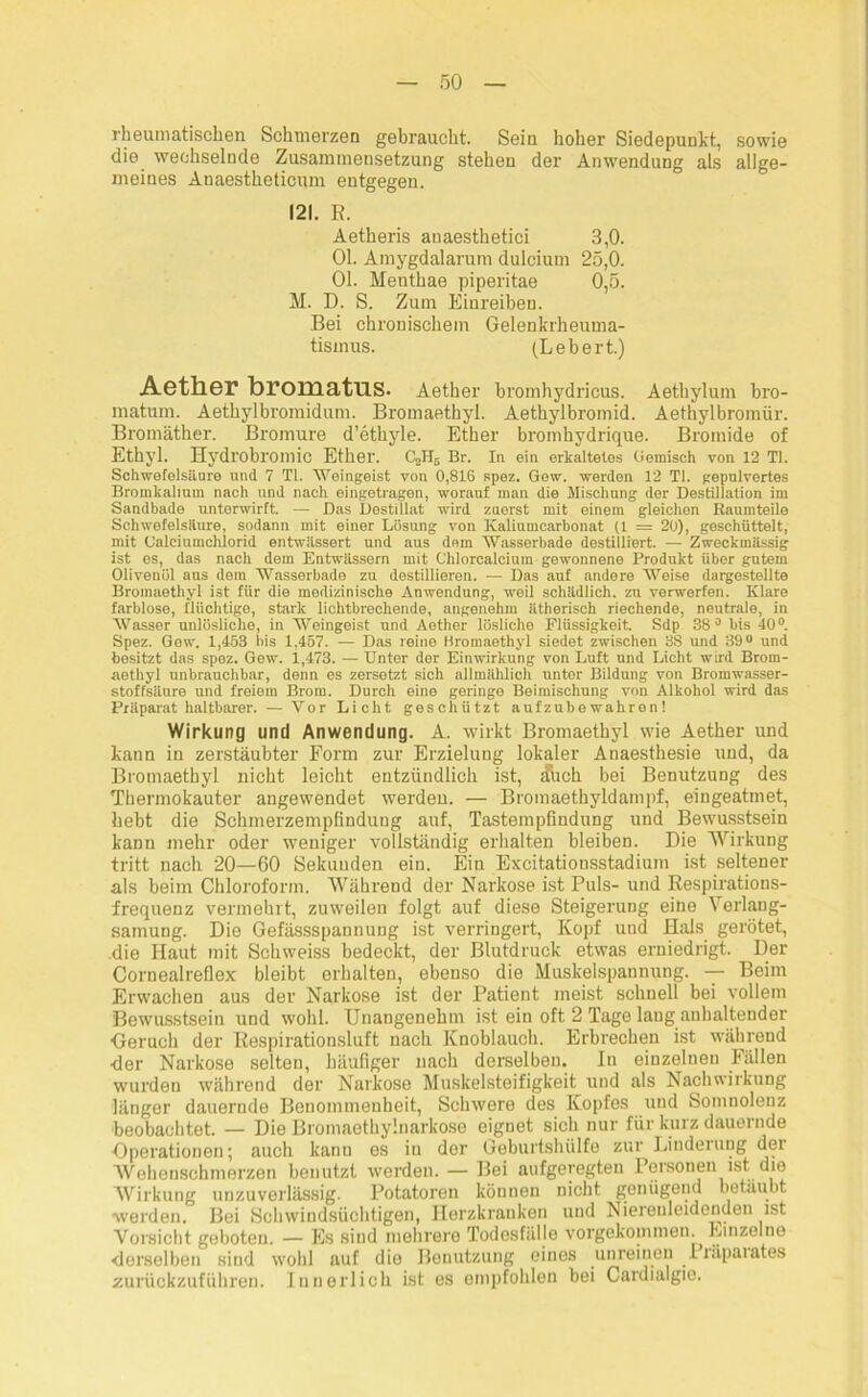 rheumatischen Schmerzen gebraucht. Seiu hoher Siedepunkt, sowie die wechselnde Zusammensetzung stehen der Anwendung als allge- meines Anaestheticum entgegen. 121. R. Aetheris anaesthetici 3,0. 01. Amygdalarum dulcium 25,0. 01. Menthae piperitae 0,5. M. D. S. Zum Einreiben. Bei chronischem Gelenkrheuma- tismus. (Lebert.) Aether bromatus. Aether bromhydricus. Aethylum bro- matum. Aethylbromidum. Bromaethyl. Aethylbromid. Aethylbromür. Bromäther. Bromure d’ethyle. Ether bromhydrique. Bromide of Ethyl. Hydrobromic Ether. C«H5 Br. In ein erkaltelos Gemisch von 12 TI. Schwefelsäure und 7 TI. Weingeist von 0,816 spez. Gew. werden 12 TI. gepulvertes Bromkalium nach und nach eingetragen, worauf man die Mischung der Destillation im Sandbade unterwirft. — Das Dostillat wird zuerst mit einem gleichen Raumteile Schwefelsäure, sodann mit einer Lösung von Kaliumcarbonat (1 = 20), geschüttelt, mit Calciumclüorid entwässert und aus dem Wassorbade destilliert. — Zweckmässig ist es, das nach dem Entwässern mit Chlorcalcium gewonnene Produkt über gutem Olivenöl aus dem Wasserbade zu destillieren. — Das auf andere Weise dargestellte Bromaethyl ist für die medizinische Anwendung, weil schädlich, zu verwerfen. Klare farblose, flüchtige, stark lichtbrechende, angenehm ätherisch riechende, neutrale, in Wasser unlösliche, in Weingeist und Aether lösliche Flüssigkeit Sdp 38° bis 40°. Spez. Gow. 1,453 Bis 1,457. — Das reine Bromaethyl siedet zwischen 38 und 39° und besitzt das spez. Gew. 1,473. — Unter der Einwirkung von Luft und Licht wird Brom- aethyl unbrauchbar, denn es zersetzt sich allmählich unter Bildung von Bromwasser- stoffsäure und freiem Brom. Durch eine geringe Beimischung von Alkohol wird das Präparat haltbarer. — Vor Licht geschützt aufzubewahron! Wirkung und Anwendung. A. wirkt Bromaethyl wie Aether und kann in zerstäubter Form zur Erzielung lokaler Anaesthesie und, da Bromaethyl nicht leicht entzündlich ist, £uch bei Benutzung des Thermokauter angewendet werden. — Bromaethyldampf, eingeatmet, hebt die Schmerzempfindung auf, Tastempfindung und Bewusstsein kann mehr oder weniger vollständig erhalten bleiben. Die Wirkung tritt nach 20—60 Sekunden ein. Ein Excitationsstadium ist seltener als beim Chloroform. Während der Narkose ist Puls- und Respirations- frequenz vermehrt, zuweilen folgt auf diese Steigerung eine Verlang- samung. Die Gefässspannung ist verringert, Kopf und Hals gerötet, .die Haut mit Schweiss bedeckt, der Blutdruck etwas erniedrigt. Der Cornealreflex bleibt erhalten, ebenso die Muskelspannung. — Beim Erwachen aus der Narkose ist der Patient meist schnell bei vollem Bewusstsein und wohl. Unangenehm ist ein oft 2 Tage lang anhaltender Geruch der Respirationsluft nach Knoblauch. Erbrechen ist während ■der Narkose selten, häufiger nach derselben. In einzelnen Fällen wurden während der Narkose Muskelsteifigkeit und als Nachwirkung länger dauernde Benommenheit, Schwere des Kopfes und Somnolenz beobachtet. — Die Bromaethylnarkose eignet sich nur für kurz dauernde Operationen; auch kann es in der Geburtshülfe zur Lindeiung der Wehenschmerzen benutzt werden. — Bei aufgeregten Personen ist die Wirkung unzuverlässig. Potatoren können nicht genügend betäubt werden. Bei Schwindsüchtigen, Herzkranken und Niereuleidenden ist Vorsicht geboten. — Es sind mehrere Todesfälle vorgekommen. Einzelne derselben sind wohl auf die Benutzung eines unreinen Präparates zurückzuführen. Innerlich ist es empfohlen bei Cardialgie.