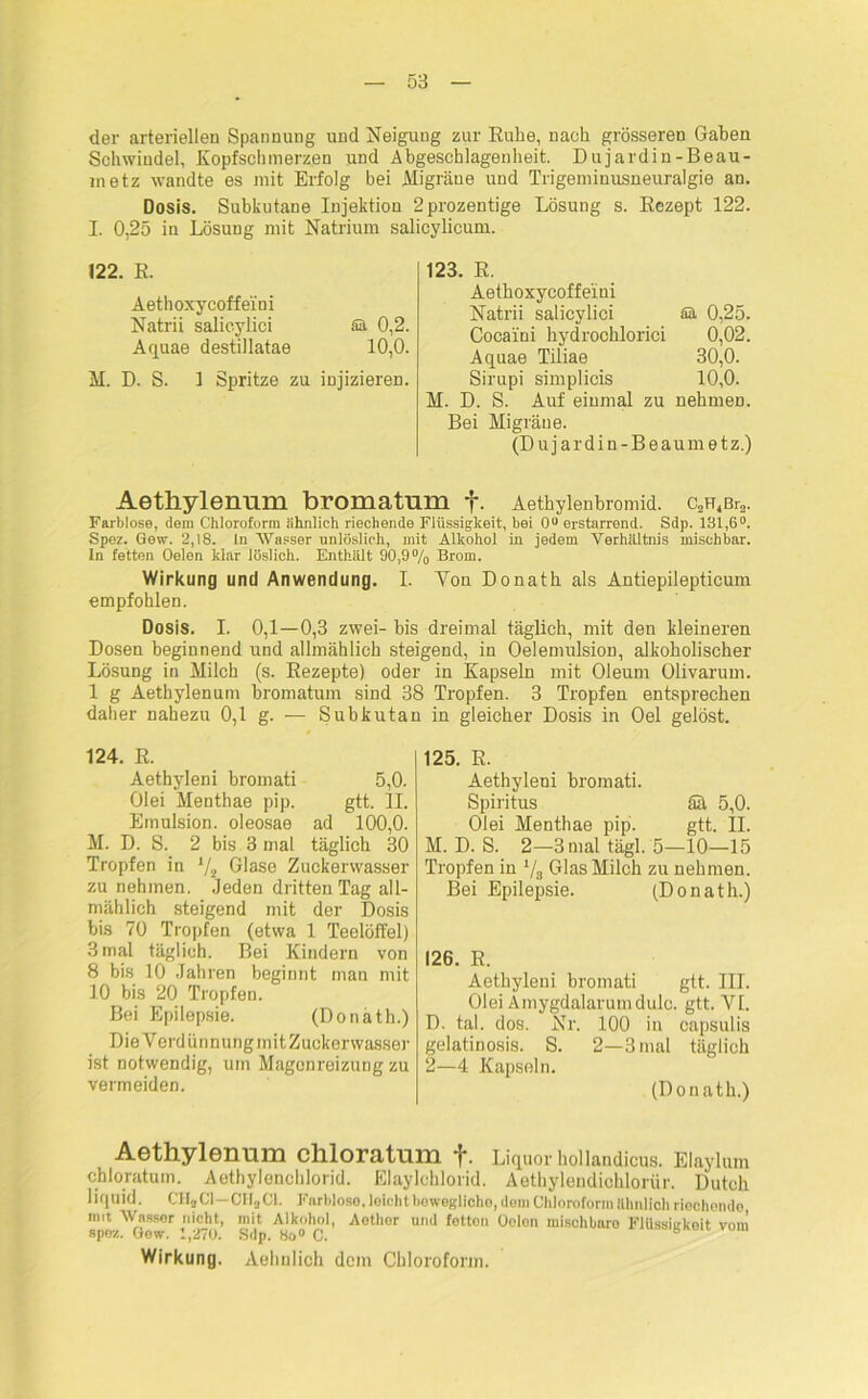 der arteriellen Spannung und Neigung zur Ruhe, nach grösseren Gaben Schwindel, Kopfschmerzen und Abgeschlagenheit. Dujardin-Beau- in etz wandte es mit Erfolg bei Migräne und Trigeminusneuralgie an. Dosis. Subkutane Injektion 2prozentige Lösung s. Rezept 122. I. 0,25 in Lösung mit Natrium salicylicum. 122. R. Aethoxycoffeini Natrii salieylici füt 0,2. Aquae destillatae 10,0. M. D. S. 1 Spritze zu injizieren. 123. R. Aethoxycoffeini Natrii salieylici Sä 0,25. Cocaini hydrochlorici 0,02. Aquae Tiliae 30,0. Sirupi simplicis 10,0. M. D. S. Auf einmal zu nehmen. Bei Migräne. (Dujardin-Beaumetz.) Aetliylenum bromatum f. Aethylenbromid. a^Br». Farblose, dem Chloroform ähnlich riechende Flüssigkeit, bei 0° erstarrend. Sdp. 131,6°. Spez. Gew. 2,18. ln Wasser unlöslich, mit Alkohol in jedem Verhältnis mischbar. In fetten Oelen klar löslich. Enthält 90,9% Brom. Wirkung und Anwendung. I. Von Donath als Antiepilepticum empfohlen. Dosis. I. 0,1—0,3 zwei- bis dreimal täglich, mit den kleineren Dosen beginnend und allmählich steigend, in Oelemulsion, alkoholischer Lösung in Milch (s. Rezepte) oder in Kapseln mit Oleum Olivarum. 1 g Aethylenum bromatum sind 38 Tropfen. 3 Tropfen entsprechen daher nahezu 0,1 g. — Subkutan in gleicher Dosis in Oel gelöst. 124. R. Aethyleni bromati 5,0. Olei Menthae pip. gtt. II. Emulsion, oleosae ad 100,0. M. D. S. 2 bis 3 mal täglich 30 Tropfen in */2 Glase Zuckerwasser zu nehmen. Jeden dritten Tag all- mählich steigend mit der Dosis bis 70 Tropfen (etwa 1 Teelöffel) 3 mal täglich. Bei Kindern von 8 bis 10 Jahren beginnt man mit 10 bis 20 Tropfen. Bei Epilepsie. (Donath.) Die Verdünnung mit Zuckervvasser ist notwendig, um Magenreizung zu vermeiden. 125. K. Aethyleni bromati. Spiritus ää 5,0. Olei Menthae pip. gtt. II. M. D. S. 2—3 mal tägl. 5—10—15 Tropfen in 1/8 Glas Milch zu nehmen. Bei Epilepsie. (Donath.) 126. R. Aethyleni bromati gtt. III. Olei Amygdalarum dulc. gtt. VI. D. tal. dos. Nr. 100 in capsulis gelatinosis. S. 2—3 mal täglich 2—4 Kapseln. (Donath.) Aethylenum chloratum f. Liquor hollandicus. Elaylum chloratum. Aethylenchlorid. Elaylchlorid. Aethylendiohlorür. Dutch liquid. CHjCl—CH„C1. Farblose, leicht bewegliche, dom Chloroform ähnlich riechende mit Wasser nicht, mit Alkohol, Aothor und fetten Oelen mischbaro Flüssigkeit vom spez. Gew. f,270. Sdp. 8o° C. Wirkung. Aehulich dem Chloroform.