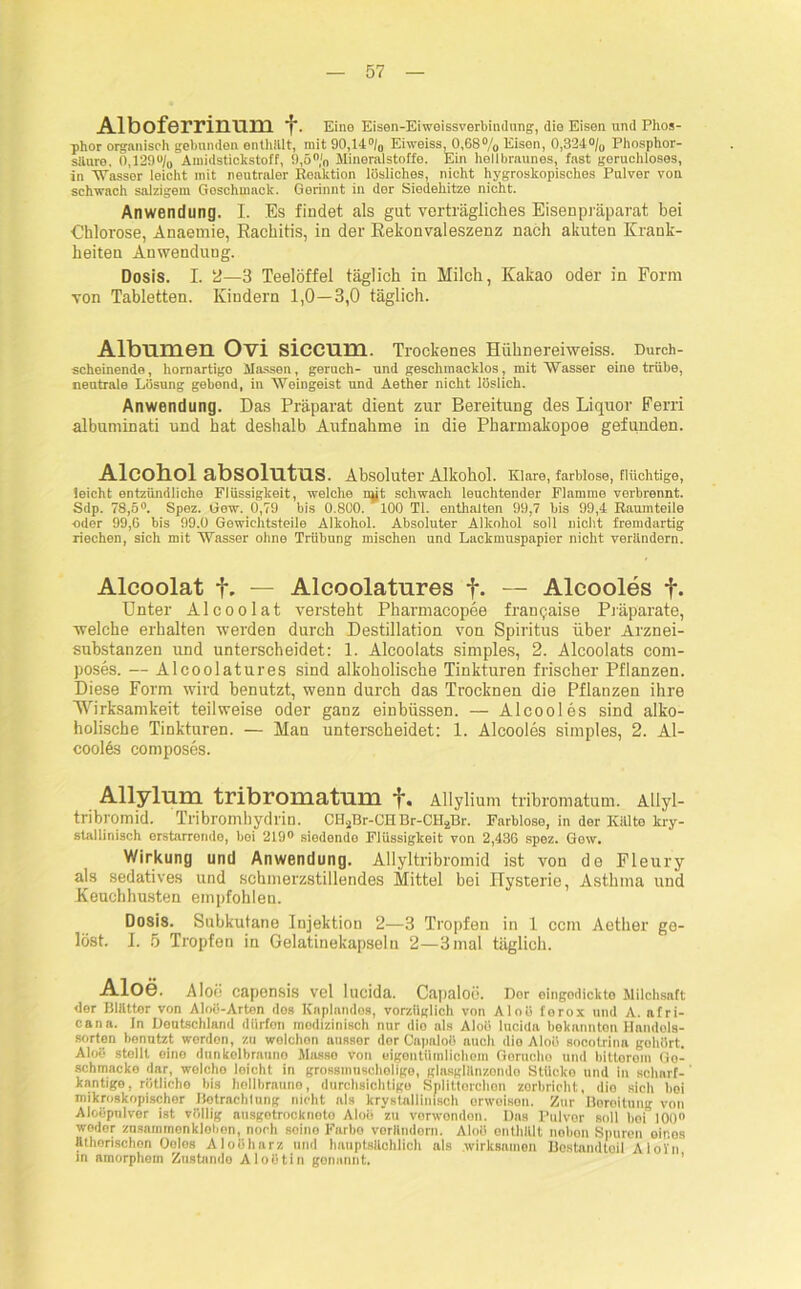 Alboferrinum f. Eine Eisen-Eiweissverbindung, die Eisen und Phos- phor organisch gebunden enthalt, mit 90,14% Eiweiss, 0,68% Eisen, 0,324% Phosphor- saure, 0,129% Amidsticlistoff, 9,5% Hineralstoffe. Ein hellbraunes, fast geruchloses, in Wasser leicht mit neutraler Reaktion lösliches, nicht hygroskopisches Pulver von schwach salzigem Goschinack. Gerinnt in der Siedehitze nicht. Anwendung. I. Es findet als gut verträgliches Eisenpräparat bei €hlorose, Anaemie, Rachitis, in der Rekonvaleszenz nach akuten Krank- heiten Anwendung. Dosis. I. 2—3 Teelöffel täglich in Milch, Kakao oder in Form von Tabletten. Kindern 1,0—3,0 täglich. Albumen Ovi siccnm. Trockenes Hühnereiweiss. Durch- scheinende, hornartigo Massen, geruch- und geschmacklos, mit Wasser eine trübe, neutrale Lösung gebond, in Weingeist und Aether nicht löslich. Anwendung. Das Präparat dient zur Bereitung des Liquor Ferri albunünati und hat deshalb Aufnahme in die Pharmakopoe gefunden. Alcohol absolntus. Absoluter Alkohol. Klare, farblose, flüchtige, leicht entzündliche Flüssigkeit, welche nyt schwach leuchtender Flamme verbrennt. Sdp. 78,5°. Spez. Gew. 0,79 bis 0.800. ' 100 TI. enthalten 99,7 bis 99,4 Raumteile oder 99,6 bis 99.0 Gewichtsteile Alkohol. Absoluter Alkohol soll nicht fremdartig riechen, sich mit Wasser ohne Trübung mischen und Lackmuspapier nicht verändern. Alcoolat f. — Alcoolatures f- — Alcooles f. Unter Alcoolat versteht Pharmacopee francaise Präparate, welche erhalten werden durch Destillation von Spiritus über Arznei- substanzen und unterscheidet: 1. Alcoolats simples, 2. Alcoolats com- poses. — Alcoolatures sind alkoholische Tinkturen frischer Pflanzen. Diese Form wird benutzt, wenn durch das Trocknen die Pflanzen ihre Wirksamkeit teilweise oder ganz einbüssen. — Alcooles sind alko- holische Tinkturen. — Man unterscheidet: 1. Alcooles simples, 2. Al- cooles composes. Allylum tribrOHiatum Allylium tribromatum. Allyl- tribromid. Tribromhydrin. CH2Br-CHBr-CH2Br. Farblose, in der Kälte kry- stallinisch erstarrende, bei 219° siedende Flüssigkeit von 2,436 spez. Gew. Wirkung und Anwendung. Allyltribromid ist von de Fleury als sedatives und schmerzstillendes Mittel bei Hysterie, Asthma und Keuchhusten empfohlen. Dosis. Subkutane Injektion 2—3 Tropfen in 1 ccm Aether ge- löst. I. 5 Tropfen in Gelatinekapseln 2—3 mal täglich. Aloe. Aloe capensis vel lucida. Capaloe. Dor oingodickte Milchsaft der Blätter von Aloö-Arten dos Kaplandos, vorzüglich von Aloö ferox und A. afri- cana. In Deutschland diirfon medizinisch nur dio als Aloö lucida bekannten Handels- sorten benutzt werdon, zu welchon ausser der Capaloö auch dio Aloö socotrlna gohört. Aloe stellt eine dunkelbraune Müsse von eigentümlichem Gerüche und bitterem Go- schmacke dar, welche leicht in grossmuschelige, giasglänzende Stücke und in scharf- kantige, rötliche bis hellbraune, durchsichtige Splittorchon zerbricht, dio sich hoi mikroskopischer Betrachtung nicht als krystallimsch erweisen. Zur Bereitung von Aloöpnlver ist völlig ausgotrocknoto Aloe zu verwenden. Das Pulver soll hoi 100 weder zusammenklobon, noch seine Farbe vorändorn. Aloö enthält nohon Spuren eines äthorischon Oeles Aloöharz und hauptsächlich als wirksamen Bestandteil Aloin, in amorphein Zustande Aloötin genannt.