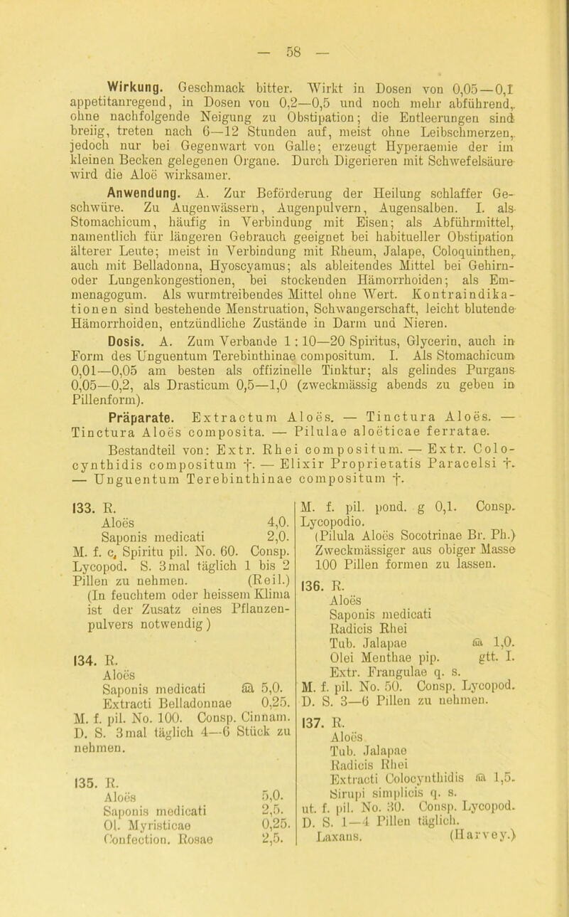 Wirkung. Geschmack bitter. Wirkt in Dosen von 0,05 — 0,1 appetitanregend, in Dosen von 0,2—0,5 und noch mehr abführend,, ohne nachfolgende Neigung zu Obstipation; die Entleerungen sind breiig, treten nach 6—12 Stunden auf, meist ohne Leibschmerzen,, jedoch nur bei Gegenwart von Galle; erzeugt Hyperaemie der im kleinen Becken gelegenen Organe. Durch Digerieren mit Schwefelsäure wird die Aloe wirksamer. Anwendung. A. Zur Beförderung der Heilung schlaffer Ge- schwüre. Zu Augenwässern, Augenpulvern, Augensalben. I. als Stomachicum, häufig in Verbindung mit Eisen; als Abführmittel, namentlich für längeren Gebrauch geeignet bei habitueller Obstipation älterer Leute; meist in Verbindung mit Eheum, Jalape, Coloquinthenr auch mit Belladonna, Hyoscyamus; als ableitendes Mittel bei Gehirn- oder Lungenkongestionen, bei stockenden Hämorrhoiden; als Em- menagogum. Als wurmtreibendes Mittel ohne Wert. Kontraindika- tionen sind bestehende Menstruation, Schwangerschaft, leicht blutende- Hämorrhoiden, entzündliche Zustände in Darm und Nieren. Dosis. A. Zum Verbände 1:10—20 Spiritus, Glycerin, auch in Form des Unguentum Terebinthinae compositum. I. Als Stomachicum 0,01—0,05 am besten als offizinelle Tinktur; als gelindes Purgans 0,05—0,2, als Drasticum 0,5—1,0 (zweckmässig abends zu geben in Pillenform). Präparate. Extractum Aloes. — Tinctura Aloes. — Tinctura Aloes composita. — Pilulae aloeticae ferratae. Bestandteil von: Extr. Rh ei compositum. — Extr. Colo- cynthidis compositum f. — Elixir Proprietatis Paracelsi t- — Unguentum Terebinthinae compositum f. 133. E. Aloes 4,0. Saponis medicati 2,0. M. f. e, Spiritu pil. No. 60. Consp. Lycopod. S. 3 mal täglich 1 bis 2 Pillen zu nehmen. (Eeil.) (In feuchtem oder heissem Klima ist der Zusatz eines Pflanzen- pulvers notwendig) 134. R. Aloes Saponis medicati fiä 5,0. Extracti Belladonnae 0,25. M. f. pil. No. 100. Consp. Cinnam. D. S. 3 mal täglich 4—6 Stück zu nehmen. 135. R. Aloes 5,0. Saponis medicati 2,5^ Ob Myristicae 0,25. Gonfection. Rosae 2,5. M. f. pil. pond. g 0,1. Consp. Lycopodio. (Pilula Aloes Socotrinae Br. Ph.) Zweckmässiger aus obiger Masse 100 Pillen formen zu lassen. 136. R. Aloes Saponis medicati Radicis Rhei Tub. Jalapae & 1,0. Olei Menthae pip. gtt. I. Extr. Frangulae q. s. M. f. pil. No. 50. Consp. Lycopod. D. S. 3—6 Pillen zu nehmen. 137. R. Aloes Tub. Jalapae Radicis Rhei Extracti Colocynthidis sa 1,5. Sirupi simplicis q. s. ut. f. pil. No. 30. Consp. Lycopod. D. S. 1—4 Pillen täglich. Laxans. (Harvey.)