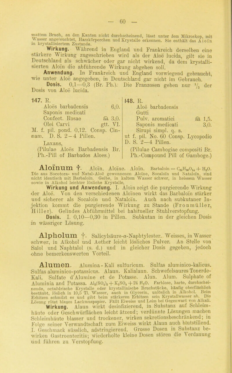 GO mattem Bruch, an den Kanten nicht durchscheinend, lässt unter dem Mikroskop, mit W asser angeteuchtet, Harzkörporchen und Krystalle orkonnen. Sie enthält das Aloin in krystallisiertem Zustande. Wirkung. Während in England und Frankreich derselben eine stärkere Wirkung zugeschrieben wird als der Aloe lucida, gilt sie in Deutschland als schwächer oder gar nicht wirkend, da dem krystalli- sierten Aloin die abführende Wirkung abgehen soll. Anwendung. In Frankreich und England vorwiegend gebraucht, -wie unter Aloe angegeben, in Deutschland gar nicht im Gebrauch. Dosis. 0,1—0,3 (Br. Ph.). Die Franzosen geben nur l/6 der Dosis von Aloe lucida. 147. R. Aloes barbadensis 6,0. Saponis medicati Confect. Rosae ää 3,0. Olei Carvi gtt. VI. II. f. pil. pond. 0,12. Consp. Cin- cam. D. S. 2 — 4 Pillen. Laxans, (Pilulae Aloes Barbadensis Br. Ph.-Pill of Barbados Aloes.) 148. R. Aloe barbadensis Gutti Pulv. aromatici ää 1,5. Saponis medicati 3,0. Sirupi simpl. q. s. ut f. pil. No. 60 Consp. Lycopodio D. S. 2—4 Pillen. (Pilulae Cambogiae compositi Br. Pk.-Compound Pili of Gamboge.) Aloinum f. Aloin. Aloi'ne. Aloin. Barbaloin = CjiHjjOu 4- H^O. Die aus Socotora- und Natal-Aloe gewonnenen Aloi'ne, Socaloi'n und Nataloin, sind nicht identisch mit Barbaloin. Gelbe, in kaltem Wasser schwer, in heissem Wasser sowie in Alkohol leichter lösliche Krystalle. Wirkung und Anwendung. I. Aloin zeigt die purgierende Wirkung ■der Aloe. Von den verschiedenen Aloinen wirkt das Barbaloin stärker und sicherer als Socaloln und Nataloin. Auch nach subkutaner In- jektion kommt die purgierende Wirkung zu Stande (Fronmüller, Hill er). Gelindes Abführmittel bei habitueller Stuhlverstopfung. Dosis. I. 0,10—0,30 in Pillen. Subkutan in der gleichen Dosis in wässriger Lösung. AlpllollllXL J. Salicylsäure-a-Naphtylester. Weisses, in Wasser schwer, in Alkohol und Aether leicht lösliches Pulver. An Stelle von Salol und Naphtalol (s. d.) und in gleicher Dosis gegeben, jedoch ohne bemerkenswerten Vorteil. Alumen. Alumina-Kali sulfuricum. Snlfas aluminico-kalicus. *Sulfas alumiuico-potassicus. Alaun. Kalialaun. Schwefelsaures Tonerde- Kali. Sulfate d’Alumine et de Potasse. Alun. Alum. Sulphate of Aluminia and PotaSSa. AlafSOJg + K..SO, + 24 ILO. Farbloso, harte, durchschei- nende, octaödrische Krystalle oder krystallinische Bruchstücke, häufig oberflächlich bestäubt, löslich in 10,5 TI. Wasser, auch in Glycerin, unlöslich in Alkohol. Beim Erhitzen schmilzt es und gibt beim stärkeren Erhitzen sein Krystallwasser ab Die Lösung rötet biauos Lackmuspapior. Fällt Eiweiss und Leim bei Gegenwart von Alkali. Wirkung. Alaun wirkt desinfizierend, in Substanz auf Schleim- häute oder Geschwürflächen leicht ätzend; verdünnte Lösungen machen Schleimhäute blasser und trockener, wirken sekretionsbeschränkend; in Folge seiner Verwandtschaft zum Eiweiss wirkt Alaun auch blutstillend. I. Geschmack süsslich, adstringierend. Grosse Dosen in Substanz be- wirken Gastroenteritis; wiederholte kleine Dosen störeu die Verdauung und führen zu Verstopfung.