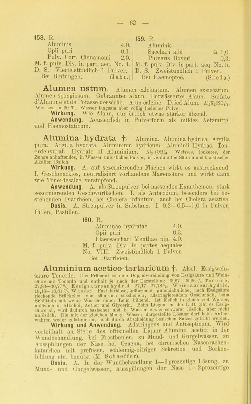 158. R. Aluminis 4,0. Opii puri 0,1. Pulv. Cort. Cinnamomi 2,0. M. f. pulv. Div. in part. aeq. No. 4. D. S. Viertelstündlich 1 Pulver. Bei Blutungen. (Jahn.) 159. R. Aluminis Sacohari albi fik 1,0. Pulveris Doveri 0,3. M. f. pulv. Div. in part. aeq. No. 5. D. S. Zweistündlich 1 Pulver. Bei Haemoptoe. (Skoda.) AlumGIl US tum. Alumen calcinatum. Alumen exsiccatum. Alumen spongiosum. Gebrannter Alaun. Entwässerter Alaun. Sulfate d’Alumine et de Potasse desseche. Alun calcine. DriedAlum. ai2k»(S01)4. Weisses, in 30 TI. Wasser langsam aber völlig lösliches Pulver. Wirkung. Wie Alaun, nur örtlich etwas stärker ätzend. Anwendung. Aeusserlich in Pulverform als mildes Aetzmittel und Haemostaticum. Alumina liydrata *?■. Alumina. Alumina hydrica. Argilla pura. Argilla liydrata. Aluminium hydricum. Aluminii Hydras. Ton- erdehydrat. Hydrate of Aluminium. AI,, (OH)e. Weisses, lockeres, der Zunge anhaftendes, in Wasser unlösliches Pulver, in verdünnten Säuren und kaustischen Akalien löslich. Wirkung. A. auf sezernierenden Flächen wirkt es austrocknend. I. Geschmacklos, neutralisiert vorhandene Magensäure und wirkt dann wie Tonerdesalze verstopfend. Anwendung. A. als Streupulver bei nässenden Exanthemen, stark sezernierenden Geschwürflächen. I. als Antacidum, besonders bei be- stehenden Diarrhöen, bei Cholera infantum, auch bei Cholera asiatiea. Dosis. A. Streupulver in Substanz. I. 0,2—0,5—1,0 in Pulver, Pillen, Pastillen. 160. R. Aluminae hydratae 4,0. Opii puri 0,3. Eiaeosacchari Menthae pip. 4,0. M. f. pulv. Div. in partes aequales No. VIII. Zweistündlich 1 Pulver. Bei Diarrhöen. Aluminium acetico-tartaricum f. Alsol. Essigwein- saure Tonerde. Das Präparat ist eine Doppelverbindung von Essigsäure und Wein- säure mit Tonerde und enthält je nach der Darstellung 23,67 — 25,36% Tonerde, 27,83—30,77% Essigsäureanhydrid, 27,17—27,78% Weinsäureanhydrid, 18,18—18,81% Wassor. Fast farblose, .glänzende, gummiähnliche, nach Essigsäure riochondo StUckchon von säuerlich süsslichom, adstringierendem Geschmack, beim Schütteln mit wenig Wassor einen Leim bildend. Ist löslich in gleich viel Wasser, unlöslich in Alkohol, Aether und Glycerin. Beim Liegen an der Luft gibt es Essig- säuro ab, wird dadurch basischer und in Wasser etwas schwerer löslich, aber nicht unlöslich. Die mit dor gleichen Monge Wasser dargostellte Lösung darf beim Aufbo- wahren weder gelatinioron, noch durch Abscheidung basischen Salzes getrübt worden. Wirkung und Anwendung. Adstringens und Antisepticum. Wird vorteilhaft au Stelle des offlzinellen Liquor Aluminii acetici in der Wundbehandlung, bei Frostbeulen, zu Mund- und Gurgelwasser, zu Ausspülungen der Nase bei Ozaena, bei chronischen Nasenracheu- katarrhen mit profuser, schleimig-eitriger Sekretion und Borkeu- bildung etc. benutzt (M. Schaeffer). Dosis. A. In der Wundbehandlung 1—3prozontige Lösung, zu Mund- und Gurgelwasser, Ausspülungen der Nase 1 2prozeutige