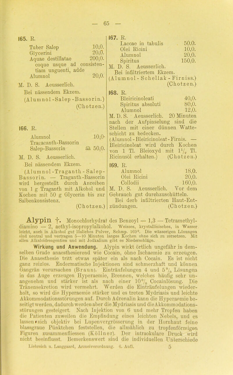 165. R. Tuber Salep 10,0. Glycerini 20,0. Aquae destillatae 200,0. coque usque ad consisten- tiam unguenti, adde Alumnol 20,0. M. D. S. Aeusserlich. Bei nässendem Ekzem. (Alumnol -Salep -Bassorin.) (Chotzen.) 166. R. Alumnol 10,0- Traeacanth-Bassorin Salep-Bassorin all 50,0. M. D. S. Aeusserlich. Bei nässendem Ekzem. (Alumnol - Traganth - Salep- Bassorin. — Traganth-Bassorin wird hergestellt durch Anreiben von 1 g Traganth mit Alkohol und Kochen mit 50 g Glycerin bis zur Salbenkonsistenz. (Chotzen.) 167. E. Laccae in tabulis 50.0. Olei Ricini 10,0. Alumnol 20,0. Spiritus 150,0. M. D. S. Aeusserlich. Bei infiltriertem Ekzem. (Alumnol - Schellak - Firniss.) (Chotzen.) 168. R. Bleiricinoleati 40,0. Spiritus absoluti 80,0. Alumnol 12,0. M. D. S. Aeusserlich. 20 Minuten nach der Aufpinselung sind die Stellen mit einer dünnen Watte- schicht zu bedecken. (Alumnol-Bleiricinoleat-Firnis. — Bleiricinoleat wird durch Kochen von 1 TI. Bleioxyd mit l1/,, TI. Ricinusöl erhalten.) (Chotzen.) 169. R. Alumnol 18,0. Olei Ricini 20,0. Collodii 160,0. M. I). S. Aeusserlich. Vor dem Gebrauch gut durchzuschütteln. Bei derb infiltrierten Haut-Ent- zündungen. (Chotzen.) Alypin ‘f\ Monochlorhydrat des Benzoyl — 1,3 — Tetramethyl- diamino — 2, aetbyl-isopropylalkohol. Weisses, krystallinisches, in Wasser leicht, auch in Alkohol gut löslichos Pulver, Schmp. 169°. Die wässerigen Lösungen sind neutral und vertragen 5—10 Minuten langes Kochen ohne sich zu zersetzen. Mit allen Alkaloidreagentien und mit .Jodkalium gibt es Niederschläge. Wirkung und Anwendung. Alypin wirkt örtlich ungefähr in dem- selben Grade anaesthesierend wie Cocain, ohne Ischaemie zu erzeugen. Die Anaesthesio tritt etwas später ein als nach Cocain. Es ist nicht ganz reizlos. Endermatische Injektionen sind schmerzhaft und können Gangrän verursachen (Braun). Einträufelungen 4 und 5% Lösungen in das Auge erzeugen Hyperaemie, Brennen, welches häufig sehr un- angenehm und stärker ist als nach einer IO°/0 Cocainlösung. Die Tränensekretion wird vermehrt. Werden die Einträufelungen wieder- holt, so wird die Hyperaemie stärker und es treten Mydriasis und leichte Akkommodationsstörungen auf. Durch Adrenalin kann die Hyperaemie be- seitigt werden, dadurch werden aber die Mydriasis und dieAkkommodatious- störungen gesteigert. Nach Injektion von 6 und mehr Tropfen haben die Patienten zuweilen die Empfindung eines leichten Nebels, und es lassen »sich objektiv bei Lupenvergrösserung in der Hornhaut feine blassgraue Pünktchen feststellen, die allmählich zu tropfenförmigen Figuren Zusammenflüssen (Köllner). Der intraokulare Druck wird nicht beeinflusst. Bemerkenswert sind die individuellen Unterschiede Liebreich u. Langgaard, Arznei Verordnung. 0. Aufl. 5