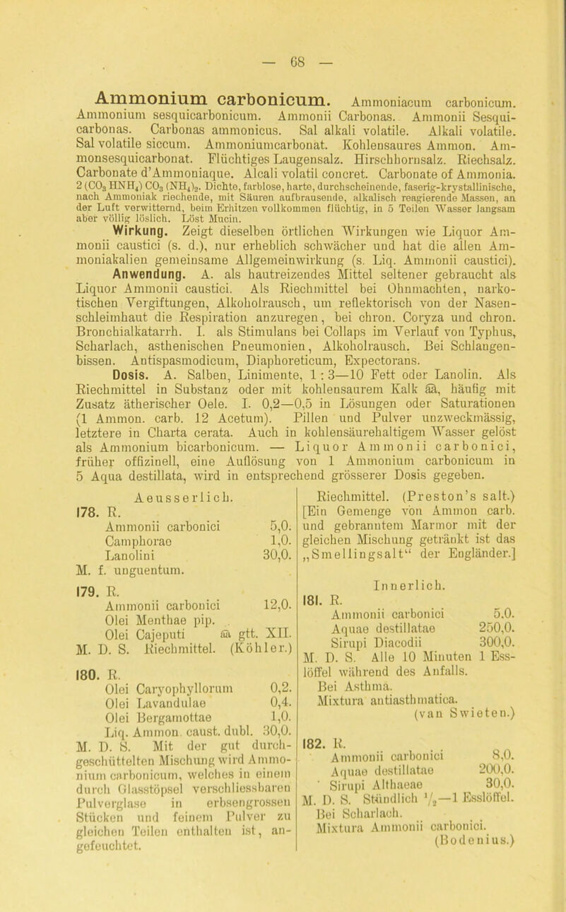 G8 Ammonium carbonicum. Ammoniacum carbonicum. Ammonium sesquicarbonicum. Ammonii Carbonas. Ammonii Sesqui- carbonas. Carbonas ammonicus. Sal alkali volatile. Alkali volatile. Sal volatile siccum. Ammoniumcarbonat. Kohlensaures Ammon. Am- monsesquicarbonat. Flüchtiges Laugensalz. Hirschhornsalz. Riechsalz. Carbonate d’Ammoniaque. Alcali volatil concret. Carbonate of Ammonia. 2 (C03 HNHj) C03 (NH4)o. Dichto, farblose, harto, durchscheinende, faserig-krystallinische, nach Ammoniak riechende, mit Säuren aufbrausende, alkalisch reagierende Massen, an der Luft verwitternd, beim Erhitzen vollkommen flüchtig, in 5 Teilen Wasser langsam aber völlig löslich. Löst Mucin. Wirkung. Zeigt dieselben örtlichen Wirkungen wie Liquor Am- monii caustici (s. d.), nur erheblich schwächer und hat die allen Am- moniakalien gemeinsame Allgemeinwirkung (s. Liq. Ammonii caustici). Anwendung. A. als hautreizendes Mittel seltener gebraucht als Liquor Ammonii caustici. Als Riechmittel bei Ohnmächten, narko- tischen Vergiftungen, Alkoholrausch, um reflektorisch von der Nasen- schleiinhaut die Respiration anzuregen, bei chron. Coryza und chron. Bronchialkatarrh. 1. als Stimulans bei Collaps im Verlauf von Typhus, Scharlach, asthenischen Pneumonien, Alkoholrausch. Bei Schlangen- bissen. Antispasmodicum, Diaphoreticum, Expectorans. Dosis. A. Salben, Linimente, 1:3—10 Fett oder Lanolin. Als Riechmittel in Substanz oder mit kohlensaurem Kalk ää, häufig mit Zusatz ätherischer Oele. I. 0,2—0,5 in Lösungen oder Saturationen (1 Ammon, carb. 12 Acetum). Pillen und Pulver unzweckmässig, letztere in Charta cerata. Auch in kohlensäurehaltigem Wasser gelöst als Ammonium bicarbonicum. — Liquor Ammonii carbonici, früher offizineil, eine Auflösung von 1 Ammonium carbonicum in 5 Aqua destillata, wird in entsprechend grösserer Dosis gegeben. Aeusserlich. 178. R. Ammonii carbonici 5,0. Camphorae 1,0. Lanolini 30,0. M. f. unguentum. 179. R. Ammonii carbonici 12,0. Olei Menthae pip. Olei Cajeputi fiä gtt. XII. M. D. S. Riechmittel. (Köhler.) 180. R. Olei Caryophyllorum 0,2. Olei Lavandulae 0,4. Olei Bergamottae 1,0. Liq. Ammon eaust. dubl. 30,0. M. D. S. Mit der gut durch- geschüttelten Mischung wird Ammo- nium carbonicum, welches in einem durch Glasstöpsel verschliessbaren Pulverglase in erbsengrossen Stücken und feinem Pulver zu gleiehon Teilen enthalten ist, an- gefeuchtet. Riechmittel. (Preston’s salt.) [Ein Gemenge von Ammon carb. und gebranntem Marmor mit der gleichen Mischung getränkt ist das „Smellingsalt“ der Engländer.] In nerlich. 181. R. Ammonii carbonici 5,0. Aquae destillatae 250,0. Sirupi Diacodii 300,0. M. D. S. Alle 10 Minuten 1 Ess- löffel während des Anfalls. Bei Asthma. Mixtura antiasthmatica. (van Swieten.) 182. R. Ammonii carbonici 8,0. Aquae destillatae 200,0. ' Sirupi Althaeae 30,0. M. I). S. Stündlich 1/3—1 Esslöffel. Bei Scharlach. Mixtura Ammonii carbonici. (Bodenius.)