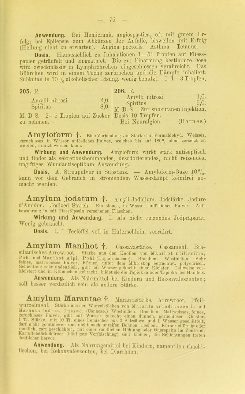 Anwendung. Bei Hemicrania angiospastica, oft mit gutem Er- folg; bei Epilepsie zum Abkürzen der Anfälle, bisweilen mit Erfolg (Heilung nicht zu erwarten). Angina pectoris. Asthma. Tetanus. Dosis. Hauptsächlich zu Inhalationen 1—5! Tropfen auf Fliess- papier geträufelt und eingeatmet. Die zur Einatmung bestimmte Dose wird zweckmässig in Lympbröhrchen eingeschlossen verabreicht. Das Röhrchen wird in einem Tuche zerbrochen und die Dämpfe inhaliert. Subkutan in 10% alkoholischer Lösung, wenig benutzt. I. 1—3 Tropfen. 205. R. Amylii nitrosi 2,0. Spiritus 8,0. M. D S. 2—5 Tropfen auf Zucker zu nehmen. Amyloform f. Eine Verbindung von Stärke mitEormaldehyd. Weisses, geruchloses, in Wasser unlösliches Pulver, -welches bis auf 180°, ohne zersetzt zu werden, erhitzt werden kann. Wirkung und Anwendung. Amyloform wirkt stark antiseptisch und findet als sekretionshemmendes, desodorierendes, nicht reizendes, ungiftiges Wundantiseptikum Anwendung. Dosis. A. Streupulver in Substanz. — Amyloform-Gaze 10%, kann vor dem Gebrauch in strömendem Wasserdampf keimfrei ge- macht werden. Amylum jodatum f. Amyli Jodidium. Jodstärke. Jodure d’Amidon. Jodized Starch. Ein blaues, in Wasser unlösliches Pulver. Auf- bewahrung in mit Glasstöpseln versehenen Flaschen. Wirkung und Anwendung. I. Als nicht reizendes Jodpräparat. Wenig gebraucht. Dosis. I. 1 Teelöffel voll in Haferschleim verrührt. Amylum Manihot CassavaStärke. Cassamehl. Bra- silianisches Arrowroot. Stärke aus den Knollen von Manihot utilissima, Pohl und Manihot Aipi, Pohl (Euphorbiacoao). Brasilien. Westindien. Sohr reines, inattweisses Pulver, Körner, unter dem Mikroskop betrachtet, polyodrisch, Schichtung sehr uniloutlich, gibt mit Wassor gokocht einen lvloistor. Toilwoiso vor- kloistert und in Klümpchoii gebracht, bildet sio dio Tapiokka oder Tapioka dos Handels. Anwendung. Als Nährmittel bei Kindern und Rekonvaleszenten; soll besser verdaulich sein als andere Stärke. Amylum Marautae f. Marantastärke. Arrowroot. Pfeil- wurzelmehl. Stärko aus den AVurzelstöcken von Maranta arundinacea L. und Maranta Indica. Tussac. (Canaoao.) Wostindiou. Brasilien. Mattwoisses, feines, gernchlosos Pulver, gibt mit Wassor gokocht oinon dünnen, goruchloson Kloistor. 1 II. Stiirko, mit 10 TI. eines Komisches aus 2 Salzsäure und 1 Wasser geschüttelt, darf nicht golatinioTon und nicht nach unroifon Bohnen riechen. Küruor oiförmig odor rundlich, zart geschichtet, mit oiner rundlichen Kühlung odor Quorspalto im Zontrum. Xartoffolstärkokörnor (häufigste Vorfälsciiung) sind kloinor, dio Schichtungen treten deutlicher hervor. Anwendung. Als Nahrungsmittel bei Kindern, namentlich rbaclii- tischen, bei Rekonvaleszenten, bei Diarrhöen. 206. R. Amylii nitrosi 1,0. Spiritus 9,0. M. D. S Zur subkutanen Injektion. Dosis 10 Tropfen. Bei Neirralgien. (Bornes.)