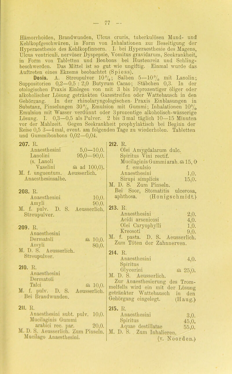 Hämorrhoiden, Brandwunden, Ulcus cruris, tuberkulösen Mund- und Kehlkopfgeschwüren, in Form von Inhalationen zur Beseitigung der Hyperaestbesie des Kehlkopfinnern. I. bei Hyperaesthesie des Magens, Ulcus ventriculi, nervöser Dyspepsie, Vomitus gravidarum, Seekrankheit, in Form von Tabletten und Bonbons bei Hustenreiz und Schling- beschwerden. Das Mittel ist so gut wie ungiftig. Einmal wurde das Auftreten eines Ekzems beobachtet (Spiess). Dosis. A. Streupulver 10°/o; Salben 5—10% mit Lanolin; Suppositorien 0,2—0,5 : 2,0 Butyrum Cacao; Stäbchen 0,3. In der otologischen Praxis Einlegen von mit 3 bis lOprozentiger öliger oder alkoholischer Lösung getränkten Gazestreifen oder Wattebausch in den Gehörgang. In der rhinolaryngologischen Praxis Einblasungen in Substanz, Pinselungen 30% Emulsion mit Gummi; Iuhalationen 100/o Emulsion mit Wasser verdünnt oder 3prozentige alkoholisch-wässerige Lösung. I. 0,3—0,5 als Pulver. 2 bis 3 mal täglich 10—15 Minuten vor der Mahlzeit. Gegen Seekrankheit prophylaktisch bei Beginn der Reise 0,5 3—4 mal, event. am folgenden Tage zu wiederholen. Tabletten und Gummibonbons 0,02—0,04. 207. R. Anaesthesini 5,0—10,0. Lanolini 95,0—90,0. (s. Lanoli Vaselini ää ad 100,0). M. f. unguentum. Aeusserlich. Anaesthesinsalbe. 208. R. Anaesthesini Amyli M. f. pulv. D. S. Streupulver. 10,0. 90,0. Aeusserlich. 209. R. Anaesthesini Dermatoli Sä 10,0. Amyli 80,0. M. D. S. Aeusserlich. Streupulver. 210. R. Anaesthesini Dermatoli Talei fiä 10,0. M. f. pulv. D. S. Aeusserlich. Bei Brandwunden. 211. R. Anaesthesini subt. pulv. 10,0. Mucilaginis Gummi arabici rec. par. 20,0. M. D. S. Aeusserlich. Zum Piusein. Mucilago Anaesthesini. 212. R. Olei Amygdalarum dulc. Spiritus Vini reetif. Mucilaginis Gummi arab. Sä 15, 0 f. emulsio Anaesthesini 1,0. Sirupi simplicis 15,0. M. D. S. Zum Pinseln. Bei Soor, Stomatitis ulcerosa, aphthosa. (Honigschmidt.) 213. R. Anaesthesini 2,0. Aeidi arsenieosi 4,0. Olei Caryopbylli 1,0. Kreosoti 9,0. M. f. pasta. D. S. Aeusserlich. Zum Töten der Zahnnerven. 214. R. Anaesthesini 4,0. Spiritus Glycerini sa 25,0. M. D. S. Aeusserlich. Zur Anaesthesierung des Trom- melfells wird ein mit der Lösung getränkter Wattebausch in den Gehörgang eingelegt. (Ilaug.) 215. R. Anaesthesini 3,0. Spiritus 45,0. Aquae destillatao 55,0. M. D. S. Zum Inhalieren. (v. Noordou.)