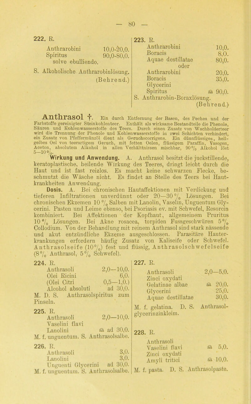 222. R. Anthrarobini 10,0-20,0. Spiritus 90,0-80,0. solve ebulliendo. S. Alkoboliscbe Antbrarobinlösung. (Bebrend.) 223. R. Anthrarobini 10,0. Boracis 8.0. Aquae destillatae 80,0. oder Anthrarobini 20,0. Boracis 35,0. Glycerini Spiritus sa 90,0. S. Anthrarobin-Boraxlösung. (Bebrend.) Anthrasol f. Ein durch Entfernung der Basen, des Peches und der Farbstoffe gereinigter Steinkohienteer. Enthält als wirksame Bestandteile die Phenole, Säuren und Eohlenwasserstoffe des Teers. Durch einen Zusatz von Wachholderteer wird die Trennung der Phenole und Kohlenwasserstoffe in zwei Schichten verhindert, ein Zusatz von Pfeffermünzöl dient als Geruchscorrigens. Ein dünnflüssiges, hell- gelbes Oel von teerartigem Geruch, mit fetten Oelen, flüssigem Paraffin, Vasogen, Aceton, absolutem Alkohol in allen Verhälttnissen mischbar, 90% Alkohol löst 5-10 o/0. _ Wirkung und Anwendung. A. Anthrasol besitzt die juckstillender keratoplastiscbe, beilende Wirkung des Teeres, dringt leicht durch die Haut und ist fast reizlos. Es macht keine schwarzen Flecke, be- schmutzt die Wäsche nicht. Es findet an Stelle des Teers bei Haut- krankheiten Anwendung. Dosis. A. Bei chronischen Hautaffektionen mit Verdickung und tieferen Infiltrationen unverdünnt oder 20—30°/0 Lösungen. Bei chronischen Ekzemen 10 % Salben mit Lanolin, Vaselin, Unguentum Gly- cerini. Pasten und Leime ebenso, bei Psoriasis ev. mit Schwefel, Resorcin kombiniert. Bei Affektionen der Kopfhaut, allgemeinem Pruritus 10% Lösungen. Bei Akne rosacea, torpiden Fussgeschwüren 5% Collodium. Von der Behandlung mit reinem Anthrasol sind stark nässende und akut entzündliche Ekzeme ausgeschlossen. Parasitäre Hauter- krankungen erfordern häufig Zusatz von Kaliseife oder Schwefel. Anthrasolseife (10%) fest und flüssig, Anthrasolschwefelseife (8% Anthrasol, 5% Schwefel). 224. R. Anthrasoli 2,0—10,0. Olei Ricini 6,0. (Olei Citri 0,5—1,0.) Alcohol absoluti ad 30,0. M. D. S. Anthrasolspiritus zum Pinseln. 225. R. Anthrasoli 2,0—10,0. Vaselini flavi Lanolini Sä ad 30,0. M. f. uuguentUm. S. Anthrasolsalbe. 226. R. Anthrasoli 3,0. Lanolini 3,0. Unguenti Glycerini ad 30,0. M. f. unguentum. S. Anthrasolsalbe. 227. R. Anthrasoli 2,0—5,0. Zinci oxydati Gelatinae albae Sä 20,0. Glycerini 25,0. Aquae destillatae 30,0. M. f. gelatina. D. S. Anthrasol- glycerinzinkleim. 228. R. Anthrasoli Vaselini flavi Sä 5,0. Zinci oxydati Amyli tritioi Sä 10,0. M. f. pasta. D. S. Anthrasolpaste.