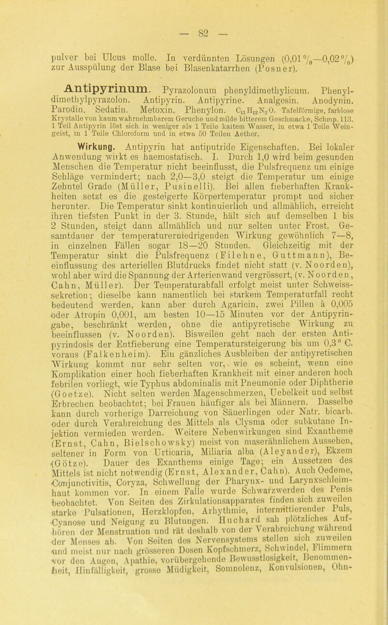 pulver bei Ulcus molle. In verdünnten Lösungen (0,01%—0,02%) zur Ausspülung der Blase bei Blasenkatarrhen (Posner). Antipyrinmn. Pyrazolonuin phenyldimethylicum. Phenyl- dimethylpyrazolon. Antipyrin. Antipyrine. Analgesin. Anodynin. Parodiu. Sedatin. Metoxin. Pbenylon. CaH12N20. Tafelförmige, farblose Krystalle von kaum wahrnehmbarem Gerüche und milde bitterem Goschmacko, Schmp. 113. 1 Teil Antipyrin löst sich in weniger als 1 Teile kaltem Wasser, in etwa 1 Teile Wein- geist, in 1 Teile Chloroform und in etwa 50 Teilen Aether. Wirkung. Antipyrin hat antiputride Eigenschaften. Bei lokaler Anwendung wirkt es haemostatisch. I. Durch 1,0 wird beim gesunden Menschen die Temperatur nicht beeinflusst, die Pulsfrequenz um einige Schläge vermindert; nach 2,0—3,0 steigt die Temperatur um einige Zehntel Grade (Müller, Pusinelli). Bei allen fieberhaften Krank- heiten setzt es die gesteigerte Körpertemperatur prompt und sicher herunter. Die Temperatur sinkt kontinuierlich und allmählich, erreicht ihren tiefsten Punkt in der 3. Stunde, hält sich auf demselben 1 bis 2 Stunden, steigt dann allmählich und nur selten unter Frost. Ge- samtdauer der temperaturerniedrigenden Wirkung gewöhnlich 7—8, in einzelnen Fäden sogar 18—20 Stunden. Gleichzeitig mit der Temperatur sinkt die Pulsfrequenz (Filehne, Guttmann), Be- einflussung des arteriellen Blutdrucks findet nicht statt (v. Noorden), wohl aber wird die Spannung der Arterien wand vergrössert, (v. N o o r d e n, Cahn, Müller). Der Temperaturabfall erfolgt meist unter Schweiss- sekretion; dieselbe kann namentlich bei starkem Temperaturfall recht bedeutend werden, kann aber durch Agaricin, zwei Pillen ä 0,005 oder Atropin 0,001, am besten 10—15 Minuten vor der Antipyrin- gabe, beschränkt werden, ohne die antipyretische Wirkung zu beeinflussen (v. Noorden). Bisweilen geht nach der ersten Anti- pyrindosis der Entfieberung eine Temperatursteigerung bis um 0,30 C. voraus (Falkenkeim). Ein gänzliches Ausbleiben der antipyretischen Wirkung kommt nur sehr selten vor, wie es scheint, wenn eine Komplikation einer hoch fieberhaften Krankheit mit einer anderen hoch febrilen vorliegt, wie Typhus abdominalis mit Pneumonie oder Diphtherie (Goetze). Nicht selten werden Magenschmerzen, Uebelkeit und selbst Erbrechen beobachtet; bei Frauen häufiger als bei Männern. Dasselbe kann durch vorherige Darreichung von Säuerlingen oder Natr. bicarb. oder durch Verabreichung des Mittels als Clysma oder subkutane In- jektion vermieden werden. Weitere Nebenwirkungen sind Exantheme (Ernst, Cahn, Bielschowsky) meist von maserähnlichem Aussehen, seltener in Form von Urticaria, Miliaria alba (Aleyander), Ekzem •(Götze). Dauer des Exanthems einige Tage; ein Aussetzen des Mittels ist nicht notwendig (Ernst, Alexander, Cahn). Auch Oedeme, ■Conjunctivitis, Coryza, Schwellung der Pharynx- und Larynxschleim- haut kommen vor. In einem Falle wurde Schwarzwerden des Penis beobachtet. Von Seiten des Zirkulationsapparates finden sich zuweilen starke Pulsationen, Herzklopfen, Arhythmie, intermittierender 1 uls, •Cyanose und Neigung zu Blutungen. Huchard sah plötzliches Aut- hüron der Menstruation und rät deshalb von der Verabreichung während •der Menses ab. Von Seiten des Nervensystems stellen sich zuweilen -und meist nur nach grösseren Dosen Kopfschmerz, Schwindel, luimmein vor den Augen, Apathie, vorübergehende Bewusstlosigkeit, Benommen- iieit, Hinfälligkeit, grosse Müdigkeit, Somnolenz, Konvulsionen, Olm-