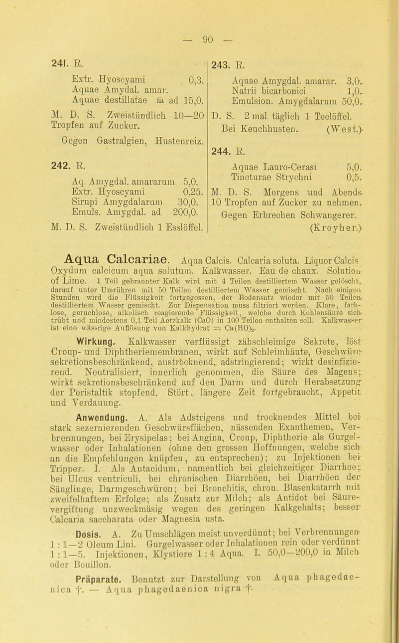 241. R. Extr. Hyoscyami 0,3. Aquae Amydal. amar. Aquae destillatae Sä ad 15,0. M. D. S. Zweistündlich 10—20 Tropfen auf Zucker. Gegen Gastralgien, Hustenreiz. 242. R. Aq. Amygdal. amararum 5,0. Extr. Hyoscyami 0,25. Sirupi Amygdalarum 30,0. Emuls. Amygdal. ad 200,0. M. D. S. Zweistündlich 1 Esslöffel. 243. R. Aquae Amygdal. amarar. 3.0, Natrii bicarbonici 1,0, Emulsion. Amygdalarum 50,0, D. S. 2 mal täglich 1 Teelöffel. Bei Keuchhusten, (West.)- 244. R. Aquae Lauro-Cerasi 5,0, Tincturae Stryehni 0,5. M. D. S. Morgens und Abends- 10 Tropfen auf Zucker zu nehmen. Gegen Erbrechen Schwangerer. (Kroyher.)- Aqua Calcariae. AquaCalcis. Calcaria soluta. LiquorCalcis Oxydum calcicum aqua solutum. Kalkwasser. Eau de chaux. Solution- of Lime. 1 Teil gebrannter Kalk wird mit 4 Teilen destilliertem Wasser gelöscht,, darauf unter Umrühren mit 50 Teilen destilliertem Wasser gemischt. Nach einigen Stunden wird die Flüssigkeit fortgegossen, der Bodensatz wieder mit 50 Teilen, destilliertem Wasser gemischt. Zur Dispensation muss filtriert werden. Klare, farb- lose, geruchlose, alkalisch reagierende Flüssigkeit, welche durch Kohlensäure siclv trübt und mindestens 0,1 Teil Aotzkalk (CaO) in 100 Teilen enthalten soll. Kalkwasser ist eine wässrige Auflösung von Kalkhydrat — Ca(HO)2. Wirkung. Kalkwasser verflüssigt zähschleimige Sekrete, löst Croup- und Diphtheriemembranen, wirkt auf Schleimhäute, Geschwüre- sekretionsbeschränkend, auströcknend, adstringierend; wirkt desinfizie- rend. Neutralisiert, innerlich genommen, die Säure des Magens;; wirkt sekretionsbescbräukend auf den Darm und durch Herabsetzung der Peristaltik stopfend. Stört, längere Zeit fortgebraucht, Appetit und Verdauung. Anwendung. A. Als Adstrigens und trocknendes Mittel boi- stark sezernierenden Geschwürsflächen, nässenden Exanthemen, Ver- brennungen, bei Erysipelas; bei Angina, Croup, Diphtherie als Gurgel- wasser oder Inhalationen (ohne den grossen Hoffnungen, welche sich an die Empfehlungen knüpfen, zu entsprechen); zu Injektionen bei Tripper. I. Als Autacidum, namentlich bei gleichzeitiger Diarrhoe; bei Ulcus ventriculi, bei chronischen Diarrhöen, bei Diarrhöen der Säuglinge, Darmgeschwüren; bei Bronchitis, chron. Blasenkatarrh mit zweifelhaftem Erfolge; als Zusatz zur Milch; als Antidot bei Säure- vergiftung unzweckmäsig wegen des geringen Kalkgehalts; besser Calcaria saccharata oder Magnesia usta. Dosis. A. Zu Umschlägen meist unverdünnt; bei Verbrennungen- 1 :1—2 Oleum Lini. Gurgelwasser oder Inhalationen rein oder verdünnt 1 : 1—5. Injektionen, Klystiere 1:4 Aqua. 1. 50,0—200,0 in Milch oder Bouillon. Präparate. Benutzt zur Darstellung von Aqua pbagedae- nica -j\ — Aqua phagedaenica nigra f-