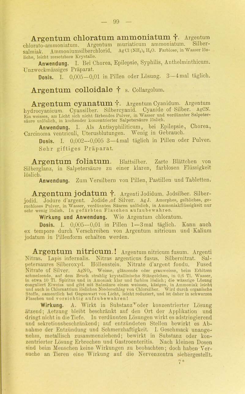 Argentum cliloratum ammoniatum f. Argentum chlorato-anunoniatum. Argentum muriaticum ammoniatum. Silber- Salmiak. Ammoniumsilberchlorid. AgCl (NH3)3 H.,0. Farblose, in Wasser lös- liche, leicht zersetzbare ICrystalle. Anwendung. I. Bei Chorea, Epilepsie, Sj^philis, Anthelminthicum. TJnzweckmässiges Präparat. Dosis. I. 0,005—0,01 in Pillen oder Lösung. 3—4 mal täglich. Argentum colloidale f s. Coiiargolum. Argentum cyauatum f. Argentum Cyanidum. Argentum liydrocyanicum. Cyansilber. Silbercyanid. Cyanide of Silber. AgCN. Ein weisses, am Licht sich nicht färbendes Pulver, in Wasser und verdünnter Salpeter- säure unlöslich, in kochender konzentrierter Salpetersäure löslich. Anwendung. 1. Als Antisyphiliticunv, bei Epilepsie, Chorea, Carcinoma ventriculi, Uterusblutungen. Wenig in Gebrauch. Dosis. I. 0,002—0,005 3—4mal täglich in Pillen oder Pulver. Sehr giftiges Präparat. Argentum foliatum. Blattsilber. Zarte Blättchen von Silberglanz, in Salpetersäure zu einer klaren, farblosen Flüssigkeit löslich. Anwendung. Zum Versilbern von Pillen, Pastillen und Tabletten. Argentum jodatum f. Argenti Jodidum. Jodsilber. Silber- jodid. Jodure d’argent. Jodide ,of Silver. AgJ. Amorphes, gelbliches, ge- ruchloses Pulver, in Wasser, verdünnten Säuren unlöslich, in Ammoniakflüssigkeit nur sehr wenig löslich. In gefärbten Flaschen aufzubewahren. Wirkung und Anwendung. Wie Argentum chloratum. Dosis. I. 0,005—0,01 in Pillen 1—3 mal täglich. Kanu auch ex tempore durch Verschreiben von Argentum nitricum und Kalium jodatum in Pillenform erhalten werden. Argentum nitricum.! Argentum nitricum fusum. Argenti Nitras. Lapis infernalis. Nitras argenticus fusus. Silberuitrat. Sal- petersaures Silberoxyd. Höllenstein. Nitrate d’argent fondu. Fused Nitrate of Silver. AgN03. Woisse, glänzondc oder grauwoisso, beim Erhitzen schmelzonde, auf dem Bruch strahlig krystallinischo Stängelchen, in 0,6 TI. Wasser, in etwa 10 TI. Spiritus und in Ainoniak klar und farblos löslich; die wässrige Lösung coaguliert Eiwoiss und gibt mit Salzsäure einen weissen, käsigen, in Ammoniak leicht und auch in Chlornatrium löslichen Nioderschlag von Chlorsilber. Wird durch organische Stoffe, namentlich bui Gegenwart von Licht, loicht reduziert, und ist daher in schwurzon Flaschen und vorsichtig aufzubewahren! Wirkung. A. Wirkt in Substanz^'oder konzentrierter Lösung ätzend; Aetzung bleibt beschränkt auf den Ort der Applikatiou und dringt nicht in die Tiefe. In verdünnten Lösungen wirkt es adstringierend und sekretionsbeschränkend; auf entzündeten Stellen bewirkt es Ab- nahme der Entzündung und Schmerzhaftigkeit. I. Geschmack unange- nehm, metallisch zusammenziehond; bewirkt in Substanz oder kon- zentrierter Lösung Erbrechen und Gastroenteritis. Nach kleinen Dosen sind beim Menschen keine Wirkungen zu beobachten; doch haben Ver- suche an Tieren eine Wirkung auf die Nervenzoutra sichergestellt.