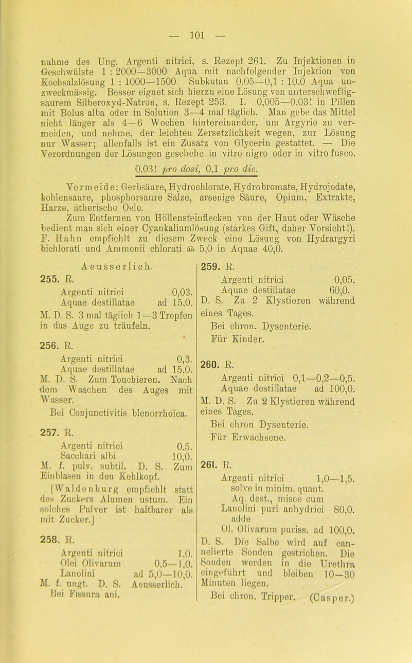 nähme des Ung. Argenti nitrici, s. Rezept 261. Zu Injektionen in Geschwülste 1 : 2000—3000 Aqua mit nachfolgender Injektion von Kochsalzlösung 1 : 1000—1500 Subkutan 0,05—0,1 : 10,0 Aqua un- zweckmässig. Besser eignet sich hierzu eine Lösung von unterschweflig- saurem Silberoxyd-Natron, s. Rezept 253. I. 0,005—0,03! in Pillen mit Bolus alba oder in Solution 3—4 mal täglich. Man gebe das Mittel nicht länger als 4—6 Wochen hintereinander, um Argyrie zu ver- meiden, und nehme, der leichten Zersetzlichkeit wegen, zur Lösung nur Wasser; allenfalls ist ein Zusatz von Glycerin gestattet. — Die Verordnungen der Lösungen geschehe in vitro nigro oder in vitro fusco. 0.03! pro dosi, 0.1 pro die. Vermeide: Gerbsäure, Hydrochlorate,Hydrobromate, Hydrojodate, koblensaure, phosphorsaure Salze, arsenige Säure, Opium, Extrakte, Harze, ätherische Oele. Zum Entfernen von Höllensteinflecken von der Haut oder Wäsche bedient man sich einer Cyankaliumlösung (starkes Gift, daher Vorsicht!). F. Hahn empfiehlt zu diesem Zweck eine Lösung von Hydrargyri bichlorati und Ammonii chlorati Sa 5,0 in Aquae 40,0. Aeusserlich. 255. R. Argenti nitrici 0,03. Aquae destillatae ad 15,0. M. D. S. 3 mal täglich 1—3 Tropfen in das Äuge zu träufeln. 256. R. Argenti nitrici 0,3. Aquae destillatae ad 15,0. M. D. S. Zum Toucbieren. Nach dem Waschen des Auges mit Wasser. Bei Conjunctivitis blenorrhoi'ca. 257. R. Argenti nitrici 0,5. Sacchari albi 10,0. M. f. pulv. subtil. D. S. Zum Einblasen in den Kehlkopf. [Waldenburg empfiehlt statt des Zuckers Alumen ustum. Ein solches Pulver ist haltbarer als mit Zucker.] 258. R. Argenti nitrici 1,0. Olei Olivarum 0.5—1,0. Lanolini ad 5,0—10,0. M. f. ungt. D. S. Aeusserlich. Bei Fissura ani. 259. R. Argenti nitrici 0,05. Aquae destillatae 60,0. D. S. Zu 2 Klystieren während eines Tages. Bei chron. Dysenterie. Für Kinder. 260. R. Argenti nitrici 0,1—0,2—0,5. Aquae destillatae ad 100,0. M. D. S. Zu 2 Klystieren während eines Tages. Bei chron Dysenterie. Für Erwachsene. 261. R. Argenti nitrici 1,0—1,5. solve in minim, quant. Aq. dest., misce cum Lanolini puri anhydrici 80,0. adde Ol. Ol Warum puriss. ad 100,0. D. S. Die Salbe wird auf can- nelierte Sonden gestrichen. Die Sonden werden in die Urethra eingeführt und bleiben 10—30 Minuten liegen. Bei chron. Tripper. (Caspor.)