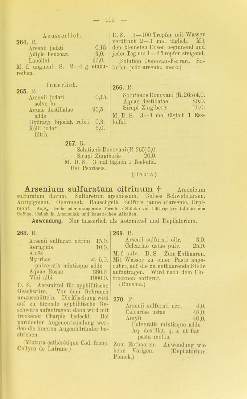 Aeusserlich. 264. E. Arsenii jodati 0,15. Adipis benzoati 3,0. Lanolini 27,0. M. f. unguent. S. 2—4 g einzu- reiben. Innerlich. 265. R. Arsenii jodati 0,15. solve in Aquae destillatae 90,5. adde Hydrarg. bijodat. rubri 0,3. Kalii jodati 3,0. filtra. D. S. 5—100 Tropfen mit Wasser verdünnt 2—3 mal täglich. Mit den kleinsten Dosen beginnend und jeden Tag um 1—2 Tropfen steigend. (Solution Donovan-Ferrari. So- lution jodo-arsenic. merc.) 266. R. Solutionis Donovani (E. 265)4,0. Aquae destillatae 80,0. Sirupi Zingiberis 16,0. M. D. S. 3—4 mal täglich 1 Ess- löffel. 267. R. Solutionis Donovani (R. 265) 5,0. Sirupi Zingiberis 20,0. M. D. S. 3 mal täglich 1 Teelöffel. Bei Psoriasis. (Hebra.) Arseninm sulfuratum citrinum f Arsenicum sulfuratum flavum. Sulfuretum arseniosum. Gelbes Schwefelarsen. Auripigment. Operment. Rauschgelb. Sulfure jaune d’arsenic, Orpi- ment. As«S3. Golbe oder orangerote, formlose Stücke von blättrig krystallinischem Gefüge, löslich in Ammoniak und kaustischen Alkalien. Anwendung. Nur äusserlich als Aetzmittel und Depilatorium. 268. R. Arsenii sulfurati citrini 15,0. Aeruginis 10,0. Aloes Myrrhae SA 5,0. pulveratis mixtisque adde Aquae Rosae 380,0 Vini albi 1000.0. D. S. Aetzmittel für syphilitische Geschwüre. Vor dem Gebrauch umzuschütteln. Die Mischung wird auf zu ätzende syphilitische Ge- schwüre aufgetragen; dann wird mit trockener Charpie bedeckt. Bei purulenter Augenentzündung wer- den die inneren Augenlidränder be- strichen. (Mixtura eatberetique Cod. fram;. Collyre de Lafranc.) 269. R. Arsenii sulfurati citr. 3,0. Calcariae ustae pulv. 25,0. M. f. pulv. D. S. Zum Enthaaren. Mit Wasser zu einer Paste ange- rührt, auf die zu enthaarende Stelle aufzutragen. Wird nach dem Ein- trocknen entfernt. (Rhusma.) 270. R. Arsenii sulfurati citr. 4,0. Calcariae ustae 48,0. Amyli 40,0. Pulveratis mixtisque addo Aq. destillat. q. s. ut fiat pasta mollis. Zum Enthaaren. Anwendung wie beim Vorigen. (Depilatorium Pleuck.)