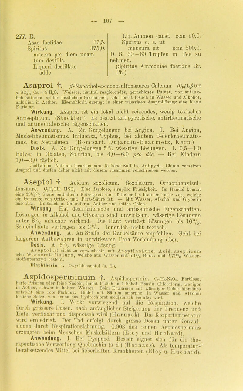 277. E. Liq. Ammon, caust. ccm 50,0. Asae foetidae Spiritus 37,5. Spiritus q. s. ut 375,0. mensura sit ccm 500,0. macera per diem unam tum destilla. Liquori destillato D. S. 30-60 Tropfen in Tee zu adde nehmen. (Spiritus Ammoniae foetidus Br. Ph) Asaprol f. /?-NaphthoI-a-monosulfonsaures Calcium (Cl0HG/?ot£ a S03^ Ca + 3H30. Weisses, neutral reagierendes, geruchloses Pulver, von anfäng- lich bitterem, später süsslichem Geschmack, sehr leicht löslich in Wasser und Alkohol, unlöslich in Aether. Eisenchlorid erzeugt in einer wässrigen Asaprollösung eine blaue Färbung. Wirkung. Asaprol ist ein lokal nicht reizendes, wenig toxisches Antisepticum. (Stackler.) Es besitzt antipyretische, antirheumatische und antineuralgische Eigenschaften. Anwendung. A. Zu Gurgelungen bei Angina. I. Bei Angina, Muskelrheumatismus, Influenza, Typhus, bei akutem Gelenkrheumatis- mus, bei Neuralgien. (Bompart, Dujardin-Beaumetz, Kern.) Dosis. A. Zu Gurgelungen 5°/0 wässrige Lösungen. I. 0,5—1,0 Pulver in Oblaten, Solution, bis 4,0—6,0 pro die. — Bei Kindern 1,0—3,0 täglich. Jodkalium, Natrium bicarbonicum, lösliche Sulfate, Antipyrin, Chinin zersetzen Asaprol und dürfen daher nicht mit diesem zusammen verschrieben werden. Aseptol ■?■. Acidum sozolicum. Sozolsäure. Orthophenylsul- fonsälirc. C0H4OH HSOa. Eine farblose, sirupöse Flüssigkeit. Im Handel kommt eine 3S‘/3°I0 Säure enthaltene Flüssigkeit vdn rötlicher bis brauner Farbe vor, welche ein Gemenge von Ortho- und Para-Säure ist. — Mit Wasser, Alkohol und Glycerin mischbar. Unlöslich in Chloroform, Aetlior und fetten Oelen. Wirkung. Hat desinfizierende und antiseptische Eigenschaften. Lösungen in Alkohol und Glycerin sind unwirksam, wässrige Lösungen unter 3°/p unsicher wirkend. Die Haut verträgt Lösungen bis 10 °/,0., Schleimhäute vertragen bis 3%- Innerlich nicht toxisch. Anwendung. A. An Stelle der Karbolsäure empfohlen. Geht bei längerem Aufbewahren in unwirksame Para-Verbindung über. Dosis. A. 3% wässrige Lösung. Aseptol ist nicht zu verwechseln mit Asepti n säure , Acid. asepticuni oder Wasserstoffsäure, welcho aus Wasser mit ö,lu/0 Borax und 2,71°/n Wasser- stoffsuperoxyd besteht. Diaphtlierin •]-. Oxychinasoptol (s. d.). Aspidosperminum '|\ Aspidospermin. C52naoN3o... Farblose, harte Prismen oder feine Nadeln, leicht löslich in Alkohol, Benzin, Chloroform, wonigor in Aethor, schwer in kaltem Wasser. Boim Erwärmen mit wässriger Ueberchlorsllure ontsWht eine rote Färbung. Bildet mit Säuren amorphe, in Wasser und Alkohol lösliche Salze, von denon das flydroehlorat medizinisch bonutzt wird. Wirkung. I. Wirkt vorwiegend auf die Respiration, welche durch grössere Dosen, nach anfänglicher Steigerung der Frequenz und Tiefe, verflacht und dispno'isch wird (Harnack). Die Körpertemperatur wird erniedrigt. Der Tod erfolgt durch grosse Dosen unter Konvul- sionen durch Respirationslähmung. 0,003 des reinen Aspidospermin» erzeugten beim Menschen Muskelzittern (Eloy und Huchard). Anwendung. I. Hei Dyspnoe. Besser eignet sich für dio the- rapeutische Verwertung Quebrachin (s d) (Harnack). Als temperatur- herabsetzendes Mittel bei fieberhaften Krankheiten (Eloy u. Huchard).