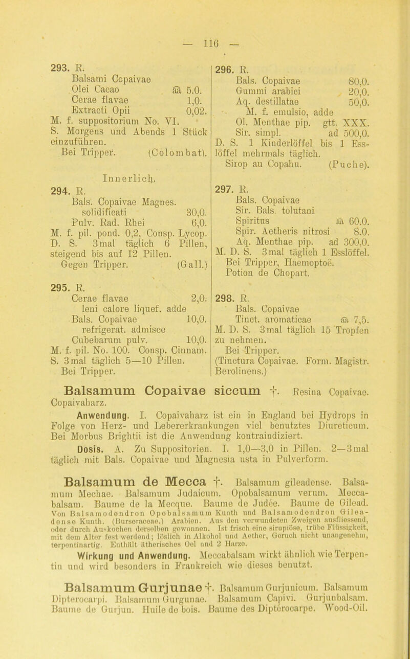 293. R. Balsatni Copaivae Olei Cacao Sä 5.0. Cerae flavae 1,0. Extracti Opii 0,02. M. f. suppositorium No. YI. S. Morgens und Abends 1 Stück einzuführen. Bei Tripper. (Colo in bat). Innerlich. 294. R. Bals. Copaivae Magnes. solidifieati 30,0. Pulv. Rad. Rhei 6,0. M. f. pil. pond. 0,2, Consp. Lycop. D. S. 3mal täglich 6 Pillen, steigend bis auf 12 Pillen. Gegen Tripper. (Gail.) 295. R. Cerae flavae 2,0. leni calore liquef. adde Bals. Copaivae 10,0. refrigerat. admisce Cubebarum pulv. 10,0. M. f. pil. No. 100. Consp. Cinnam. S. 3 mal täglich 5—10 Pillen. Bei Tripper. 296. R. Bals. Copaivae 80,0. Gummi arabici 20,0. Aq. destillatae 50,0. M. f. emulsio, adde 01. Menthae pip. gtt. XXX. Sir. simpl. ad 500,0. D. S. 1 Kinderlöffel bis 1 Ess- löffel mehrmals täglich. Sirop au Copahu. (Puche). 297. R. Bals. Copaivae Sir. Bals. tolutani Spiritus Sh 60.0. Spir. Aetheris nitro.si 8.0. Aq. Menthae pip. ad 300,0. M. D. S. 3 mal täglich 1 Esslöffel. Bei Trippei-, Haemoptoc. Potiou de Chopart. 298. R. Bals. Copaivae Tinct. aromaticae f& 7,5. M. D. S. 3 mal täglich 15 Tropfen zu nehmen. Bei Tripper. (Tinctura Copaivae. Form. Magistr. Berolinens.) Balsammn Copaivae siccum f. Eesiua Copaivae. Copaivaharz. Anwendung. I. Copaivaharz ist ein in England bei Hydrops in Folge von Herz- und Lebererkrankungen viel benutztes Diureticum. Bei Morbus Brightii ist die Anwendung kontraindiziert. Dosis. A. Zu Suppositorien. I. 1,0—3,0 in Pillen. 2—3 mal täglich mit Bals. Copaivae und Magnesia usta in Pulverform. Balsamum de Mecca 1'. Baisamum gileadeuse. Balsa- mum Mechae. Balsamum Judaicum. Opobalsamum verum. Mecca- balsam. Baume de la Meeque. Baume de Judee. Baume de Gilead. Von Balsnmodendron Opobalsamum Kunth und Balsamodendron Gilea- donse ICuntli. (Bursoracoae.) Arabien. Aus don verwundeten Zweigen ansfliessend, oder durch Au«kochen derselben gewonnen. Ist frisch eine sirupiüse, trübe Flüssigkeit, mit dom Alter fest werdend; löslich in Alkohol und Aethor, Geruch nicht unangenehm, terpontinartig. Enthalt ätherisches Oel und 2 Harze. Wirkung und Anwendung. Meccabalsain wirkt, ähnlich wie Terpen- tin und wird besonders in Frankreich wie dieses benutzt. Balsamum Gurjunae f. Balsamum Gurjunicum. Balsamum Dipterocarpi. Balsamuni Gurgunae. Balsamum Capivi. Gurjunbalsam. Baume de Gurjun. nuilodobois. Baume des Diptürocarpe. Wood-Oil.