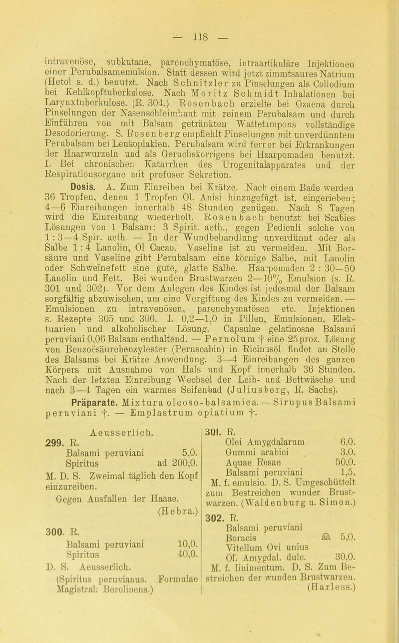 intravenöse, subkutane, parenchymatöse, intraartikuläre Injektionen einer Perubalsamemulsion. Statt dessen wird jetzt zimmtsaures Natrium (Hetol s. d.) benutzt. Nach Schnitzler zu Pinselungen als Collodium bei Kehlkopftuberkulose. Nach Moritz Schmidt Inhalationen bei Larynxtuberkulose. (R. 304.) Rosenbach erzielte bei Ozaena durch Pinselungen der Nasenschleimhaut mit reinem Perubalsam und durch Einfuhren von mit Balsam getränkten Wattetampons vollständige Desodorierung. S. Rosenberg empfiehlt Piuselungen mit unverdünntem Perubalsam bei Leukoplakien. Perubalsam wird ferner bei Erkrankungen der Haarwurzeln und als Geruchskorrigens bei Haarpomaden benutzt. I. Bei chronischen Katarrhen des Urogenitalapparates und der Respirationsorgane mit profuser Sekretion. Dosis. A. Zum Einreiben bei Krätze. Nach einem Bade werden 36 Tropfen, denen 1 Tropfen Ol. Anisi hinzugefügt ist, eingerieben; 4—6 Einreibungen innerhalb 48 Stunden genügen. Nach 8 Tagen wird die Einreibung wiederholt. Rosenbach benutzt bei Scabies Lösungen von 1 Balsam: 3 Spirit, aeth., gegen Pediculi solche von 1:3—4 Spir. aeth. — In der Wundbehandlung unverdünnt oder als Salbe 1:4 Lanolin, Ol Cacao. Vaseline ist zu vermeiden. Mit Bor- säure und Vaseline gibt Perubalsam eine körnige Salbe, mit Lanolin oder Schweinefett eine gute, glatte Salbe. Haarpomaden 2 : 30—50 Lanolin und Fett. Bei wunden Brustwarzen 2—10% Emulsion (s. R. 301 und 302). Vor dem Anlegen des Kindes ist jedesmal der Balsam sorgfältig abzuwischen, um eine Vergiftung des Kindes zu vermeiden. — Emulsionen zu intravenösen, parenchymatösen etc. Injektionen s. Rezepte 305 und 306. I. 0,2—1,0 in Pillen, Emulsionen, Elek- tuarien und alkoholischer Lösung. Capsulae gelatinosae Balsami peruviani 0,06 Balsam enthaltend. — Peruolum f eine 25proz. Lösung von Benzoesäurebenzylester (Peruscabin) in Ricinusöl findet an Stelle des Balsams bei Krätze Anwendung. 3—4 Einreibungen des ganzen Körpers mit Ausnahme von Hals und Kopf innerhalb 36 Stunden. Nach der letzten Einreibung Wechsel der Leib- und Bettwäsche und nach 3—4 Tagen ein warmes Seifenbad (Juliusberg, R. Sachs). Präparate. Mixtura oleoso-balsamica. — SirupusBalsami peruviani -j\ — Emplastrum opiatium -j-. Aeusserlich. 299. R. Balsami peruviani 5,0. Spiritus ad 200,0. M. D. S. Zweimal täglich den Kopf einzureiben. Gegen Ausfallen der Haaae. (Hebra.) 300. R. Balsami peruviani 10,0. Spiritus 40,0. 1). S. Aeusserlich. (Spiritus peruviauus. Magistrab Berolinens.) Formulae 301. R. Olei Amygdalarum 6,0. Gummi arabici 3,0. Aquae Rosae 50,0. Balsami peruviani 1,5. M. f. emulsio. D. S. Umgeschüttelt zum Bestreichen wunder Brust- warzen. (Waldenburg u. Simon.) 302. R. Balsami peruviani Boracis 5,0. Vitellum Ovi uuius Ob Amygdal. dulc. 30,0. M. f. linimentum. D. S. Zum Be- streichen der wunden Brustwarzen. (Harless.)