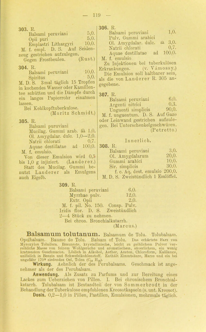303. R. Balsami peruviani o,0. Opii puri 5,0. Eraplastri Lithargyri 10,0. M. f. empl. D. S. Auf Seiden- zeug gestrichen aufzulegen. Gegen Frostbeulen. (Rust.) 304. E. Balsami peruviani 10,0. Spiritus 5,0. M. D. S. 3 mal täglich 15 Tropfen in kochendes Wasser oder Kamillen- tee schütten und die Dämpfe durch ein langes Papierrohr einatmen lassen. Bei Kehlkopftuberkulose. (Moritz Schmidt.) 305. E. Balsami puruviani Mucilag. Gummi arab. Sh 1,0. Ol. Amygdalar. dulc. 1,0—2,0. Natrii chlorati 0,7. Aquae destillatae ad 100,0. M. f. emulsio. Yon dieser Emulsion wird 0,5 bis 1,0 g injiziert. (Länderer.) Statt des Mucilag. Gummi be- nutzt Länderer als Emulgens auch Eigelb. 306. R. Balsami peruviani 1,0. Pulv. Gummi arabici Ol. Amygdalar. dulc. 3,0. Natrii chlorati 0,7. Aquae destillatae ad 100,0. M. f. emulsio. Zu Injektionen bei tuberkulösen Erkrankungen. (v. Vämossy.) Die Emulsion soll haltbarer sein, als die von Länderer R. 305 an- gegebene. 307. R. Balsami peruviani 6,0. Argenti nitrici 0,3. Unguenti simplicis 90,0. M. f. unguentum. D. S. Auf Gaze oder Leinwand gestrichen aufzule- gen. Bei Unterschenkelgeschwüren. (Petretto.) Innerlich. 308. R. Balsami peruviani 3,0. Ol. Amygdalarum 20,0. Gummi arabici 10,0. Sir. simplicis 30,0. f. c. Aq. dest. emulsio 200,0. M. D. S. Zweistündlich 1 Esslöffel. 309. R. Balsami peruviani 6,0. Myrrhae pulv. 12,0. Extr. Opii 2,0. M. f. pil. No. 150. Consp. Pulv. Iridis flor. D. S. Zweistündlich 2—4 Stück zu nehmen. Bei chron. Bronchialkatarrh. (Marcus.) Balsamum tolutanum. Baisamum de Tolu. Tolubalsam. Opolbalsam. Baume de Tolu. Balsam of Tolu. Das erhärtete Harz von Myroxylon Toluifora. Braunrote, krystallinische, leicht zu gelblichem Pulver ver- reibliche Masse von feinem 'Wohlgerucho und aromatischem, Bäuerlichem, ein wenig kratzendem Goschmneke. Löslich in Alkohol, Aotlior, Aceton, Chloroform, Kalilauge, unlöslich in Benzin und Schwefelkohlenstoff. Enthlllt Zimmtsllure, Harze und ein bei ungefähr 170° siedendes Ool, Tolon (Ci0 H,0). Wirkung. Aehnlich der des Perubalsams. Geschmack ist ange- nehmer als der des Perubalsam. Anwendung. Als Zusatz zu Parfüms und zur Bereitung eines Lackes zum Ueberziehen von Pillen. I. Bei chronischem ßronchial- katarrh. Tolubalsam ist Bestandteil der von Sommerbrodt in der Behandlung der Tuberkulose empfohlenen Kreosotkapseln (s. unt. Kreosot). Dosis. 0,2—1,0 in Pillen, Pastillen, Emulsionen, mehrmals täglich.