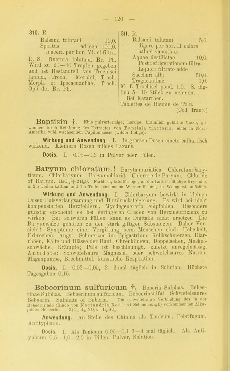 310. E. Balsami tolutani 10,0. Spiritus ad ccm 100,0. macera per hör. VI. et filtra. D. S. Tinctura tolutana Br. Pli. Wird zu 20—40 Tropfen gegeben und ist Bestandteil von Trochisci tannici, Trocli. Morphii, Trocli. Morph, et Ipecacuanbae, Troch. Opii der Br. Ph. 311. E. Balsami tolutani 5,0. digere per hör. II calore balnei vaporis c. Aquae destillatae 10,0. Post refrigerationem filtra. Liquori filtrato adde Sacchari albi 50,0. Tragacanthae 1,0. M. f. Trochisci pond. 1,0. S. täg- lich 5—10 Stück zu nehmen. Bei Katarrhen. Tablettes de Baume de Tolu. (Cod. fraut;.) Baptisin f. Eine pulverförmige, harzige, bräunlich gefärbte Masse, ge- wonnen durch Reinigung des Extractes von Baptisia tinctoria, einer in Nord- Amerika wild wachsenden Papilionaceae (wilder Indigo). Wirkung und Anwendung. I. In grossen Dosen emeto-cathartisch wirkend. Kleinere Dosen mildes Laxans. Dosis. I. 0,05—0,3 in Pulver oder Pillen. Baryum chloratum.! Baryta muriatica. Chloretum bary- ticum. Chlorbaryum. Baryumchlorid. Chlorure de Baryum. Chloride of Barium. BaCio -j- 2 H„0. Farblose, tafelförmige, an der Luft beständige ICrystalle, in 2,5 Teilen kaltem und 1,5 Teilen siedendom Wasser löslich, in Weingeist unlöslich. Wirkung und Anwendung. I. Chlorbaryum bewirkt in kleinen Dosen Pulsverlangsamung und Blutdrucksteigerung. Es wird bei nicht kompensierten Herzfehlern, Myodegeneratio empfohlen. Besonders günstig erscheint es bei geringeren Graden von Herzinsuffizienz zu würken. Bei schweren Fällen kann es Digitalis nicht ersetzen Die Baryumsalze gehören zu den stark giftigen Substanzen. Daher Vor- sicht! Symptome einer Vergiftung beim Menschen sind: Uebelkeit, Erbrechen, Angst, Schmerzen im Epigastrium, Kolikschmerzen, Diar- rhöen, Kälte und Blässe der Haut, Ohreuklingen, Doppelsehen, Muskel- schwäche, Krämpfe; Puls ist beschleunigt, zuletzt unregelmässig. Antidote: Schwefelsäure Magnesia, oder schwefelsaures Natron, Magenpumpe, Brechmittel, künstliche Eespiration. Dosis. I. 0,02—0,05, 2—3 mal täglich in Solution. Höchste Tagesgaben 0,15. Bebeerinmn sulfuricum f. Beberia Sulphas. Bebee- rinae Sulphas. Beboerinum sulfuricum. Bebeerinsulfat. Schwefelsaures Bebeerin. Sulpliate of Beberia. Dio schwefelsaure Vorbindung dos in der Boboorurindo (Rindo von Noc tan drin Rodiani Sohonibourgk) verkommenden Alka- loides Bebeerin. — 2(C’10H21N03). IloSüj. Anwendung. An Stelle des Chinins als Tonicum, Fobrifugum, Antitypicum. Dosis. I. Als Tonicum 0,05—0,1 3—4 mal täglich. Als Anti- ypicum 0,5—1,0—2,0 in Pillen, Pulver, Solution.