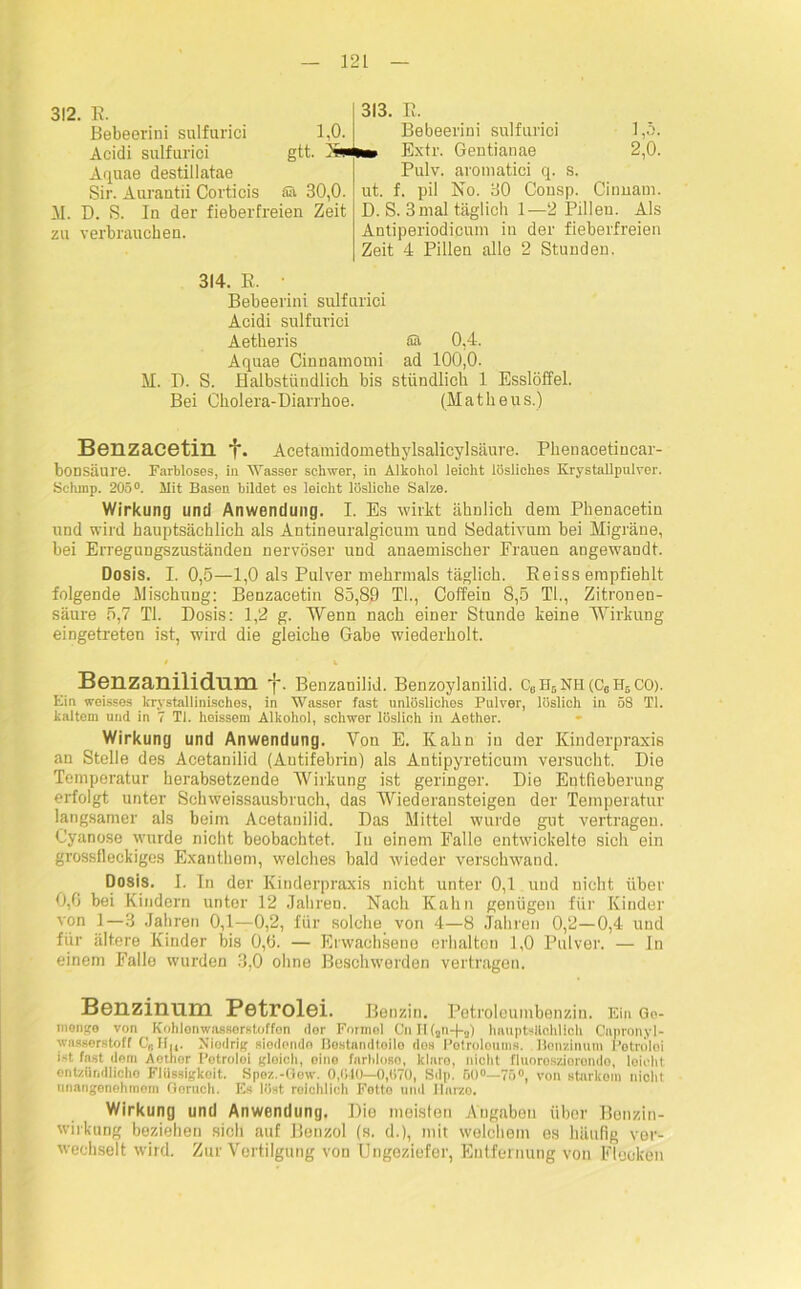 312. E. Bebeerini sulfurici 1,0. Acidi sulfurici gtt. N* Aquae destillatae Sir. Aurantii Corticis alt 30,0. II. D. S. Iu der fieberfreien Zeit zu verbrauchen. 313. E. Bebeerini sulfurici 1,5. na» Extr. Gentianae 2,0. Pulv. aromatici q. s. ut. f. pil No. 30 Consp. Cinnam. D. S. 3mal täglich 1—2 Pillen. Als Antiperiodicum in der fieberfreien Zeit 4 Pillen alle 2 Stunden. 314. E. • Bebeerini sulfurici Acidi sulfurici Aetheris Sä 0,4. Aquae CinDamomi ad 100,0. M. D. S. Halbstündlich bis stündlich 1 Esslöffel. Bei Cholera-Diarrhoe. (Matheus.) Benzacetin J'. Acetamidomethylsalicylsäure. Phenacetiucar- bonsäure. Farbloses, in Wasser schwer, in Alkohol leicht lösliches Krystallpulver. Schinp. 205°. Mit Basen bildet es leicht lösliche Salze. Wirkung und Anwendung. I. Es wirkt ähnlich dem Phenacetin und wird hauptsächlich als Antineuralgicum und Sedativum bei Migräne, bei Erregungszuständen nervöser und anaemischer Frauen angewandt. Dosis. 1.0,5—1,0 als Pulver mehrmals täglich. Eeiss empfiehlt folgende Mischung: Benzacetin 85,89 Tb, Coffein 8,5 TI., Zitronen- säure 5,7 TI. Dosis: 1,2 g. Wenn nach einer Stunde keine Wirkung eingetreten ist, wird die gleiche Gabe wiederholt. Benzanilidum f. Benzaniüd. Benzoylanilid. CeH5NH (C6H5CO). Ein weisses krystallinisches, in Wasser fast unlösliches Pulver, löslich in 58 TI. kaltem und in 7 TI. heissem Alkohol, schwer löslich in Aether. Wirkung und Anwendung. Von E. Kahn in der Kinderpraxis an Stelle des Acetanilid (Autifebrin) als Antipyreticum versucht. Die Temperatur herabsetzende Wirkung ist geringer. Die Entfieberung erfolgt unter Schweissausbruch, das Wiederansteigen der Temperatur langsamer als beim Acetanilid. Das Mittel wurde gut vertragen. Cyanose wurde nicht beobachtet. In einem Falle entwickelte sich ein grossfleckiges Exanthem, welches bald wieder verschwand. Dosis. I. In der Kinderpraxis nicht unter 0,1 und nicht über 0,6 bei Kindern unter 12 Jahren. Nach Kahn genügen für Kinder von 1—3 Jahren 0,1—0,2, für solche von 4—8 Jahren 0,2—0,4 und für ältere Kinder bis 0,6. — Erwachsene erhalten 1,0 Pulver. — In einem Falle wurden 3,0 ohne Beschwerden vertragen. Benzinum PstrolGi. Benzin. Petroleumbenzin. Ei» Go- rnongo von Kohlenwasserstoffen dor Formel CnH(au-)-a) hauptsächlich Capronyl- wasserstoff C,. Hu. Niedrig siedende Bestandteile dos Petroleums. Benzinum Petrolei i>t fast dem Aother Petroloi gleich, oine farblose, klaro, nicht fluoreszierende, leicht entzündliche Flüssigkeit. Spez.-Gew. 0,040—0,070, Sdp. 50°—75°, von starkem nicht unangenehmem Geruch. Es löst reichlich Fetto und Harze. Wirkung und Anwendung. Dio meisten Angaben über Benzin- wirkung beziehen sich auf Benzol (s. d.), mit welchem es häufig ver- wechselt wird. Zur Vertilgung von Ungeziefer, Entfernung von Flocken
