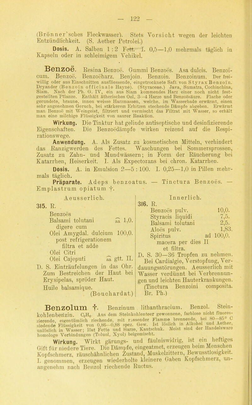 (Brönner’sclies Fleckwasser). Stets Vorsicht wegen der leichten Entzündlichkeit. (S. Aether Petrolei.) Dosis. A. Salben 1:2 Fett. I. 0,5—1,0 mehrmals täglich in Kapseln oder in schleimigem Vehikel. Benzoe. Resina Benzoe. Gummi Benzoes. Asa dulcis. Benzo'i- cum. Benzoe. Benzoeharz. Benjoin. Benzoin. Benzoinum. Der frei- willig oder aus Einschnitten ausfliessende, eingetrocknete Saft von StyraxBenzoün. Dryander (Benzoin officinale Hayne). (Styraceae.) Java, Sumatra, Cochinchina, Siam. Nach der Ph. G. IY, ein aus Siam kommendes Harz einer noch nicht fest- gestellten Pflanze. Enthalt ätherisches Oel, 3—4 Harze und Benzoösäure. Flache oder gerundete, braune, innen weisse Harzmassen, welche, im Wasserbade erwärmt, einen sehr angonehmen Geruch, bei stärkerem Erhitzen stechende Dämpfe abgeben. Erwärmt man Benzoö. mit Weingeist, filtriert und vermischt das Filtrat mit Wasser, so erhält man eine milchige Flüssigkeit von saurer Reaktion. Wirkung. Die Tinktur hat gelinde antiseptische und desinfizierende Eigenschaften. Die Benzoedämpfe wirken reizend auf die Respi- rationswege. Anwendung. A. Als Zusatz zu kosmetischen Mitteln, verhindert das Ranzigwerden des Fettes. Waschungen bei Sommersprossen, Zusatz zu Zahn- und Mundwässern; in Form der Räucherung bei Katarrhen, Heiserkeit. I. Als Expectorans bei chron. Katarrhen. Dosis. A. in Emulsion 2—5 :100. I. 0,25—1,0 in Pillen mehr- mals täglich. Präparate. Adeps benzoa Emplastrum opiatum f. Aeusserlich. 315. R. Benzoes Balsami tolutani aa 1,0. digere cum Olei Amygdal. dulcium 100,0. post refrigerationem filtra et adde Olei Citri Olei Cajeputi iS gtt. II. D. S. Einträufelungen in das Ohr. Zum Bestreichen der Haut bei Erysipelas, spröder Haut. Huile balsamique. (Bouchardat.) — Tinctura Be nzoes. — Innerlich. R. Benzoes pulv. 10,0. Styracis liquidi 7,5. Balsami tolutani 2,5. Aloes pulv. 1,83. Spiritus ad 100,0. macera per dies II et filtra. D. S. 30—36 Tropfen zu nehmen. Bei Cardialgie, Verstopfung, Ver- dauungsstörungen. Aeusserlich mit Wasser verdünnt bei Verbrennun- gen und leichten Hauterkrankungen. (Tinctura Benzoini composita. Br. Ph.) Benzolum 1*. Benzinum lithanthracium. Benzol. Stein- kohlen berizin. CeH0 Aus dom Steinkohlonteer gewonnene, farblose nicht fluores- zierende, eigentümlich riechende, mit wissender Flamme brennende bei 80-85° C siedende Flüssigkeit von 0,86-0,88 spez. Gew. Ist löslich m Alkohol und Ae her unlöslich in Wasser; löst Fotlo und Harze, Kautschuk. Weist sind der Handelsware homologo Verbindungen (Toluol, Xyol) beigemiseht. Wirkung. Wirkt gärungs- und fäuiniswidrig, ist ein heftiges Gift für niedere Tiere. Dio Dämpfe, eingeatmet, erzeugen beim Menschen Kopfschmerz, räusohähnlichen Zustand, Muskelzittern, Bewusstlosigkeit. J. genommen, erzeugen wiederholte kleinere Gaben Kopfschmeiz, un- angenehm nach Benzol riechende Ructus.