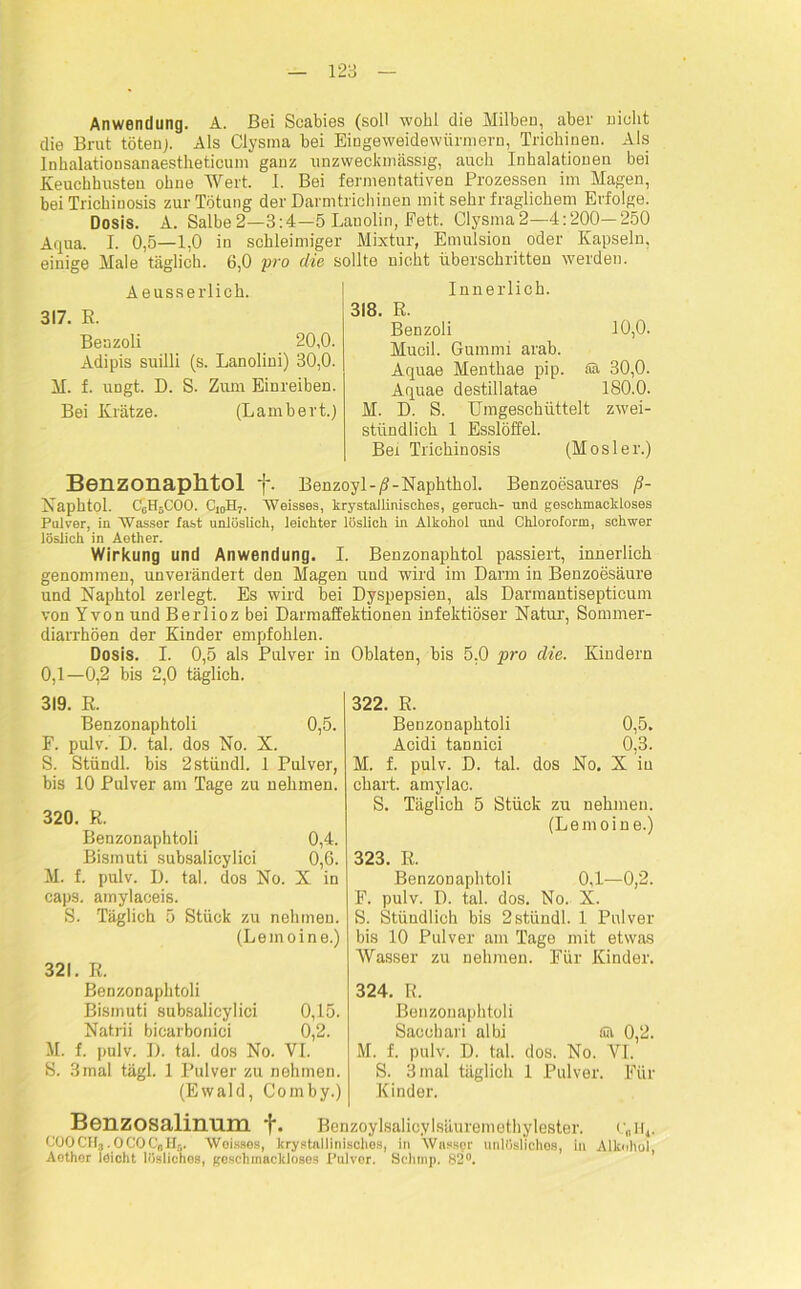 Anwendung. A. Bei Scabies (soll wohl die Milben, aber nicht die Brut töten). Als Clysma bei Eingeweidewürmern, Trichinen. Als Inhalationsanaestlieticum ganz unzweckmässig, auch Inhalationen bei Keuchhusten ohne Wert. I. Bei fermentativen Prozessen im Magen, bei Trichinosis zur Tötung der Darmtrichinen mit sehr fraglichem Erfolge. Dosis. A. Salbe2—3:4—5 Lanolin, Fett. Clysma2—4:200—250 Aqua. I. 0,5—1,0 in schleimiger Mixtur, Emulsion oder Kapseln, einige Male täglich. 6,0 pro die sollte nicht überschritten werden. Aeusserlich. 317. E. Beazoli 20,0. Adipis suilli (s. Lanolini) 30,0. M. f. ungt. D. S. Zum Einreiben. Bei Krätze. (Lambert.) Innerlich. 318. R. Benzoli 10,0. Mucil. Gummi arab. Aquae Menthae pip. äa 30,0. Aquae destillatae 180.0. M. D. S. Umgeschüttelt zwei- stündlich 1 Esslöffel. Bei Trichinosis (Mosler.) Benzonaphtol f. Benzoyl-/?-Naphthol. Benzoesaures ß- Naphtol. C6H5C00. C10H7. Weisses, krystallinisches, geruch- und geschmackloses Pulver, in Wasser fast unlöslich, leichter löslich in Alkohol und Chloroform, schwer löslich in Aether. Wirkung und Anwendung. I. Benzonaphtol passiert, innerlich genommen, unverändert den Magen und wird im Darm in Benzoesäure und Naphtol zerlegt. Es wird bei Dyspepsien, als Darmantisepticum von Yvon und Berlioz bei Darmaffektionen infektiöser Natur, Sommer- diarrhöen der Kinder empfohlen. Dosis. I. 0,5 als Pulver in Oblaten, bis 5,0 pro die. Kindern 0,1—0,2 bis 2,0 täglich. 322. R. Benzonaphtoli 0,5. Acidi tannici 0,3. M. f. pulv. D. tal. dos No. X in chart. amylac. S. Täglich 5 Stück zu nehmen. (Lemoine.) 323. R. Benzonaphtoli 0,1—0,2. F. pulv. D. tal. dos. No. X. S. Stündlich bis 2stündl. 1 Pulver bis 10 Pulver am Tago mit etwas Wasser zu nehmen. Für Kinder. 324. R. Benzonaphtoli Saeohari albi fiit 0,2. M. f. pulv. D. tal. dos. No. VI. S. 3 mal täglich 1 Pulver. Für Kinder. Benzosalinum f. Benzoylßalicylsäuremethylester. r„ir4. COOCH, .OCOC„H5. Weisses, krystallinischos, in Wasser unlösliches, in Alkohol, Aether leicht lösliches, geschmackloses Pulvor. Schmp. 82°. 319. R. Benzonaphtoli 0,5. F. pulv. D. tal. dos No. X. S. Stündl. bis 2stündl. 1 Pulver, bis 10 Pulver am Tage zu nehmen. 320. R. Benzonaphtoli 0,4. Bismuti subsalicylici 0,6. M. f. pulv. D. tal. dos No. X in caps. amylaceis. S. Täglich 5 Stück zu nehmen. (Lemoine.) 321. R. Benzonaphtoli Bismuti subsalicylici 0,15. Natrii biearboniei 0,2. M. f. pulv. D. tal. dos No. VI. S. 3mal tägl. 1 Pulver zu nehmen. (Ewald, Comby.)