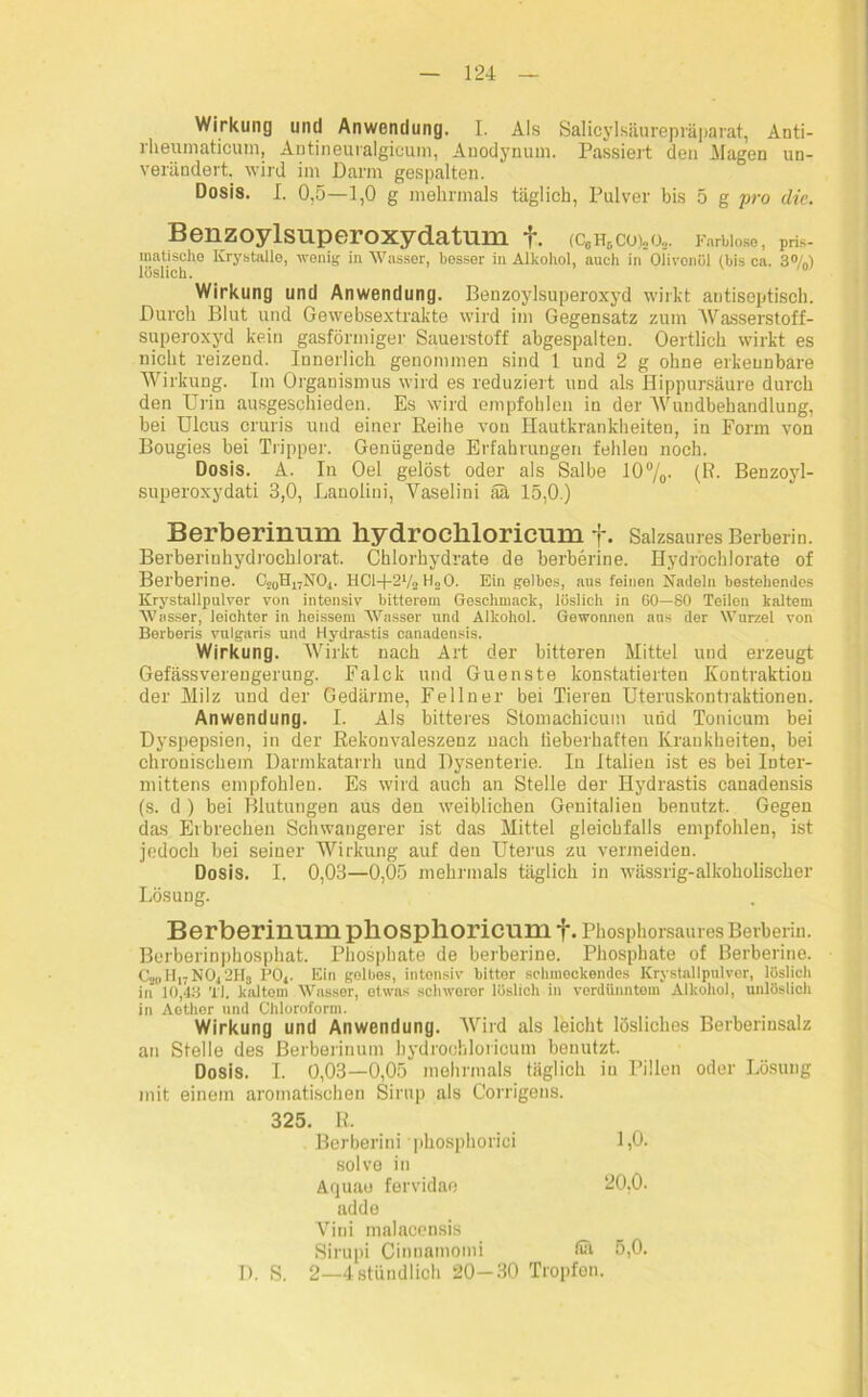 Wirkung und Anwendung. I. Als Salicyl säurepräparat, Anti- rheumaticum, Antineuralgicum, Auodynum. Passiert den Hagen un- verändert. wird im Darm gespalten. Dosis. I. 0,5—1,0 g mehrmals täglich, Pulver bis 5 g pro die. Benzoylsuperoxydatum f. (c6h6co)„o3. Farblose, pris- matische Krystalle, wenig in Wasser, besser in Alkohol, auch in Olivenöl (bis ca. 3%) löslich. Wirkung und Anwendung. Benzoylsuperoxyd wirkt antiseptisch. Durch Blut und Gewebsextrakte wird im Gegensatz zum Wasserstoff- superoxyd kein gasförmiger Sauerstoff abgespalten. Oertlich wirkt es nicht reizend. Innerlich genommen sind 1 und 2 g ohne erkennbare Wirkung. Im Organismus wird es reduziert und als Hippursäure durch den Urin ausgeschieden. Es wird empfohlen in der Wundbehandlung, bei Ulcus cruris und einer Reihe von Hautkrankheiten, in Form von Bougies bei Tripper. Genügende Erfahrungen fehlen noch. Dosis. A. In Oel gelöst oder als Salbe 10%• (R. Benzoyl- superoxydati 3,0, Lanolini, Yaselini äa 15,0.) Berberinum kydrocliloricum f. Salzsaures Berberin. Berberiuhydrochlorat. Chlorhydrate de berberine. Hydrochlorate of Berberine. C2UH17N04. HCl-|-21/2 H30. Ein gelbes, aus feinen Nadeln bestehendes Krystallpulver von intensiv bitterem Geschmack, löslich in 60—80 Teilen kaltem Wasser, leichter in heissem Wasser und Alkohol. Gewonnen aus der Wurzel von Berberis vulgaris und Hydrastis eanadensis. Wirkung. Wirkt nach Art der bitteren Mittel und erzeugt Gefässverengerung. Falck und Guenste konstatierteu Kontraktion der Milz und der Gedärme, Fellner bei Tieren Uteruskontraktionen. Anwendung. I. Als bitteres Stomachicum und Tonicum bei Dyspepsien, in der Rekonvaleszenz nach lieberhaften Krankheiten, bei chronischem Darmkatarrh und Dysenterie. In Italien ist es bei Inter- mittens empfohlen. Es wird auch an Stelle der Hydrastis eanadensis (s. d) bei Blutungen aus den weiblichen Genitalien benutzt. Gegen das Erbrechen Schwangerer ist das Mittel gleichfalls empfohlen, ist jedoch bei seiner Wirkung auf den Uterus zu vermeiden. Dosis. I. 0,03—0,05 mehrmals täglich in wässrig-alkoholischer Lösung. Berberinum phosphoricum f. Phosphorsaures Berberin. Berberinphosphat. Phosphate de berberine. Phosphate of Berberine. C2(i Hl; NO,, 2HS 1’Oj. Ein gelbes, intensiv bitter schmeckendes Krystallpulver, löslich in 10,43 TI. kaltom Wasser, etwas schwerer löslich in verdünntem Alkohol, unlöslich in Aethor und Chloroform. Wirkung und Anwendung. Wird als leicht lösliches Berberinsalz an Stelle des Berberinum hydrochloricum benutzt. Dosis. I. 0,03—0,05 mehrmals täglich in Pillen oder Lösung mit einem aromatischen Sirup als Corrigens. 325. R. Berberini phosphorici 1,0. solve in Aquao fervidae 20,0. adde Vini malaccnsis Sirupi Cinuamomi fiä 5,0. 2—4 stündlich 20—30 Tropfen.