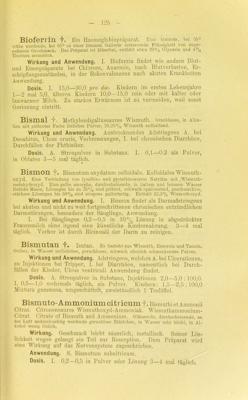 Bioferrill *j\ Ein Haemo'globiupräparat. Eino blutrote, bei 55° trübe werdende, bei 65° zu einer braunen Gallerte erstarrende Flüssigkeit von ange- nehmem Geschmack. Das Pritparat ist ätherfrei, enthält etwa 20% Glycerin und 4°/0 Tinctura aromatica. Wirkung und Anwendung. I. Bioferrin findet wie andere Blut- und Eisenpräparate bei Chlorose, Anaemie, nach Blutverlusten, Er- schöpfungszuständen, in der Rekonvaleszenz nach akuten Krankheiten Anwendung. Dosis. I. 15,0—30,0 jiro die. Kindern im ersten Lebensjahre 1—2 mal 5,0, älteren Kindern 10,0—15,0 rein oder mit kalter oder lauwarmer Milch. Zu starkes Erwärmen ist zu vermeiden, weil sonst Gerinnung eintritt. Bismal {*. Methylendigallussaures AVismutb. Graublaues, in Alka- lien mit gelbroter Farbe lösliches Pulver, 29,25% Wismuth enthaltend. Wirkung und Anwendung. Austrocknendes Adstringens A. bei Decubitus, Ulcus cruris, Verbrennungen, I. bei chronischen Diarrhöen, Durchfällen der Phthisiker. Dosis. A. Streupulver in Substanz. I. 0,1—0,3 als Pulver, in Oblaten 3—5 mal täglich. BismOll j. Bismutum oxydatum colloidale. Kolloidales AVismuth- OXyd. Eine Verbindung von lysalbin- und protalbinsaurem Natriftm mit .Wismuth- metahydroxyd. Eine gelbe amorphe, durchscheinende, in kaltem und heissem Wasser lösliche Masse, Eüsiuigen bis zu 25% sind gelbrot, schwach opalisierend, geschmacklos, stärkere Lösungen bis 50% sind sirupoes gallertartig. Enthält 22,3°/0 Wismuthoxyd. Wirkung und Anwendung. I. Bismon findet als Darmadstriugens bei akuten und nicht zu weit fortgeschrittenen chronischen entzündlichen Darmstörungen, besonders der Säugliuge, Anwendung. I. Bei Säuglingen 0,2—0,5 in 10°/0 Lösung in abgedrückter Frauenmilch ohne irgend eine künstliche Kindernahrung. 3—4 mal täglich. Vorher ist durch Ricinusöl der Darm zu reinigen. Bismutan f. Isutan. Es besteht aus Wismuth, Resorcin und Tannin. Gelbes, in Wasser unlösliches, geruchloses, schwach süssiioh schmeckendes Pulver. Wirkung und Anwendung. Adstringens, welches A. beiUlcerationen, zu Injektionen bei Tripper, 1. hei Diarrhöen, namentlich bei Durch- fällen der Kinder, Ulcus ventriculi Anwendung findet. Dosis. A. Streupulver iu Substanz, Injektionen 2,0—5,0 :100,0. I. 0,5—1,0 mehrmals täglich, als Pulver. Kindern: 1,5—2,5:100,0 Mixtura gummosa, umgeschüttelt, zweistündlich 1 Teelöilel. Bismuto-Ammonium citricumf. BismuthietAmmouii Citras. Citronensaures Wismuthoxyd-Ammoniak. Wismuthammonium- Citrat. Citrate of Bismuth and Ammonium. Glänzondo, durchschoinondo, an der Luft undurchsichtig wordondo gcruchloso Blättchen, in Wasser sohr leicht, in Al- kohol wenig löslich. Wirkung. Geschmack leicht säuerlich, metallisch. Seiner Lös- lichkeit. wegen gelangt ein Teil zur Resorption. Dem Präparat wird eine Wirkung auf das Nervensystem zugeschrioben, Anwendung. S. Bismutum subnitricum. Dosis. I. 0,2—0,5 in Pulver oder Losung 3—4 mal täglich.