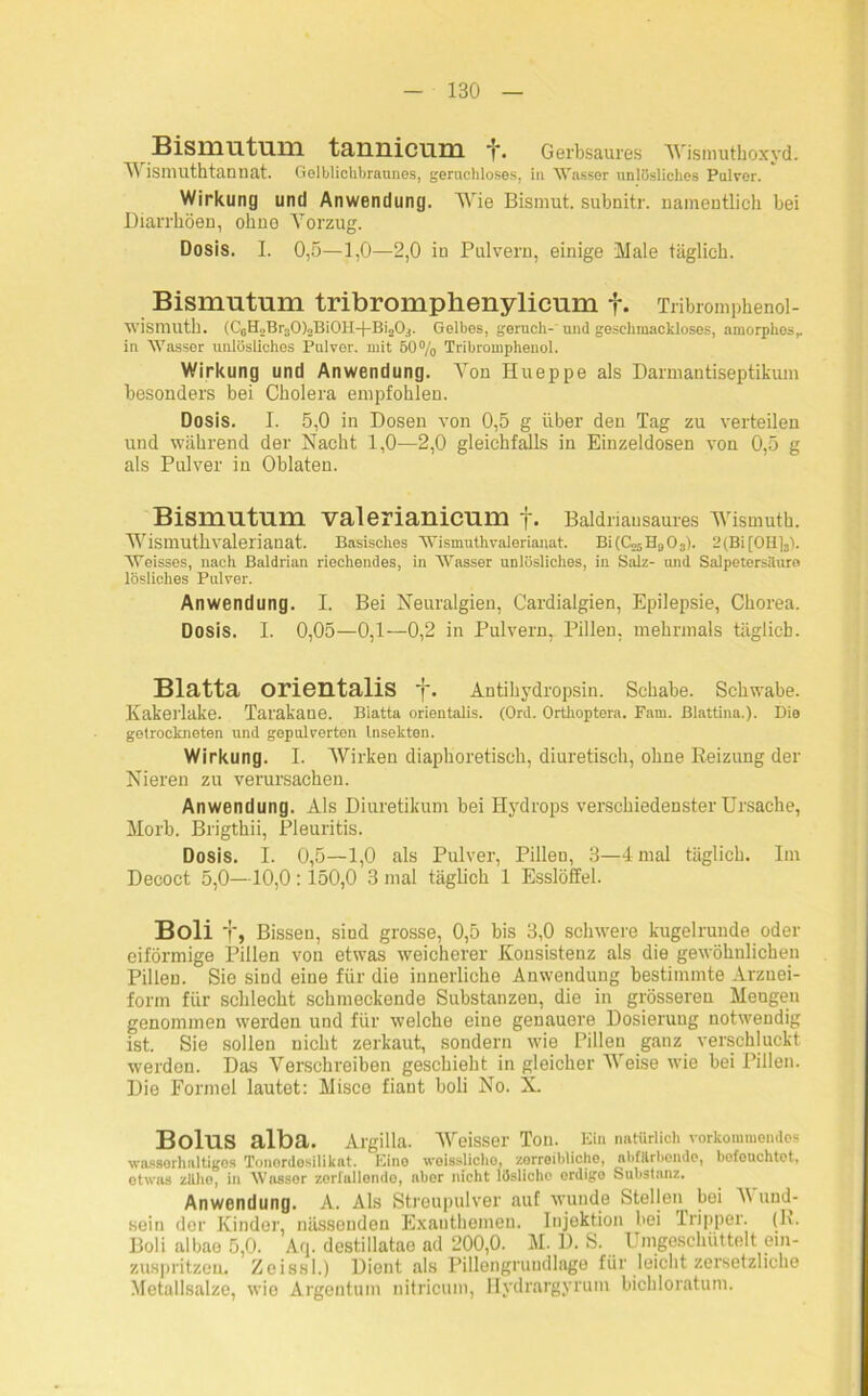 Bismutum taunicuni j\ Gerbsaures Wismuthoxyd. Wismuthtannat. Gelblichbraunes, geruchloses, in Wasser unlösliches Pulver. Wirkung und Anwendung. Wie Bismut. subnitr. namentlich bei Diarrhöen, ohne Vorzug. Dosis. I. 0,5—1,0—2,0 in Pulvern, einige Male täglich. Bismutum tribromplienylicum f. Tribromphenol- wismuth. (CotpBi'aOloBiOlI-f-BioOj. Gelbes, geruch- und geschmackloses, amorphes,, in Wasser unlösliches Pulver, mit 50% Tribromphenol. Wirkung und Anwendung. Von Hueppe als Darmantiseptikum besonders bei Cholera empfohlen. Dosis. I. 5,0 in Dosen von 0,5 g über den Tag zu verteilen und während der Nacht 1,0—2,0 gleichfalls in Einzeldosen von 0,5 g als Pulver in Oblaten. Bismutum valerianicum f. Baldriausaures Wismuth. Wismuth valerianat. Basisches Wismuthvaleriauat. Bi(Co5H903). 2(Bi[OH]3). Weisses, nach Baldrian riechendes, in Wasser unlösliches, in Salz- und Salpetersäure lösliches Pulver. Anwendung. I. Bei Neuralgien, Cardialgien, Epilepsie, Chorea. Dosis. I. 0,05—0,1—0,2 in Pulvern, Pillen, mehrmals täglich. Blatta orientalis f. Antihydropsin. Schabe. Schwabe. Kakerlake. Tarakane. Blatta orientalis. (Ord. Orthoptera. Fam. ßlattina.). Die getrockneten und gepulverten Insekten. Wirkung. I. Wirken diaphoretisch, diuretisch, ohne Reizung der Nieren zu verursachen. Anwendung. Als Diuretikum bei Hydrops verschiedensterUrsache, Morb. Brigthii, Pleuritis. Dosis. I. 0,5—1,0 als Pulver, Pillen, 3—4 mal täglich. Im Decoct 5,0—10,0: 150,0 3 mal täglich 1 Esslöffel. Boli f, Bissen, sind grosse, 0,5 bis 3,0 schwere kugelrunde oder eiförmige Pillen von etwas weicherer Konsistenz als die gewöhnlichen Pillen. Sie sind eine für die innerliche Anwendung bestimmte Arznei- form für schlecht schmeckende Substanzen, die in grösseren Mengen genommen werden und für welche eine genauere Dosierung notwendig ist. Sie sollen nicht zerkaut, sondern wie Pillen ganz verschluckt werden. Das Verschreiben geschieht in gleicher Weise wie bei Pillen. Die Formel lautet: Misce fiant boli No. X. Bolus alba. Argilla. Wasser Ton. Kill natürlich vorkommendes wasserhaltiges Tonordesilikat. Eine weissliche, zerreibliche, abfärbende, bofouchtot, otwas züho, in AVossor zerfallende, aber nicht lösliche erdige Substanz. Anwendung. A. Als Streupulver auf wunde Steljen bei V uud- soin der Kinder, nässenden Exanthemen. Injektion bei Tripper. (R. Boli albae 5,0. Aq. destillatae ad 200,0. M. D. S. Umgeschüttelt ein- zuspritzeu. Zeissl.) Dient als Pillengruudlage für leicht zersetzliche Metallsalze, wie Argentum nitricum, Hydrargyrum bichloratum.