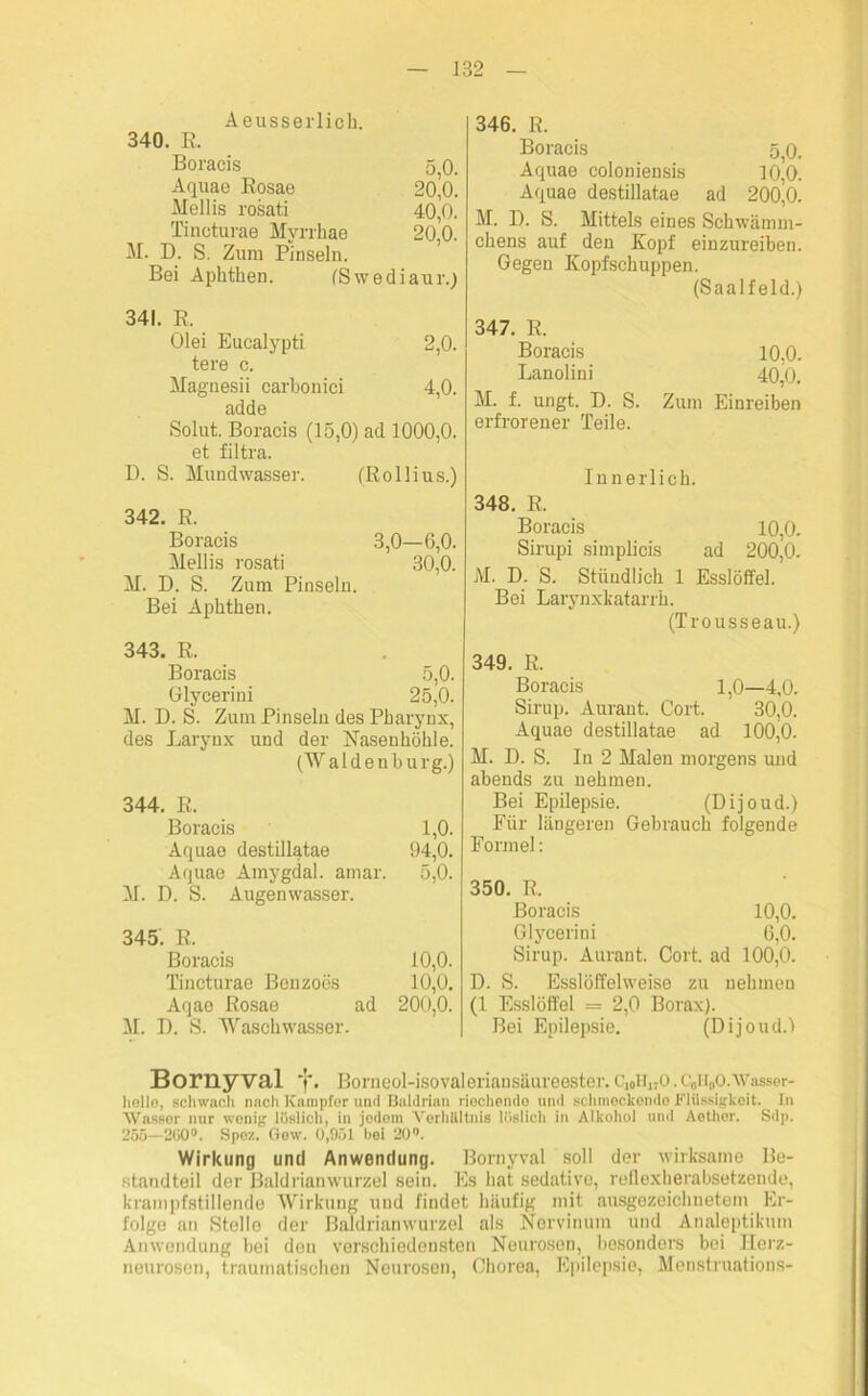 Aeusserlich. 340. R. Boracis 5 0. Aquae Rosae 2o’o. Mellis rosati 40,0. Tincturae Myrrhae 20,0. M. D. S. Zum Pinseln. Bei Aphthen. (Swediaur.) 346. R. Boracis 5 0. Aquae coloniensis 10,0. Aquae destillatae ad 200,0. M. D. S. Mittels eines Schwämm- chens auf den Kopf einzureiben. Gegen Kopfschuppen. (Saalfeld.) 341. R. Olei Eucalypti 2,0. tere c. Magnesii carbonici 4,0. adde Solut. Boracis (15,0) ad 1000,0. et filtra. D. S. Mundwasser. (Rollius.) 342. R. Boracis 3,0—6,0. Mellis rosati 30,0. M. D. S. Zum Pinseln. Bei Aphthen. 343. R. Boracis 5,0. Glycerini 25,0. M. D. S. Zum Pinseln des Pharynx, des Larynx und der Nasenhöhle. (Waldenburg.) 344. R. Boracis 1,0. Aquae destillatae 94,0. Aquae Amygdal. amar. 5,0. M. D. S. Augenwasser. 345. R. Boracis 10,0. Tincturae Benzoes 10,0. Aqae Rosae ad 200,0. M. I). S. Waschwasser. 347. R. Boracis 10,0. Lanolini 40,0. M. f. ungt. D. S. Zum Einreiben erfrorener Teile. Innerlich. 348. R. Boracis 10,0. Sirupi simplicis ad 200,0. M. D. S. Stündlich 1 Esslöffel. Bei Larynxkatarrh. (Trousseau.) 349. R. Boracis 1,0—4,0. Sirup. Auraut. Gort. 30,0. Aquae destillatae ad 100,0. M. D. S. In 2 Malen morgens und abends zu nehmen. Bei Epilepsie. (Dijoud.) Für längeren Gebrauch folgende Formel: 350. R. Boracis 10,0. Glycerini 6,0. Sirup. Auraut. Cort. ad 100,0. D. S. Esslöffelweise zu nehmen (1 Esslöffel = 2,0 Borax). Bei Epilepsie. (Dijoud.l Bornyval 1*. Borneol-isovaleriansäureester. C10h170.c0ii0o.Wasser- helle, schwach nnch Kampfer und Baldrian riechende und schmeckende Flüssigkeit. In Wasser nur wenig löslich, in jedem Verhältnis löslich in Alkohol und Aethor. Sdp. 255—200°. Spez. Gew. 0,951 bei 20°. Wirkung und Anwendung. Bornyval soll der wirksame Be- standteil der Baldrianwurzel sein. Es hat sedative, reflexherabsetzende, krampfstillende Wirkung und findet häufig mit ausgezeichnetem Er- folge an Stelle der Baldrianwurzel als Nervinum und Analeptikum Anwendung bei den verschiedensten Neurosen, besonders bei Herz- neurosen, traumatischen Neurosen, Chorea, Epilepsie, Menstruations-