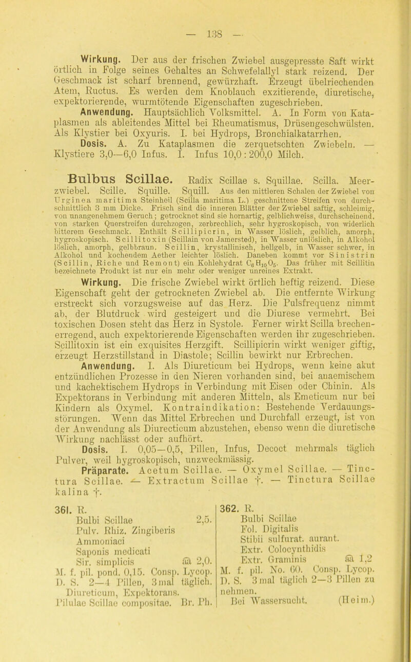 Wirkung. Der aus der frischen Zwiebel ausgepresste Saft wirkt örtlich in Folge seines Gehaltes an Schwefelallyl stark reizend. Der Geschmack ist scharf brennend, gewürzhaft. Erzeugt übelriechenden Atem, Ructus. Es werden dem Knoblauch exzitierende, diuretische, expektorierende, wurmtötende Eigenschaften zugescbrieben. Anwendung. Hauptsächlich Volksmittel. A. In Form von Kata- plasmen als ableitendes Mittel bei Rheumatismus, Drüsengeschwülsten. Als Klystier bei Oxyuris. I. bei Hydrops, Bronchialkatarrhen. Dosis. A. Zu Kataplasmen die zerquetschten Zwiebeln. — Klystiere 3,0—6,0 Infus. I. Infus 10,0: 200,0 Milch. Bulbus Scillae. Radix Scillae s. Squillae. Scilla. Meer- zwiebel. Scill©. Squille. Squill. Ans den mittleren Schalen der Zwiebel von Urginea maritima Steinbeil (Scilla maritima L.) geschnittene Streifen von durch- schnittlich 3 mm Dicke. Frisch sind dio inneren Blätter der Zwiebel saftig, schleimig, von unangenehmem Geruch; getrocknot sind sie hornartig, gelblichweiss, durchscheinend, von starken Querstroifen durchzogen, zerbrechlich, sehr hygroskopisch, von widerlich bitterem Geschmack. Enthält Scillipicrin, in Wasser löslich, gelblich, amorph, hygroskopisch. Scillitoxin (Scillain von Jamersted), in Wasser unlöslich, in Alkohol löslich, amorph, gelbbraun. Scillin, krystallinisch, hellgelb, in Wasser schwer, in Alkohol und kochendem Aetlier leichter löslich. Daneben kommt vor Sinistrin (Scillin, Biche und Reraont) ein Kohlehydrat C6H,0O5. Das früher mit Scillitin bezeichnete Produkt ist nur ein mehr oder weniger unreines Extrakt. Wirkung. Die frische Zwiebel wirkt örtlich heftig reizend. Diese Eigenschaft geht der getrockneten Zwiebel ab. Die entfernte Wirkung erstreckt sich vorzugsweise auf das Herz. Die Pulsfrequenz nimmt ab, der Blutdruck wird gesteigert und die Diurese vermehrt. Bei toxischen Dosen steht das Herz in Systole. Ferner wirkt Scilla brechen- erregend, auch expektorierende Eigenschaften werden ihr zugeschrieben. Scillitoxin ist ein exquisites Herzgift. Scillipicrin wirkt weniger giftig, erzeugt Herzstillstand in Diastole; Scillin bewirkt nur Erbrechen. Anwendung. I. Als Diureticum bei Hydrops, wenn keine akut entzündlichen Prozesse in den Nieren vorhanden sind, bei auaemischem und kachektiscbem Hydrops in Verbindung mit Eisen oder Chinin. Als Expektorans in Verbindung mit anderen Mitteln, als Emeticum nur bei Kindern als Oxymel. Kontraindikation: Bestehende Verdauungs- störungen. Wenn das Mittel Erbrechen und Durchfall erzeugt, ist von der Anwendung als Diurecticum abzustehen, ebenso wenn die diuretische Wirkung nachlässt oder aufhört. Dosis. I. 0,05—0,5, Pillen, Infus, Decoct mehrmals täglich Pulver, weil hygroskopisch, unzweckmässig. Präparate. Acetum Scillae. — Oxymel Scillae. — Tinc- tura Scillae. Extractum Scillae f. — Tinctura Scillae kalina f. 361. R. Bulbi Scillae 2,5. Pulv. Rhiz. Zingiberis Ammoniaci Saponis medicati Sir. simplicis Sä 2,0. M. f. pil. pond. 0,15. Consp. Lycop. I). S. 2—4 Pillen, 3mal täglich. Diureticum, Expektorans. Pilulae Scillae compositae. Br. Pli. 362. R. Bulbi Scillae Fol. Digitalis Stibii sulfurat. aurant. Extr. Colocynthidis Extr. Graminis tül 1,2 M. f. pil. No. 60. Consp. Lycop. D. S. 3 mal täglich 2—3 Pillen zu nehmen. Bei Wassersucht. (Heim.)