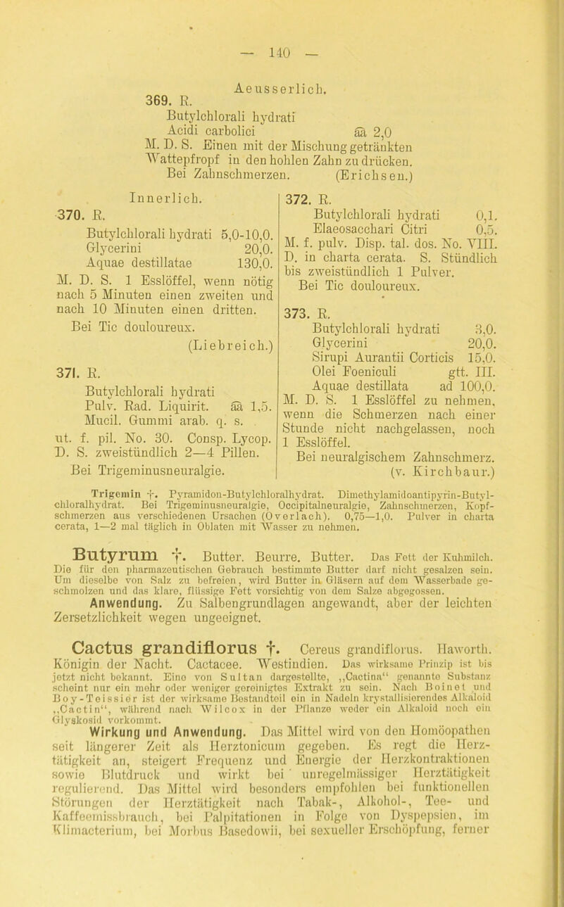 MO Aeusserlick. 369. R. Butylchlorali hydratf Acidi carbolici Sä 2,0 M. D. S. Eineu mit der Mischung getränkten Wattepfropf in den hohlen Zahn zu drücken. Bei Zahnschmerzen. (Erichsen.) Innerlich. 370. R. Butylchlorali hydrati 5,0-10,0. Glycerini 20,0. Aquae destillatae 130,0. M. D. S. 1 Esslöffel, wenn nötig nach 5 Minuten einen zweiten und nach 10 Minuten einen dritten. Bei Tic douloureux. (Liebreich.) 371. R. Butylchlorali hydrati Pulv. Rad. Liquirit. Sa 1,5. Mucil. Gummi arab. q. s. ut. f. pil. No. 30. Consp. Lycop. D. S. zweistündlich 2—4 Pillen. Bei Trigeminusneuralgie. 372. R. Butylchlorali hydrati 0,1. Elaeosacchari Citri 0,5. M. f. pulv. Disp. tal. dos. No. VIII. D. in Charta cerata. S. Stündlich bis zweistündlich 1 Pulver. Bei Tic douloureux. 373. R. Butylchlorali hydrati 3,0. Glycerini 20,0. Sirupi Aurantii Corticis 15,0. Olei Foeniculi gtt. III. Aquae destillata ad 100,0. M. D. S. 1 Esslöffel zu nehmen, wenn die Schmerzen nach einer Stunde nicht nachgelassen, noch 1 Esslöffel. Bei neuralgischem Zahnschmerz. (v. Kirchbaur.) Trlgcniin Pyramidon-Butyichloralhydrat. Dimothylamidoantipyrin-Butyl- chloraihydrat. Bei Trigeminusneuralgie, Occipitalneuralgie, Zahnschmerzen, Kopf- schmerzen aus verschiedenen Ursachen (Overlach). 0,75—1,0. Pulver in Charta cerata, 1—2 mal tiiglich in Oblaten mit Wasser zu nehmen. Butyrum f. Butter. Beurre. Butter. Das Fett der Kuhmilch. Die fiir den pharmazeutischen Gebrauch bestimmte Butter darf nicht gesalzen sein. Um dieselbo von Salz zu befreien, wird Butter in Gläsern auf dom Wasserbade ge- schmolzen und das klare, flüssige Fett vorsichtig von dem Salze abgegossen. Anwendung. Zu Salbengrundlagen angewandt, aber der leichten Zersetzlichkeit wegen ungeeignet. Cactus grandiflorus f. Cereus grandiflorus. Hawortk. Königin der Nacht. Cactacee. Westindiern Das wirksame Prinzip ist bis jetzt nicht bekannt. Eino von Sultan dargestollto, „Cactina“ genannte Substanz scheint nur ein mehr oder weniger goreinigtes Extrakt zu sein. Naeli Boinot und Boy-Teissier ist der wirksame Bestandteil ein in Nadeln kristallisierendes Alkaloid „Cactin“, während nach Wilcox in der Pflanze weder ein Alkaloid noch ein Glyskosid vorkommt. Wirkung und Anwendung. Das Mittel wird von deu Homöopathen seit längerer Zeit als Herztonicuin gegeben. Es regt die Herz- tätigkeit an, steigert Frequenz und Energie der Herzkontraktioueu sowie Blutdruck und wirkt bei ’ unregelmässiger Herztätigkeit regulierend. Das Mittel wird besonders empfohlen bei funktionellen Störungen der Herztätigkeit nach Tabak-, Alkohol-, Tee- und Kaffeemissbrauch, bei Palpitationen in Folge von Dyspepsien, im Klimacterium, bei Morbus Basedowii, bei sexueller Erschöpfung, ferner