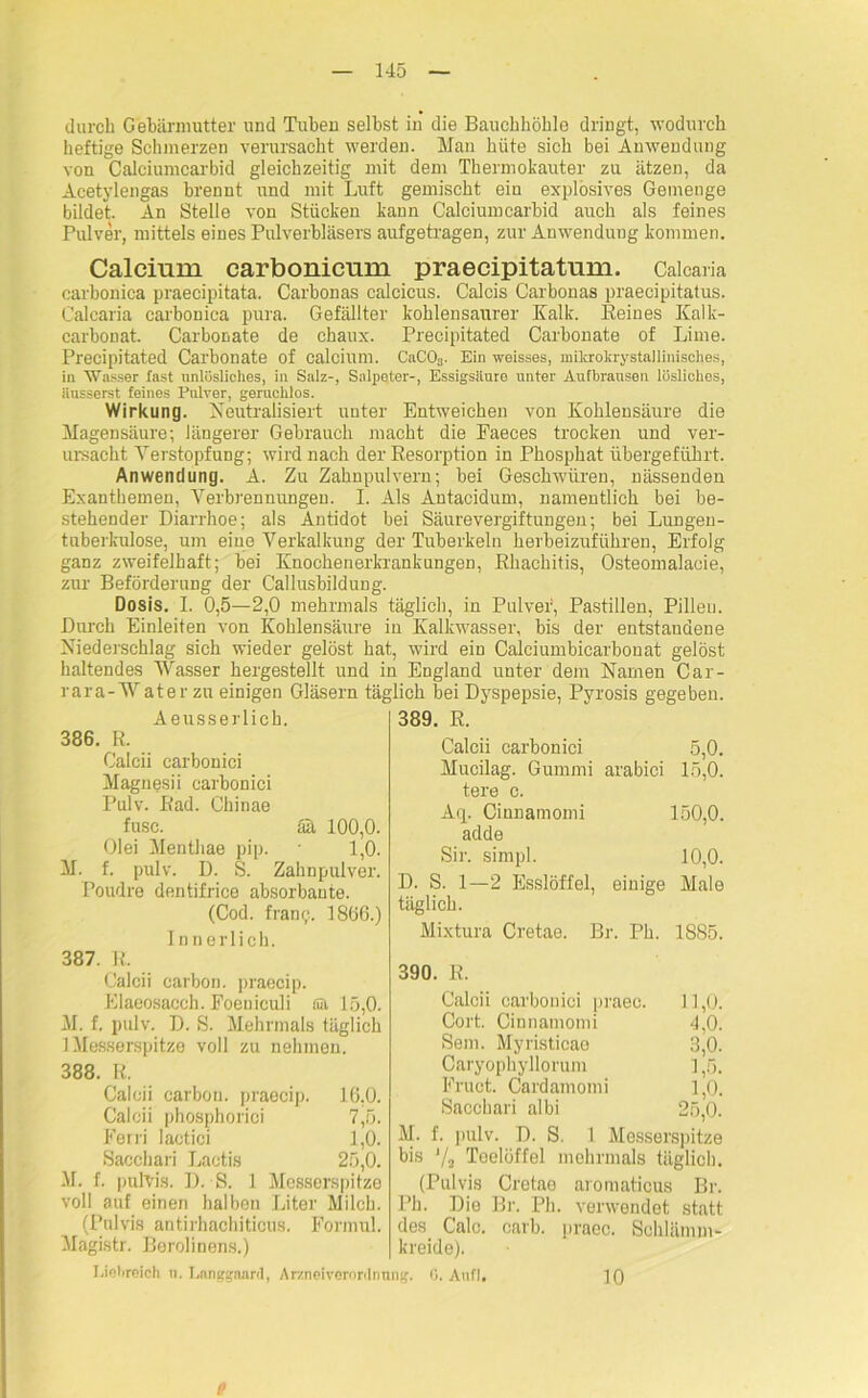 durch Gebärmutter und Tuben selbst in die Bauchhöhle dringt, wodurch heftige Schmerzen verursacht werden. Man hüte sich bei Anwendung von Calciumearbid gleichzeitig mit dem Thermokauter zu ätzen, da Acetylengas brennt und mit Luft gemischt ein explosives Gemenge bildet. An Stelle von Stücken kann Calciumearbid auch als feines Pulver, mittels eines Pulverbläsers aufgetragen, zur Anwendung kommen. Calcium carbonicum praecipitatum. Caicaria carbonica praecipitata. Carbonas calcicus. Calcis Carbonas praecipitatus. Caicaria carbonica pura. Gefällter kohlensaurer Kalk. Keines Kalk- carbonat. Carbonate de chaux. Precipitated Carbonate of Lime. Precipitated Carbonate of calcium. CaCOs. Ein weisses, mikrohrystalliiiisches, in Wasser fast unlösliches, in Salz-, Salpeter-, Essigsäuro unter Aufbransen lösliches, Hnsserst feines Pulver, geruchlos. Wirkung. Neutralisiert unter Entweichen von Kohlensäure die Magensäure; längerer Gebrauch macht die Eaeces trocken und ver- ursacht Verstopfung; wird nach der Resorption in Phosphat übergeführt. Anwendung. A. Zu Zahnpulvern; bei Geschwüren, nässenden Exanthemen, Verbrennungen. I. Als Antacidum, namentlich bei be- stehender Diarrhoe; als Antidot bei Säurevergiftungen; bei Lungen- tuberkulose, um eine Verkalkung der Tuberkeln herbeizuführen, Erfolg ganz zweifelhaft; bei Knochenerkrankungen, Khachitis, Osteomalacie, zur Beförderung der Callusbildung. Dosis. I. 0,5—2,0 mehrmals täglich, in Pulver, Pastillen, Pilleu. Durch Einleiten von Kohlensäure in Kalkwasser, bis der entstandene Niederschlag sich wieder gelöst hat, wird ein Calciumbicarbonat gelöst haltendes Wasser hergestellt und in England unter dem Namen Car- rara-Wat er zu einigen Gläsern täglich bei Dyspepsie, Pyrosis gegeben. Aeusserlich. 386. R. Calcii carbonici Magnesii carbonici Pulv. Rad. Chinae fusc. tut 100,0. Olei Menthae pip. 1,0. M. f. pulv. D. S. Zahnpulver. Poudre dentifrice absorbante. (Cod. frang. 1866.) Innerlich. 387. R. Calcii earbon. praecip. Elaeosacch. Foeniculi ffii 15,0. M. f. pulv. D. S. Mehrmals täglich 1 Messerspitze voll zu nehmen. 388. R. Calcii carbou. praecip. 16,0. Calcii phosphorici 7,5. Ferri lactici 1,0. Sacchari Lactis 25,0. M. f. pulvis. D. S. 1 Messerspitze voll auf einen halbon Liter Milch. (Pulvis antirhachiticus. Formul. Magistr. Berolinens.) 389. R. Calcii carbonici 5,0. Mucilag. Gummi arabici 15,0. tere c. Aq. Cinnamomi 150,0. adde Sir. simpl. 10,0. D. S. 1—2 Esslöffel, einige Male täglich. Mixtura Cretae. Br. Ph. 1885. 390. R. Calcii carbonici praec. 11,0. Cort. Cinnamomi 4,0. Sem. Myristieao 3,0. Caryophyllorum ] ,5. Fruct. Cardamomi 1,0. Sacchari albi 25,0. M. f. pulv. D. S. 1 Messerspitze bis Ya Teelöffel mehrmals täglich. (Pulvis Cretae aromaticus Br. Ph. Die Br. Ph. verwendet statt des Calo. carb. praec. Schlämm- kreide). Liebreich u. Longgaard, Arzneiverordnnng. 0. Auf 1. P 10