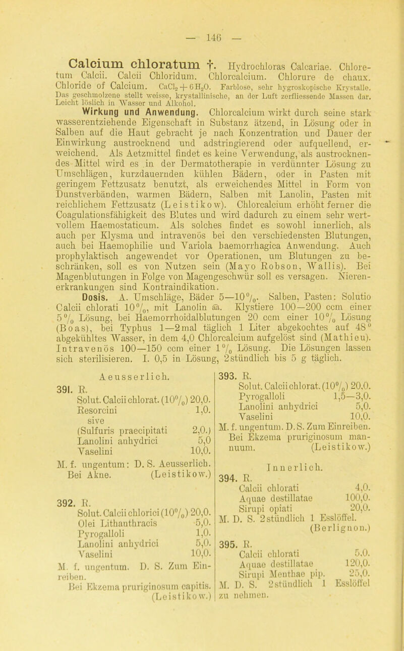 140 Calcium chloratum y. Hydrochloras Calcariae. Chlore- tum Calcii. Calcii Chloridum. Chlorcalcium. Chlorure de chaux. Chloride of Calcium. CaCL 4- 0 ILO. Farblose, sehr hygroskopische Krystalle. Das geschmolzene stellt woisse, krystallinische, an der Luft zerfliessende Massen dar. Leicht löslich in Wasser und Alkohol. Wirkung und Anwendung. Chlorcalcium wirkt durch seine stark wasserentziehende Eigenschaft in Substanz ätzend, in Lösung oder in Salben auf die Haut gebracht je nach Konzentration und Dauer der Einwirkung austrocknend und adstringierend oder aufqueilend, er- weichend. Als Aetzmittel findet es keine Verwendung, als austrocknen- des Mittel wird es in der Dermatotherapie in verdünnter Lösung zu Umschlägen, kurzdauernden kühlen Bädern, oder in Pasten mit geringem Fettzusatz benutzt, als erweichendes Mittel in Form von Dunstverbänden, warmen Bädern, Salben mit Lanolin, Pasten mit reichlichem Fettzusatz (Leistikow). Chlorcalcium erhöht ferner die Coagulationsfähigkeit des Blutes und wird dadurch zu einem sehr wert- vollem Haemostaticum. Als solches findet es sowohl innerlich, als auch per Klysma und intravenös bei den verschiedensten Blutungen, auch bei Haemophilie uud Variola baemorrhagica Anwendung. Auch prophylaktisch angewendet vor Operationen, um Blutungen zu be- schränken, soll es von Nutzen sein (Mayo Eobson, Wallis). Bei Magenblutungen in Folge von Magengeschwür soll es versagen. Nieren- erkrankungen sind Kontraindikation. Dosis. A. Umschläge, Bäder 5—10%. Salben, Pasten: Solutio Calcii chlorati 10%, mit Lanolin ää. Klystiere 100—200 ccm einer 5% Lösung, bei Haemorrhoidalblutungen 20 ccm einer 10% Lösung (Boas), bei Typhus 1—2 mal täglich 1 Liter abgekochtes auf 48° abgekühltes Wasser, in dem 4,0 Chlorcalcium aufgelöst sind (Mathieu). Intravenös 100—150 ccm einer 1% Lösung. Die Lösungen lassen sich sterilisieren. I. 0,5 in Lösung, 2 stündlich bis 5 g täglich. Aeusserlich. 391. R. Solut. Calcii chlorat. (10%) 20,0. Resorcini 1,0. sive (Sulfuris praecipitati 2,0.) Lanolin i anhydrici 5,0 Vaselini 10,0. M. f. ungentum: D. S. Aeusserlich. Bei Akne. (Leistikow.) 392. R. Solut. Calcii chlorici (10%) 20,0. Olei Lithanthracis 5,0- Pyrogalloli 1,0. Lanolini anhydrici 5,0. Vaselini 10,0. M. f. ungentum. D. S. Zum Ein- reiben. Bei Ekzema pruriginosum capitis. (Leistikow.) 393. R. Solut. Calcii chlorat. (10%) 20,0. Pyrogalloli 1,5—3,0. Lanolini anhydrici 5,0. Vaselini 10,0. M. f. ungentum. D. S. Zum Einreiben. Bei Ekzema pruriginosum mau- nuurn. (Leistikow.) Innerlich. 394. R. Calcii chlorati 4,0. Aquae destillatae 100,0. Sirupi opiati 20,0. M. D. S. 2 stündlich 1 Esslöffel. (Berliguon.) 395. R. Calcii chlorati 5,0. Aquae destillatae 120,0. Sirupi Menthae pip. ^ 25,0. M. D. S. 2stündlich 1 Esslöffel zu nehmen.