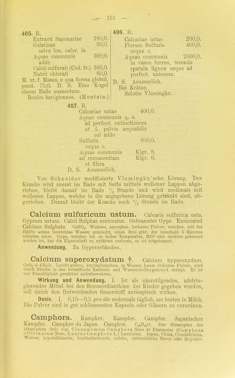 405. R. Extracti Saponariae 180,0. Gelatinae 90,0. solve len. calor. in Aqnae communis 300,0. adde Calcii sulfurati (Cod. fr.) 360,0. Natrii chlorati 60,0. M. nt. f. Massa, e qua forma globul. pond. 75,0. D. S. Eine Kugel einem Bade zuzusetzen. Boules baregiennes. (Montain.) 406. E. Caleariae ustae 200,0. Elorum Sulfuris 400,0. coque o. Aquae communis 2000,0. in vaseo ferreo, terendo spatula lignea usque ad perfect, unionem. D. S. Aeusserlicb. Bei Krätze. Solutio Vlemingkx. 407. E. Caleariae nstae 400,0. Aquae communis q. s. ad perfect, extinctionem ut f. pulvis aequabilis cui adde Sulfuris 800,0. coque c. Aquae commpms Klgr. 8. ad remanentiam Klgr. 6. et Ultra D. S. Aeusserlicb. Von Schneider modifizierte Vlemingkx’sehe Lösung. Der Kranke wird zuerst im Bade mit Seife mittels wollener Lappen abge- rieben, bleibt darauf im Bade J/a Stunde und wird nochmals mit wollenen Lappen, welche in die angegebene Lösung getränkt sind, ab- gerieben. Darauf bleibt der Kranke noch */2 Stunde im Bade. Calcium sulfuricum ustum. Calcaria sulfurica usta. Gypsum ustum. Calcii Sulphas exsiccatus. Gebrannter Gyps. Exsiccated Calcium Sulphate. CaS04. Weisses, amorphes, lockeres Pulver, welches, mit der Klüfte seines Gewichtes Wasser gemischt, einen Brei gibt, der innerhalb 5 Minuten erhärten muss. Gyps, welcher bei zu hoher Temperatur, 200° und darüber gebrannt worden ist, hat dio Eigenschaft zu erhärten verloren, er ist totgebrannt. Anwendung. Zu Gypsverbänden. Calcium superoxydatum f. Calcium hyperoxydum. Ca02-}-4H20. Leicht gelbes, krystallinisohes, in Wasser kaum lösliches Pulver, wird 'Inreh Säuren in das betreffende Kalksalz und Wasserstoffhyperoxyd zerlegt. Es ist vor Peuchtigkeit geschützt aufzubewahren. Wirkung und Anwendung. I. Ist als säuretilgendes, adstrin- gierendes Mittel bei den Sommerdiarrhöen der Kinder gegeben worden, soll durch den freiwerdenden Sauerstoff antiseptisch wirken. Dosis. J. 0,15—0,5 pro die mehrmals täglich, am besten in Milch. Die Pulver sind in gut schliessenden Kapseln oder Gläsern zu verordnen. Camphora. Kampher. Kampfer. Campfer. Japanischer Kampfer. Camphre du Japon. Campbor. C|„lfi0o. Das Stearopton dos ätherischen Gels von Cinnamomum Camphora Neos et Ebermeier (Camphora ff icinarum Neos, Laurus Camphora L.) Laurinoae. Japan, China, Oonclimchina. Weisse, krystallinische, dnrchscheinende, mürbe, zerbrechliche Mnsso oder Krystall-