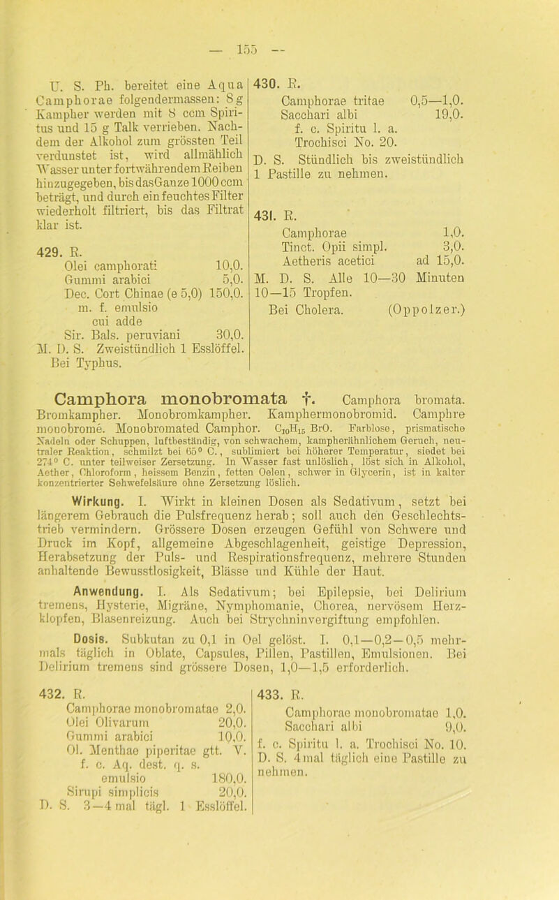 U. S. Pb. bereitet eine Aqua Camphorae folgendermassen: 8g Kampher werden mit 8 ccm Spiri- tus und 15 g Talk verrieben. Nach- dem der Alkohol zum grössten Teil verdunstet ist, wird allmählich Wasser unter fortwährendem Keiben hinzugegeben, bis dasGanze 1000 ccm beträgt, und durch ein feuchtes Filter wiederholt filtriert, bis das Filtrat klar ist. 429. R. Olei camphorati 10,0. Gummi arabici 5,0. Dec. Gort Chiuae (e 5,0) 150,0. m. f. emulsio cui adde Sir. Bals. peruviani 30,0. M. D. S. Zweistündlich 1 Esslöffel. Bei Typhus. 430. E. Camphorae tritae 0,5—1,0. Sacchari albi 19,0. f. c. Spiritu 1. a. Trochisei No. 20. D. S. Stündlich bis zweistündlich 1 Pastille zu nehmen. 431. R. Camphorae 1,0. Tinct. Opii simpl. 3,0. Aetheris acetici ad 15,0. M. D. S. Alle 10—30 Minuten 10—15 Tropfen. Bei Cholera. (Oppolzer.) Camphora monobromata f. Camphora bromata. Bromkampher. Monobromkampher. Kamphernionobromid. Campbre monobrome. Monobromated Camphor. C10H15 BrO. Farblose, prismatische Xadeln oder Schuppen, luftbeständig, von schwachem, kampherähnliehem Geruch, neu- traler Reaktion, schmilzt bei 65° C., sublimiert bei höherer Temperatur, siedet bei 27-1° C. unter teilweiser Zersetzung, ln Wasser fast unlöslich, löst sich in Alkohol, Aether, Chloroform, heissein Benzin, fetten Gelen, schwor in Glycerin, ist in kalter konzentrierter Schwefelsäure ohne Zersetzung löslich. Wirkung. I. Wirkt in kleinen Dosen als Sedativum, setzt bei längerem Gebrauch die Pulsfrequenz herab; soll auch den Geschlechts- trieb vermindern. Grössere Dosen erzeugen Gefühl von Schwere und Druck im Kopf, allgemeine Abgeschlagenheit, geistige Depression, Herabsetzung der Puls- und Respirationsfrequenz, mehrere Stunden anhaltende Bewusstlosigkeit, Blässe und Kühle der Haut. Anwendung. I. Als Sedativum; bei Epilepsie, bei Delirium tremens, Hysterie, Migräne, Nymphomanie, Chorea, nervösem Herz- klopfen, Blasenreizung. Auch bei Strychninvergiftung empfohlen. Dosis. Subkutan zu 0,1 in Oel gelöst. I. 0,1—0,2—0,5 mehr- mals täglich in Oblato, Capsules, Pillen, Pastillen, Emulsionen. Bei Delirium tremens sind grössere Dosen, 1,0—1,5 erforderlich. 432. R. Camphorae monobromatae 2,0. Olei Olivarum 20,0. Gummi arabici 10,0. 01. Menthae piperitae gtt. V. f. c. Aq. dest. q. s. emulsio 180,0. Sirupi simplicis 20,0. D. S. 3—4 mal tägl. 1 Esslöffel. 433. R. Camphorae monobromatae 1,0. Sacchari albi 9,0. f. c. Spiritu 1. a. Trochisei No. 10. D. S. 4 mal täglich eine Pastille zu nehmen.