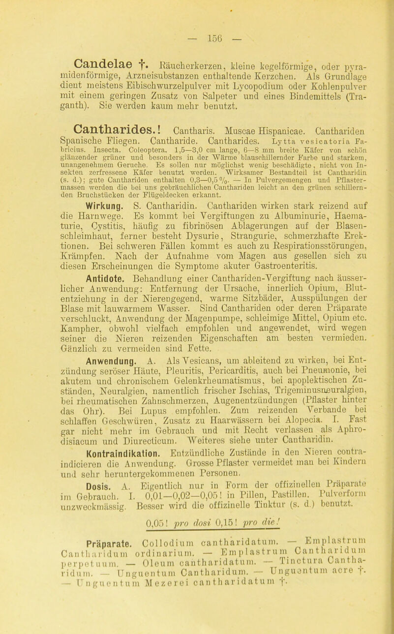 Caildelae f. Räucherkerzen, kleine kegelförmige, oder pyra- midenförmige, Arzneisubstanzen enthaltende Kerzchen. Als Grundlage dient meistens Eibischwurzelpulver mit Lycopodium oder Kohlenpulver mit einem geringen Zusatz von Salpeter und eines Bindemittels (Tra- ganth). Sie werden kaum mehr benutzt. Cantharides.! Cantharis. Muscae Hispanicae. Canthariden Spanische Fliegen. Cantharide. Cantharides. Lytta vesicatoria Fa- bricins. Insecta. Coleoptera. 1,5—3,0 cm lange, 6—8 mm breite Käfer von scliön glänzender grüner und besonders in der Wärme blansohillernder Farbe und starkem, unangenehmem Gerüche. Es sollen nur möglichst wenig beschädigte, nicht von In- sekten zerfressene Käfer benutzt werden. Wirksamer Bestandteil ist Cantharidin (s. d.); gute Canthariden enthalten 0,3—0,5%. — In Pulvergemengen und Pflaster- massen werden die bei uns gebräuchlichen Canthariden leicht an den grünen schillern- den Bruchstücken der Flügeldecken erkannt. Wirkung. S. Cantharidiu. Canthariden wirken stark reizend auf die Harnwege. Es kommt hei Vergiftungen zu Albuminurie, Haema- turie, Cystitis, häufig zu fibrinösen Ablagerungen auf der Blasen- schleimhaut, ferner besteht Dysurie, Strangurie, schmerzhafte Erek- tionen. Bei schweren Fällen kommt es auch zu Respirationsstörungen, Krämpfen. Nach der Aufnahme vom Magen aus gesellen sich zu diesen Erscheinungen die Symptome akuter Gastroenteritis. Antidote. Behandlung einer Canthariden-Vergiftung nach äusser- lieher Anwendung: Entfernung der Ursache, innerlich Opium, Blut- entziehung in der Nierengegend, warme Sitzbäder, Ausspülungen der Blase mit lauwarmem Wasser. Sind Canthariden oder deren Präparate verschluckt, Anwendung der Magenpumpe, schleimige Mittel, Opium etc. Kampher, obwohl vielfach empfohlen und augewendet, wird wegen seiner die Nieren reizenden Eigenschaften am besten vermieden. Gänzlich zu vermeiden sind Fette. Anwendung. A. AlsVesicans, um ableitend zu wirken, bei Ent- zündung seröser Häute, Pleuritis, Pericarditis, auch bei Pneumonie, hei akutem und chronischem Gelenkrheumatismus, bei apoplektischen Zu- ständen, Neuralgien, namentlich frischer Ischias, Trigeminusneuralgien, bei rheumatischen Zahnschmerzen, Augenentzündungen (Pflaster hinter das Ohr). Bei Lupus empfohlen. Zum reizenden Verbände bei schlaffen Geschwüren, Zusatz zu Haarwässern bei Alopecia. I. Fast gar nicht mehr im Gebrauch und mit Recht verlassen als Aphro- disiacum und Diurecticum. Weiteres siehe unter Cantharidin. Kontraindikation. Entzündliche Zustände in den Nieren contra- indicieren die Anwendung. Grosse Pflaster vermeidet mau bei Kindern und sehr heruntergekommenen Personen. Dosis. A. Eigentlich nur in Form der offizinelleu Präparate im Gebrauch. I. 0,01—0,02—0,05! in Pillen, Pastillen. Pulverform unzweckmässig. Besser wird die offizineile Tinktur (s. d.) benutzt. 0,05! pro dosi 0,15! pro die.' Präparate. Collodium cantharidatum. — Emplastrum Cantharidum ordinarium. — Emplastrum Cantharidum perpetuum. — Oleum cantharidatum. Tinctuia Cantlia- ridum. — Unguentum Cantharidum. — Unguentum acie j. — Unguentum M e z e r e i cantharidatum j.