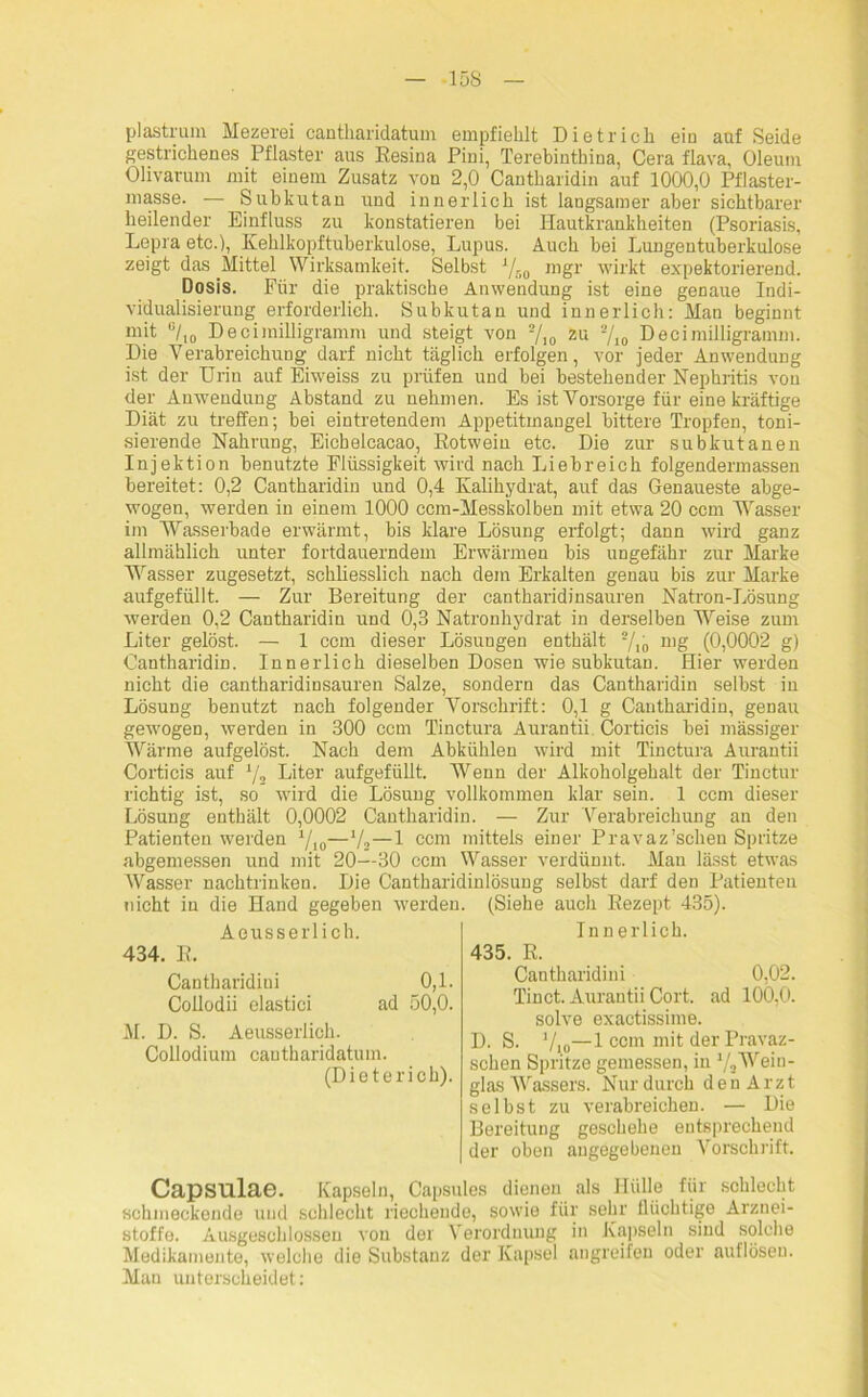 plastrum Mezerei cantharidatum empfiehlt Dietrich ein auf Seide gestrichenes Pflaster aus Eesina Pini, Terebinthina, Cera flava, Oleum Olivarum mit einem Zusatz von 2,0 Cantharidin auf 1000,0 Pflaster- masse. — Subkutan und innerlich ist langsamer aber sichtbarer heilender Einfluss zu konstatieren bei Hautkrankheiten (Psoriasis, Lepra etc.), Kehlkopf tuberkulöse, Lupus. Auch bei Lungentuberkulose zeigt das Mittel Wirksamkeit. Selbst A/no mgr wirkt expektorierend. Dosis. Für die praktische Anwendung ist eine genaue Indi- vidualisierung erforderlich. Subkutan und innerlich: Man beginnt mit °/I0 Decimilligramm und steigt von 2/,0 zu 2/10 Decimilligramm. Die Verabreichung darf nicht täglich erfolgen, vor jeder Anwendung ist der Urin auf Eiweiss zu prüfen und bei bestehender Nephritis von der Anwendung Abstand zu nehmen. Es ist Vorsorge für eine kräftige Diät zu treffen; bei eintretendem Appetitmangel bittere Tropfen, toni- sierende Nahrung, Eichelcacao, Rotwein etc. Die zur subkutanen Injektion benutzte Flüssigkeit wird nach Liebreich folgendermassen bereitet: 0,2 Cantharidin und 0,4 Kalihydrat, auf das Genaueste abge- wogen, werden in einem 1000 ccm-Messkolben mit etwa 20 ccm Wasser im Wasserbade erwärmt, bis klare Lösung erfolgt; dann wird ganz allmählich unter fortdauerndem Erwärmen bis ungefähr zur Marke Wasser zugesetzt, schliesslich nach dem Erkalten genau bis zur Marke aufgefüllt. — Zur Bereitung der cantharidinsauren Natron-Lösung werden 0,2 Cantharidin und 0,3 Natronhydrat in derselben Weise zum Liter gelöst. — 1 ccm dieser Lösungen enthält 2/io nig (0,0002 g) Cantharidin. Innerlich dieselben Dosen wie subkutan. Hier werden nicht die cantharidinsauren Salze, sondern das Cantharidin selbst in Lösung benutzt nach folgender Vorschrift: 0,1 g Cantharidin, genau gewogen, werden in 300 ccm Tinctura Aurantii Corticis bei massiger Wärme aufgelöst. Nach dem Abkühlen wird mit Tinctura Aurantii Corticis auf 1/2 Liter aufgefüllt. Wenn der Alkoholgehalt der Tinctur richtig ist, so wird die Lösung vollkommen klar sein. 1 ccm dieser Lösung enthält 0,0002 Cantharidin. — Zur 'Verabreichung an den Patienten werden 1/10—1/2—1 ccm mittels einer Pravaz’schen Spritze abgemessen und mit 20—30 ccm Wasser verdünnt. Mau lässt etwas Wasser nachtrinken. Die Cantharidinlösung selbst darf den Patienten tiicht in die Hand gegeben werden. (Siehe auch Rezept 435). Aeusserlich. 434. R. Cantharidini 0,1. Collodii elastici ad 50,0. M. D. S. Aeusserlich. Collodium cantharidatum. (Dieterich). Innerlich. 435. R. Cantharidini 0,02. Tinct. Aurantii Cort. ad 100,0. solve exactissime. D. S. ’/io—1 ccm mit der Pravaz- schen Spritze gemessen, in 1/,Wein- glas Wassers. Nur durch den Arzt selbst zu verabreichen. — Die Bereitung geschehe entsprechend der oben angegebenen Vorschrift. Capsulae. Kapseln, Capsnies dienen als Hülle für schlecht schmeckende und schlecht riechende, sowie für sehr flüchtige Arznei- stoffe. Ausgeschlossen von der Verordnung in Kapseln sind solche Medikamente, welche die Substanz der Kapsel angreifen oder auflöseu. Man unterscheidet: