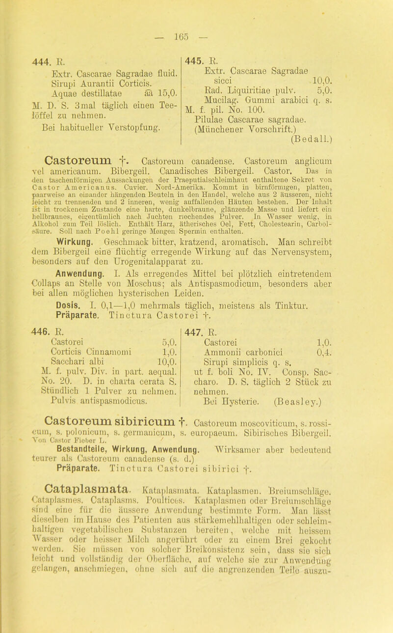 444. R. Extr. Cascarae Sagradae fluid. Sirupi Aurantii Corticis. Äquae destillatae äa 15,0. M. D. S. 3mal täglich einen Tee- löffel zu nehmen. Bei habitueller Verstopfung. 445. R. Extr. Cascarae Sagradae sicci 10,0. Rad. Liquiritiae pulv. 5,0. Hucilag. Gummi arabici q. s. M. f. pü. No. 100. Pilulae Cascarae sagradae. (Münchener Vorschrift.) (Bedall.) Castoreum ~j\ Castoreum canadense. Castoreum anglicum vel americanum. Bibergeil. Canadisches Bibergeil. Castor. Das in <len taschentüriuigeu Aussackungen der Praeputialschleimhnut enthaltene Sekret von Castor Americanus. Cuvier. Nord-Amerika. Kommt in bimförmigen, platten, paarweise an einander klingenden Bouteln in den Handel, welche aus 2 äusseren, nicht leicht zu trennenden und 2 inneren, wenig auffallenden Häuten bestehen. Der Inhalt ist in trockenem Zustande eine harte, dunkelbraune, glänzende Masse und liefert ein hellbraunes, eigentümlich nach Juchten riechendes Pulver. In Wasser wenig, in Alkohol zum Teil löslich. Enthält Harz, ätherisches Oel, Fett, Cholestearin, Carbol- säure. Soll nach Poehl geringe Mengen Spermin enthalten. Wirkung. Geschmack bitter, kratzend, aromatisch. Mau schreibt dem Bibergeil eine flüchtig erregende Wirkung auf das Nervensystem, besonders auf den Urogenitalapparat zu. Anwendung. I. Als erregendes Mittel bei plötzlich eintretendem Collaps an Stelle von Moschus; als Antispasmodicum, besonders aber bei allen möglichen hysterischen Leiden. Dosis. I. 0,1—1,0 mehrmals täglich, meistens als Tinktur. Präparate. Tinctura Castorei t. 446. R. Castorei 5,0. Corticis Cinnamomi 1,0. Sacchari albi 10,0. M. f. pulv. Div. in part. aequal. No. 20. D. in Charta cerata S. Stündlich 1 Pulver zu nehmen. Pulvis antispasmodicus. 447. R. Castorei 1,0. Ammonii carbonici 0,4. Sirupi simplicis q. s. ut f. boli No. IV. Consp. Sac- charo. D. S. täglich 2 Stück zu nehmen. Bei Hysterie. (Beasley.) Gastoreuni sibirienm Castoreum moscoviticum, s. rossi- cuin, s. polonicum, s. germanicum, s. europaeum. Sibirisches Bibergeil. Von Castor Fiober L. / Bestandteile, Wirkung, Anwendung. Wirksamer aber bedeutend teurer als Castoreum canadense (s. d.) Präparate. Tinctura Castorei sibirici j\ Cataplasmata. Kataplasmata. Kataplasmen. Breiumschläge. Cataplasmes. Cataplasms. Poultices. Kataplasmen oder Breiumschläge sind eine für die äussere Anwendung bestimmte Form. Man lässt dieselben im Hause des Patienten aus stärkemehlhaltigen oder schleim- haltigen vegetabilischen Substanzen bereiten, welche mit heissem Wasser oder heisser Milch angerührt oder zu einem Brei gekocht werden. Sie müssen von solcher Breikonsistenz sein, dass sie sich leicht und vollständig der Oberfläche, auf welche sie zur Anwendung gelangen, anschmiegen, ohne sich auf die angrenzenden Teilo auszu-