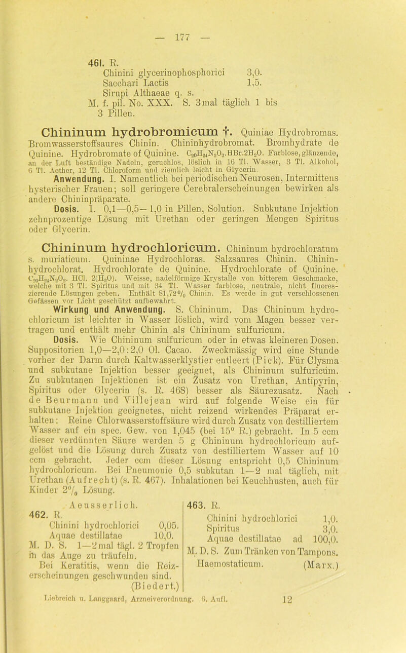 461. E, Chinini glycerinophosphorici 3,0. Sacchari Lactis 1,5. Sirupi Althaeae q. s. M. f. pil. No. XXX. S. 3 mal täglich 1 bis 3 Pilleu. Chininum hydrobromicmn f. Quiniae Hydrobromas. Brom wasserstoffsaures Chinin. Chininhydrobromat. Bromhydrate de Quiniue. Hydrobromate of Quinine. C20H24N202.HBr.2B20. Farblose, glänzende, an der Luft beständige Nadeln, geruchlos, löslich in IG TI. “Wasser, 3 TI. Alkohol, 6 TI. Aether, 12 TI. Chloroform und ziemlich leicht in Glycerin. Anwendung. I. Namentlich bei periodischen Neurosen, Intermittens hysterischer Frauen; soll geringere Cerebralerscheinungen bewirken als andere Chiuinpräparate. Dosis. 1. 0,1—0,5—1,0 in Pillen, Solution. Subkutane Injektion zehnprozentige Lösung mit Urethan oder geringen Mengen Spiritus oder Glycerin. Chininum hydrochloricum. Chininum hydrochloratum s. muriaticum. Quininae Hydrochloras. Salzsaures Chinin. Chinin- hydrochlorat. Hydrochlorate de Quinine. Hydrochlorate of Quinine. C20Ho,N203. HCl. 2(H20). “Weisse, nadelförmige Krystalle von bitterem Geschmacke, welche mit 3 TI. Spiritus und mit 34 TI. “Wasser farblose, neutrale, nicht fluores- zierende Lösungen geben. Enthält 81,72% Chinin. Es weide in gut verschlossenen Gelassen vor Licht geschützt aufbewahrt. Wirkung und Anwendung. S. Chininum. Das Chininum hydro- chloricum ist leichter in Wasser löslich, wird vom Magen besser ver- tragen und enthält mehr Chinin als Chininum sulfuricum. Dosis. Wie Chininum sulfuricum oder in etwas kleineren Dosen. Suppositorien 1,0—2,0:2,0 Ol. Cacao. Zweckmässig wird eine Stunde vorher der Darm durch Kaltwasserklystier entleert (Pick). Für Clysma und subkutane Injektion besser geeignet, als Chininum sulfuricum. Zu subkutanen Injektionen ist ein Zusatz von Urethan, Antipyrin, Spiritus oder Glycerin (s. E. 468) besser als Säurezusatz. Nach de Beurmann und Villejean wird auf folgende Weise ein für subkutane Injektion geeignetes, nicht reizend wirkendes Präparat er- halten : Beine Chlorwasserstoffsäure wird durch Zusatz von destilliertem Wasser auf ein spec. Gew. von 1,045 (bei 15° ß.) gebracht. In 5 ccm dieser verdünnten Säure werden 5 g Chininum hydrochloricum auf- gelöst und die Lösung durch Zusatz von destilliertem Wasser auf 10 ccm gebracht. .Jeder ccm dieser Lösung entspricht 0,5 Chininum hydrochloricum. Bei Pneumonie 0,5 subkutan 1—2 mal täglich, mit IJrcthau (Aufrecht) (s. E. 467). Inhalationen bei Keuchhusten, auch für Kinder 2% Lösung. Aeusserlich. 462. E. Chinini hydrochlorici 0,05. Aquae destillatae 10,0. M. D. 8. 1—2 mal tägl. 2 Tropfen in das Auge zu träufeln. Bei Keratitis, wenn dio Eeiz- erscheinungen geschwunden sind. (Biedert.) Liebreich u. Langgaard, Arznoiverordnung. 0. Anfl. 463. E. Chinini hydrochlorici 1,0. Spiritus 3,0. Aquae destillatae ad 100,0. M. D. S. Zum Tränken von Tampons. Haemostaticum. (Marx.) 12