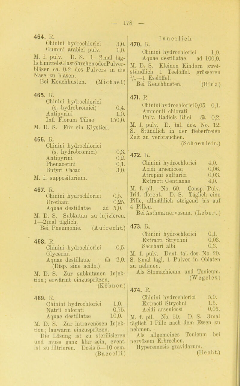 464. R. Chinini hydrochlorici 3,0. Gummi arabici pulv. 1,0. M. f. pulv. D. S. 1—2 mal täg- lich mittelsGIasrölirchen oderPulver- bläser ca. 0,2 des Pulvers in die Nase zu blasen. Bei Keuchhusten. (Michael.) 465. R. Chinini hydrochlorici (s. hydrobromici) 0,4. Antipyrini 1,0. Inf. Florum Tiliae 150,0. M. D. S. Für ein Klystier. 466. R. Chinini hydrochlorici (s. hydrobromici) 0,3. Antipyrini 0,2. Phenacetini 0,1. Butyri Cacao 3,0. M. f. suppositorium. 467. R. Chinini hydrochlorici 0,5. Urethaui 0,25. Aquae destillatae ad 5,0. M. D. S. Subkutan zu injizieren. 1—2 mal täglich. Bei Pneumonie. (Aufrecht.) 468. R. Chinini hydrochlorici 0,5. Glycerin i Aquae destillatae Sä 2,0. (Disp. sine acido.) M. D. S. Zur subkutanen Injek- tion; erwärmt einzuspritzen. (Köbner.) 469. R. Chinini hydrochlorici 1,0. Natrii chlorati 0,75. Aquae destillatae 10,0. M. D. S. Zur intravenösen Injek- tion; lauwarm einzuspritzen. Die Lösung ist zu sterilisieren und muss ganz klar sein, event. ist zu filtrieren. Dosis 5—10 ccm. (Baccelli.) Innerlich. 470. R. Chinini hydrochlorici 1,0. Aquae destillatae ad 100,0. M. D. S. Kleinen Kindern zwei- stündlich 1 Teelöffel, grösseren 1/o—1 Esslöffel. Bei Keuchhusten. (Binz.) 471. R. Chin ini hydrochlorici 0,05—0,1. Ammonii chlorati Pulv. Radicis Rhei Sa 0,2. M. f. pulv. D. tal. dos. No. 12. S. Stündlich in der fieberfreien Zeit zu verbrauchen. (Schoenlein.) 472. R. Chinini hydrochlorici 4,0. Acidi arsenicosi 0,06. Atropini sulfurici 0,03, Extracti Gentianae 4,0. M. f. pil. No. 60. . Consp. Pulv. Irid. florent. D. S. Täglich eine Pille, allmählich steigend bis auf 4 Pillen. Bei Asthma nervosum. (Lebert.) 473. R. Chinini hydrochlorici 0,1. Extracti Strychni 0,03. Sacchari albi 0,3. M. f. pulv. Deut. tal. dos. No. 20. S. 3 mal tägl. 1 Pulver in Oblaten zu nehmen. Als Stomachicum und Tonicum. (Wegeies.) 474. R. Chinini hydrochlorici 5,0. Extracti Strychni 1,5. Acidi arsenicosi 0,03. M. f. pil. No. 50. D. S. 3mal täglich 1 Pillo nach dom Essen zu nehmen. Als allgemeines Tonicum bei nervösem Erbrechen. Hyperemesis gravidarum. (Hecht.)