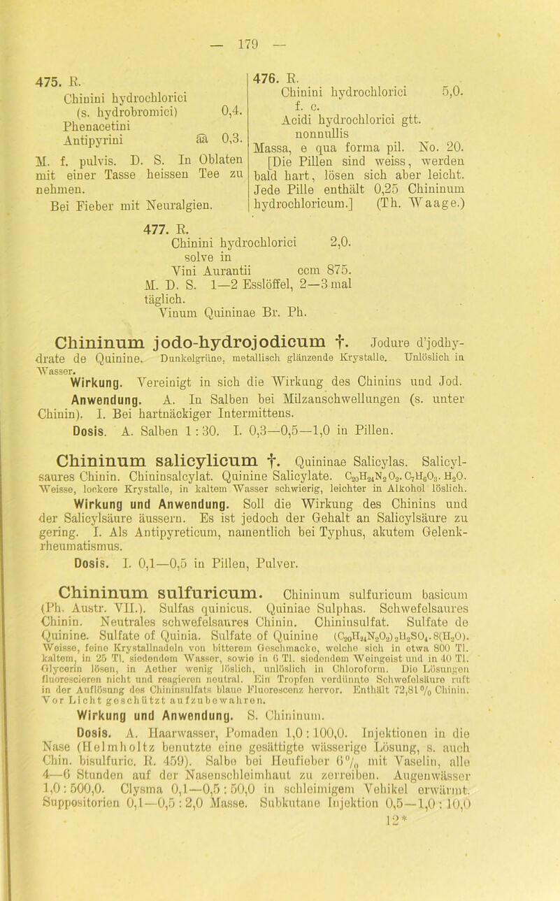 475. E. Chinini hydrochlorici (s. kydrobromici) 0,4. Pkenacetini Antipyrini äa 0,3. M. f. pulvis. D. S. In Oblaten mit einer Tasse beissen Tee zu nehmen. Bei Fieber mit Neuralgien. 476. R. Ckinini hydrochlorici 5,0. f. c. Acidi hydrochlorici gtt. nonnnllis Massa, e qua forma pil. No. 20. [Die Pillen sind weiss, werden bald hart, lösen sich aber leicht. Jede Pille enthält 0,25 Chininum kydrockloricum.] (Th. Waage.) 477. R. Chinini hydrochlorici 2,0. solve in Yini Aurantii ccm 875. M. D. S. 1—2 Esslöffel, 2—3 mal täglich. Vinum Quininae Br. Ph. Chininum jodo-hydrojodicum f. Jodure d’jodhy- dl'ate de Quinine. Dunkelgrüne, metallisch glänzende Krystalle. Unlöslich in Wasser. Wirkung. Vereinigt in sich die Wirkung des Chinins und Jod. Anwendung. A. In Salben bei Milzanschwellungen (s. unter Chinin). I. Bei hartnäckiger Intermittens. Dosis. A. Salben 1 :30. I. 0,3—0,5—1,0 in Pillen. Chininum salicylicum f. Quininae Salicylas. Salieyl- saures Chinin. Chininsalcylat. Quinine Salicylate. C20U2JN„0„. C7UG03. H20. Weisse, lookore Krystalle, in kaltem Wasser schwierig, leichter in Alkohol löslich. Wirkung und Anwendung. Soll die Wirkung des Chinins und der Salicylsäure äussern. Es ist jedoch der Gehalt an Salicylsäure zu gering. I. Als Antipyreticum, namentlich bei Typhus, akutem Gelenk- rheumatismus. Dosis. I. 0,1—0,5 in Pillen, Pulver. Chininum sulfuricum. Chininum sulfuricum basicum (Ph. Austr. VII.). Sulfas quinicus. Quiniae Sulphas. Schwefelsaures Chinin. Neutrales schwefolsaures Chinin. Chininsulfat. Sulfate de Quinine. Sulfate of Quinia. Sulfate of Quinine (C20H24N20.j)au„S01.8(H„0). Weisse, feine Krystallnadoln von bitterem Gosclimacko, wolcho sich in etwa 800 TI. kaltem, in 25 TI. siedendem Wassor, sowie in 6 TI. siodondem Weingeistund in 40 TI. Glycerin lösen, in Aothor wenig löslich, unlöslich in Chloroform. Die Lösungen fiuorescieren nicht und reagieren neutral. Ein Tropfon verdünnte Schwofolsiluro ruft in der Auflösung des Chininsulfats blauo Fluorescenz hervor. Enthält 72,81% Chinin. Vor Licht geschützt aufzubowahron. Wirkung und Anwendung. S. Chininum. Dosis. A. Haarwasser, Pomaden 1,0:100,0. Injektionen in die Nase (Helmholtz benutzte eine gesättigte wässerige Lösung, s. auch Chin. bisulfuric. E. 459). Salbe bei Heufieber 6°/„ mit Vaselin, alle 4—6 Stunden auf der Nasenschleimhaut zu zerreiben. Augeuwässer 1,0: 500,0. Clysma 0,1—0,5 : 50,0 in schleimigem Vehikel erwärmt. Suppositorien 0,1—0,5 :2,0 Masse. Subkutane Injektion 0,5—1,0:10,0