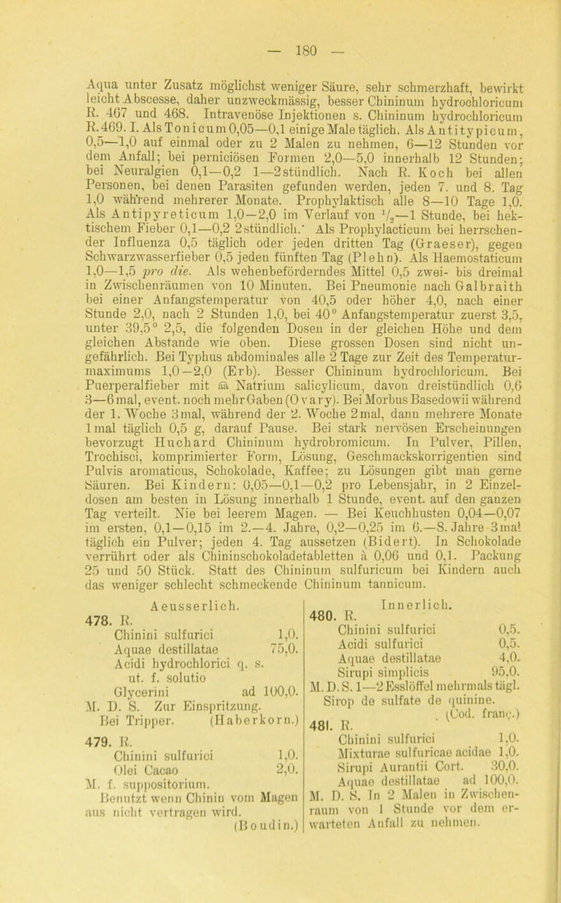 Aqua unter Zusatz möglichst weniger Säure, sehr schmerzhaft, bewirkt leicht Abscesse, daher unzweckmässig, besser Cbininum hydroohloricum ß. 407 und 468. Intravenöse Injektionen s. Cbininum hydrochloricum R._469.1. AlsTonicum0,05—0,1 einige Male täglich. Als Antitypicum, 0,5—1,0 auf einmal oder zu 2 Malen zu nehmen, 0—12 Stunden vor dem Anfall; hei perniciösen Formen 2,0—5,0 innerhalb 12 Stunden; bei Neuralgien 0,1—0,2 1—2stündlich. Nach R. Koch bei allen Personen, bei denen Parasiten gefunden werden, jeden 7. und 8. Tag 1,0 während mehrerer Monate. Prophylaktisch alle 8—10 Tage 1,0. Als Antipyretieum 1,0—2,0 im Verlauf von V2—1 Stunde, bei hek- tischem Fieber 0,1—0,2 2stündlich.' Als Prophylacticum bei herrschen- der Influenza 0,5 täglich oder jeden dritten Tag (Graeser), gegeu Schwarzwasserfieber 0,5 jeden fünften Tag (Plehn). Als llaemostaticum 1,0—1,5 2}ro die. Als wehenbeförderndes Mittel 0,5 zwei- bis dreimal in Zwischenräumen von 10 Minuten. Bei Pneumonie nach Galbraith bei einer Anfangstemperatur von 40,5 oder höher 4,0, nach einer Stunde 2,0, nach 2 Stunden 1,0, bei 40° Anfangstemperatur zuerst 3,5, unter 39,5° 2,5, die folgenden Dosen in der gleichen Höhe und dem gleichen Abstande wie oben. Diese grossen Dosen sind nicht un- gefährlich. Bei Typhus abdominales alle 2 Tage zur Zeit des Temperatur- maximums 1,0—2,0 (Erb). Besser Cbininum hydrochloricum. Bei Puerperalfieber mit Sa Natrium salicylicum, davon dreistündlich 0,6 3—6 mal, event. noch mehr Gaben (0 vary). Bei Morbus Basedowii während der 1. Woche 3mal, während der 2. Woche 2 mal, dann mehrere Monate lmal täglich 0,5 g, darauf Pause. Bei stark nervösen Erscheinungen bevorzugt Huchard Cbininum hydrobromicum. In Pulver, Pillen, Trochisci, komprimierter Form, Lösung, Gesellmackskorrigentien sind Pulvis aromaticus, Schokolade, Kaffee; zu Lösungen gibt man gerne Säuren. Bei Kindern: 0,05—0,1—0,2 pro Lebensjahr, in 2 Einzel- dosen am besten in Lösung innerhalb 1 Stunde, event. auf den ganzen Tag verteilt. Nie bei leerem Magen. — Bei Keuchhusten 0,04—0,07 im ersten, 0,1—0,15 im 2.-4. Jahre, 0,2—0,25 im 6.—8. Jahre-3mal täglich ein Pulver; jeden 4. Tag aussetzen (Bidert). In Schokolade verrührt oder als Chininschokoladetabletten ä 0,06 und 0,1. Packung 25 und 50 Stück. Statt des Cbininum sulfuricum bei Kindern auch das weniger schlecht schmeckende Cbininum tannieum. Aeusserlich. 478. R. Chinini sulfurici 1,0. Aquae destillatae 75,0. Acidi hydrochlorici q. s. ut. f. solutio Glycerini ad 100,0. M. D. S. Zur Einspritzung. Bei Tripper. (Haberkorn.) 479. R. Chinini sulfurici 1,0. Olei Cacao 2,0. M. f. suppositorium. Benutzt wenn Chinin vom Magen aus nicht vertragen wird. (Boudin.) Innerlich. 480. R. Chinini sulfurici 0,5. Acidi sulfurici 0,5. Aquae destillatae 4,0. Sirupi simplicis 95.0. M. D. S. 1—2Esslöffel mehrmals tägl. Sirop de sulfate de quinine. i(Jod. fraüc.) 481. R. Chinini sulfurici 1,0. Mixturae sulfuricae aeidae 1,0. Sirupi Aurautii Cort. 30,0. Aquae destillatae ad 100,0. M. D. S. ln 2 Malen in Zwischen- raum von 1 Stunde vor dem er- warteten Anfall zu nehmen.